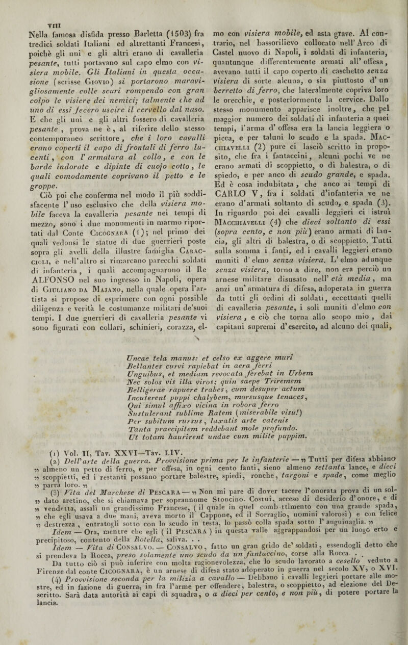 YIII Nella famosa disfida presso Barletta (1503) fra tredici soldati Italiani ed altrettanti Francesi, poiché li uni e gli altri erano di cavalleria pesante, tutti portavano sul capo elmo con vi¬ siera mobile. Gli Italiani in questa occa¬ sione (scrisse Giovio) si portarono maravi¬ gliosamente colle scuri rompendo con gran colpo le visiere dei nemici; talmente che ad uno di essi Jecero uscire il cervello dal naso. E che gli uni e gli altri fossero di cavalleria pesante , prova ne è , al riferire delio stesso contemporaneo scrittore, che i loro cavalli erano coperti il capo di frontali di ferro lu¬ centi , con l' armatura al collo, e con le barde indorate e dipinte di cuojo cotto , le quali comodamente coprivano il petto e le groppe. Ciò poi che conferma nel modo il piu soddi¬ sfacente 1’ uso esclusivo che della visiera mo¬ bile faceva la cavalleria pesante nei tempi di mezzo, sono i due monumenti in marmo ripor¬ tati dal Conte CicognarA ( I ) ; nel primo dei quali vedonsi le statue di due guerrieri poste sopra gli avelli della illustre famiglia Carac- cioli, e nell’altro si rimarcano parecchi soldati di infanteria, i quali accompagnarono il Re ALFONSO nel suo ingresso in Napoli, opera di Giuliano da Majano, nella quale opera l’ar¬ tista si propose di esprimere con ogni possible diligenza e verità le costumanze militari de’suoi tempi. I due guerrieri di cavalleria pesante vi sono figurati con collari, schinieri, corazza, el¬ mo con visiera mobile, ed asta grave. Al con¬ trario, nel bassorilievo collocalo nell’Arco di Castel nuovo di Napoli, i soldati di infanteria, quantunque differentemente armati all’offesa, avevano tutti il capo coperto di caschetto senza visiera di sorte alcuna, o sia piuttosto d’ un berretto di ferro, che lateralmente copriva loro le orecchie, e posteriormente la cervice. Dallo stesso monumento apparisce inoltre, che pel maggior numero dei soldati di infanteria a quei tempi, l’arma d’ offesa era la lancia leggiera o picca, e per taluni lo scudo e la spada. Mac- CHIAVElli (2) pure ci lasciò scritto in propo¬ sito, che fra i fantaccini, alcuni pochi ve ne erano armati di scoppietto, o di balestra, o di spiedo, e per anco di scudo grande, e spada. Ed è cosa indubitata , che anco ai tempi di CARLO V, fra i soldati d’infanteria ve ne erano d’armati soltanto di scudo, e spada (3). In riguardo poi dei cavalli leggieri ci istruì MacchiAvelli (4) che dieci soltanto di essi [sopra cento, e non più) erano armati di lan¬ cia, gli altri di balestra, o di scoppietto. Tutti sulla somma i fanti, ed i cavalli leggieri erano muniti d’elmo senza visiera. L’elmo adunque senza visiera, torno a dire, non era perciò un arnese militare disusato nell1 * 3 4 eia media, ma anzi un’armatura di difesa, adoperala in guerra da tutti gli ordini di soldati, eccettuati quelli di cavalleria pesante, i soli muniti d’elmo con visiera , e ciò che torna allo scopo mio , dai capitani supremi d’esercito, ad alcuno dei quali, Urtcae tela manus: et celso ex aggere muri Bellantes curvi rapìebat in aera ferri Unguibus, et medium revocata ferebat m Urbem Nec solos vis illa viros; quia saepe Tnrcmcm Relligerae rapuere trabes, cum desuper actum Incuterent poppi chalybem, morsusque tenaces, Qui simul qffi.ro vicina in robora ferro Sustulerant sublime Ratem (miserabile visu!) Per subitum rursus , laxatis arte catems Tanta praecipitem reddebant mole profondo. Ut totam haurirent undae cum milite puppim. (i) Voi. II, Tav. XXVI—Tav. LlV. . . (2.) DelVarte della guerra. Provvisione prima per le infanterie — 5, Tutti per difesa abbiano ,, almeno un petto di ferro, e per offesa, in ogni cento fanti, sieno almeno settanta lance, e dieci 55 scoppietti, ed i restanti possano portare balestre, spiedi, ronche, targoni e spade, come meglio » parra loro. 55 . (3) Vita del Marchese di PESCAR A — 55 Non mi pare di dover tacere P onorata prova di un sol- 51 dato aretino, che si chiamava per soprannome Stoncino. Costui, acceso di desiderio d onore, e di 55 vendetta, assalì un grandissimo Francese, (il quale in quel comb ttìmento con un-a graude sPa|*a5 55 che egli usava a due mani, aveva morto il Cappone, ecl il Sorraglio, uomini valorosi) e con lelice 55 destrezza , entratogli sotto con lo scudo in testa, lo passo colla spada sotto 1 anguinaglia. 55 Idem — Ora, mentre che egli (il Pescara) in questa valle aggrappandosi per un luogo erto e precipitoso, contento della Rotella, saliva. .. . . iti i Idem — Vita di Consalvo. — ConsALYO , fatto un gran grido de’soldati, essendogli detto che si prendeva la Rocca, preso solamente uno scudo da un fantaccino, corse alla Rocca. . . Da tutto ciò si può inferire con molta ragionevolezza, che lo scudo lavorato a cesello veduto a Firenze dal conte ClCOGNARA, è un arnese di difesa stato adoperato in guerra nel secolo XV, ° XVI. (4) Provvisione seconda per la milizia a cavallo — Debbano i cavalli leggieri portare alle mo¬ stre, ed in fazione di guerra, in fra Parme per offendere, balestra, o scoppietto, ad elezione del De¬ scritto. Sarà data autorità ai capi di squadra, o a dieci per centoì e non più, di potere portare a lancia.