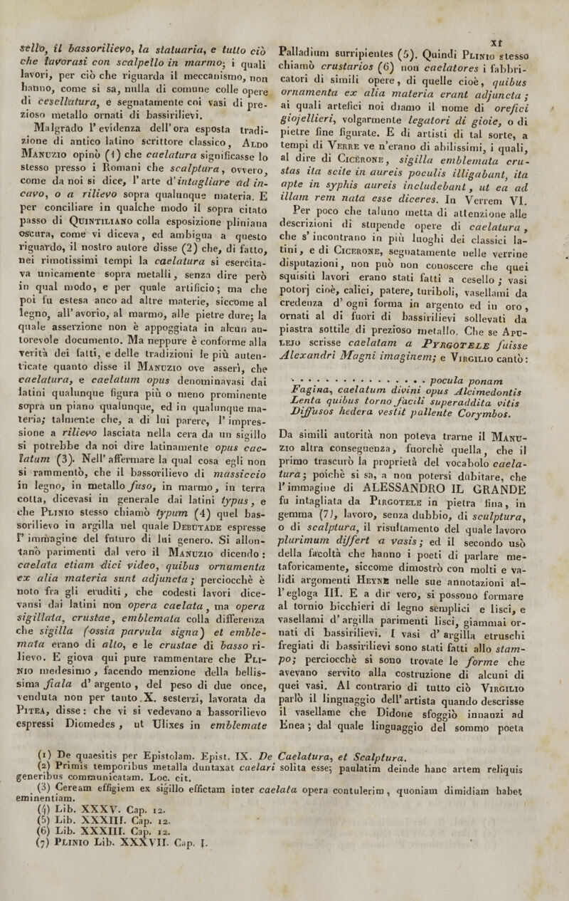 che lavorasi con scalpello in marmo• i quali lavori, per ciò che riguarda il meccanismo, non hanno, come si sa, nulla di comune colle opere di cesellatura, e segnalamenle coi vasi di pre¬ zioso metallo ornati di bassirilievi. Malgrado l’evidenza dell’ora esposta tradi¬ zione di antico Ialino scrittore classico, Aldo Manuzio opinò (l) che caelatura significasse lo stesso presso i Romani che scalptura, ovvero come da noi si dice, l’arte d’intagliare ad in¬ cavo, o a rilievo sopra qualunque materia. E per conciliare in qualche modo il sopra citato passo di Quintiliano colla esposizione pliniana oscura, come vi diceva, ed ambigua a questo riguardò, il nostro autore disse (2) che, di fatto, nei rimotissimi tempi la caelatura si esercita¬ va unicamente sopra metalli, senza dire però in qual modo, e per quale artificio; ma che poi fu estesa anco ad altre materie, siccome al legno, all’avorio, al marmo, alle pietre dure; la quale asserzione non è appoggiata in alcùn au¬ torevole documento. Ma neppure è conforme alla verità dei fatti, e delle tradizioni le più auten¬ ticate quanto disse il Manuzio ove asserì, che caelatura, e caelatum opus denominavasi dai latini qualunque figura più o meno prominente sopra un piano qualunque, ed in qualunque ma¬ teria; talmente che, a di lui parere, 1’ impres¬ sione a rilievo lasciata nella cera da un sigillo si potrebbe da noi dire latinamente opus cae¬ latum (3). Nell’ affermare la qual cosa egli non si rammentò, che il bassorilievo di massiccio in legno, in metallo fuso, in marmo, in terra cotta, dicevasi in generale dai latini typus, e che Plinio stesso chiamò iypum (4) quel bas¬ sorilievo in argilla nel quale Debutale espresse 1’’ immagine del futuro di lui genero. Si allon¬ tanò parimenti dal vero il Manuzio dicendo : caciaia etìam dici video, quibus ornamenta ex alia materia sant adjuncta ; perciocché è noto fra gli eruditi , che codesti lavori dice- vansi dai latini non opera caelata, ma opera sigillata, crustae, emblemata colla differenza che sigilla (ossia parvula signa) et emble¬ mata erano di alto, e le crustae di basso ri¬ lievo. E giova qui pure rammentare che Pli¬ nio medesimo , facendo menzione della bellis¬ sima fiala d’ argento , dei peso di due once, venduta non per tanto.X. sesterzi, lavorata da Pitea, disse : che vi si vedevano a bassorilievo espressi Diomedes , ut TJlixes in emblemate Palladiani surripienles (5). Quindi Plinio stesso chiamò crustarios (6) non caelatores i fabbri¬ catori di simili opere, di quelle cioè, quibus ornamenta ex alia materia erant adjuncta ; ai quali artefici noi diamo il nome di orefici giojellieri, volgarmente legatori di gioie, o di pietre fine figurate. E di artisti di tal sorte, a tempi di Verre ve n’erano di abilissimi, i quali, al dire di Cicerone, sigilla emblemata cru- stas ita scite in aureis pocuhs illigabant, ita apte in syphis aureis includebant, ut eci ad illam rem nata esse diceres. In Verrem VI. Per poco che taluno metta di attenzione alle descrizioni di stupende opere di caelatura, che s incontrano in più luoghi dei classici la¬ tini, e di Cicerone, segnatamente nelle verrine deputazioni, non può non conoscere che quei squisiti lavori erano stati fatti a cesello ; vasi potorj cloè> calici, patere, turiboli, vasellami da credenza d’ ogni forma in argento ed in oro , ornati al di fuori di bassirilievi sollevati da piastra sottile di prezioso metallo. Che se Apu- lejo scrisse caelatam a Pyrgotele Juisse Alexandri Magni imaginem; e Virgilio cantò: '•**.'*.* *.•.*.• pocula ponam Pagina, caelatum divini opus jilcimedontis Lenta quibus torno facili superaddita vitis Diffuso s )lederà vestit paliente Corymbos. Da simili autorità non poteva trarne il Manu¬ zio altra conseguenza, fuorché quella, che il primo trascuro la proprietà del vocabolo caela¬ tura ; poiché si sa, a non potersi dubitare, che l’immagine di ALESSANDRO IL GRANDE fu intagliata da Pirgotele in pietra lina, in gemma (7 ì, lavoro, senza dubbio, di sculptura, o di scalptura, il risullamento del quale lavoro plurimum dijfert a vasis ; ed il secondo usò della facoltà che hanno i poeti di parlare me¬ taforicamente, siccome dimostrò con molti e va¬ lidi argomenti Heyne nelle sue annotazioni al- l’egloga III. E a dir vero, si possono formare al tornio bicchieri di legno semplici e lisci, e vasellami d argilla parimenti lisci, giammai or¬ nati di bassirilievi, I vasi d’ argilla etruschi fregiati di bassirilievi sono stati fatti allo stam- P°i perciocché si sono trovale le forme che avevano servito alla costruzione di alcuni di quei vasi. AI contrario di tutto ciò Virgilio parlo il linguaggio dell’ artista quando descrisse il vasellame che Didone sfoggiò innanzi ad Enea ; dal quale linguaggio del sommo poeta (i) De quaesitis per Epistolam. Epist. IX. De Caelatura, et Scalptura. (?) Primis temporibus metalla duntaxat caelarì solita esse; paulatim deinde hanc artem reliquis generibus communicatam. Loc. cit. * . C*) Ceream ef/ìgiem ex sigillo effictam inter caelata opera contulerim, quoniam dimidiam liabet eminentiam. (4) Lib. XXXV. Cap. i2. (5) Lib. XXXIII. Cap. 12. (6) Lib. XXXIII. Cap. 12. (7) Plinio Lib. XXXVII. Cap. J.