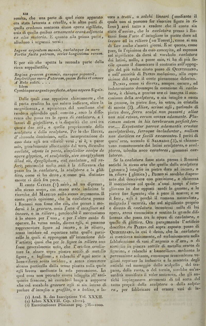 resulta, che una parte di quel ricco apparato era stata lavorata a cesello, e le altre partì di quella credenza sontuosa erano opera sigillata, osia di quelle quibus ornamenta erani adjanela ex alia materia. E quanto alla prima parte, alludono i seguenti versi : Ingens argentimi mensis, caelataque in auro Fortia facla patrum, series longissima rerum. E per ciò che spetta la seconda parte della ricca suppellettile. Regina gravem gemmis, auroque poposcit, fmplevitque mero Pateram,quam Belus et omnes A Belo soliti. . . . Idem Cymbiaque argento pei feda, atque aspera Signis. Dalle quali cose apparisce chiaramente , che il poeta erudito ha qui voluto indicare, oltre la magnificenza, e squisitezza del vasellame che rendeva splendido quel convito , anco la diffe¬ renza che passa tra le opere di caelalura, e i lavori di gioielliere, e la disparità che avvi tra queste due arti, e quelle propriamente della sculplura e della scalptura. Per lo che IIeyne, d’altronde dottissimo, nella- interpretazione da esso data agli ora riferiti versi , si è, a parer mio, grandemente allontanato dal vero, dicendo: caciaia, utpote in poeta, simplicilcr accipe (le opere glyplico, et sculplorio, sive anaglyphum illud sii, dyagliphum, qui caelalum, nil re¬ ferti perciocché molta anzi è la differenza che passa fra la caelalura, la sculplura e la glit¬ tica, come vi lio detto , e come piu distinta¬ mente vi dirò fra poco. IL conte Caylus (1) mirò, ad un dipresso, allo stesso scopo, cui erano state indiritte le ricerche del Manuzio sullo stesso argomento. Il conte portò opinione, che la caelalura presso i Romani non fosse che ciò, che presso i mo¬ derni è la gravure, ossia l’arte d’intagliare ad incavo, o in rilievo ; perciocché il meccanismo è lo stesso per l’uno, e per l’altro modo di operare. In verun modo, diceva egli, si possono rappresentare figure ad incavo, o in rilievo, senza incidere ed esportare tutte quelle parti- celle le quali si oppongono all’ intenzione del- l’artista; quasi che per le ligure in rilievo non fosse generalmente nolo, che l’artefice cesella¬ tore fa alzare sopra piastre sottili di metallo figure , e fogliami, e rabeschi cl’ ogni sorte 4 bassorilievo senza incidere, e senza rimuovere alcuna particella dalla tenue piastra sulla quale egli lavora mediante la sola percussione. La qual cosa non polendo essere isfuggila all’ anti¬ quario francese, nè essendovi luogo a supporre che col vocabolo gravure egli si sia inteso di parlare d’ inraglio a graffito, o a bolino, o la- (i) Acad. R. des Inscriptions Voi. XXXII. (a) Libro XXXVII. Cap. i3—it\. (3) Exerciutiones Plinianae pag. 736—1000. voro a tratti, o solchi lineari ( mediante il quale non si possono far risortire figure in ri¬ lievo ) avvi lutto a credere clie il conte sia stalo d’avviso, che la caelalura presso i Ro¬ mani fosse l’arte d’intagliare in pietre dure ad incavo ed in rilievo ( au Touret), come si usa di fare anche a’noslri giorni. E se questa, come pare, fu l’opinione da esso concepita, ed espressa sul significalo da darsi al vocabolo caelatura dei latini, nulla, a parer mio, vi ha di più fa¬ cile quanto il dimostrare il contrario sull’appog¬ gio del più volle citalo passo di Quintiliano, e sull’autorità di Plinio medesimo, alla espo¬ sizione del quale il conte pienamente deferiva. Pl:nio, come vi diceva, sempre oscuro, ed indeterminato dovunque fa menzione di caela¬ tura, è chiaro, e preciso ove ci insegna il mec¬ canismo della scalptura, o sia intaglio a ruota in gemme, in pietre fine, in vetro, in cristallo di monte (2). Aliae, scrisse egli, parlando di pietre dure, ferro sculpi non possunt ; aliae non itisi reluso, veruni omnes adamante. Plu- rimutn autem in his terebrarum perfidi jer- vor.... Expetuntur parvae adamantis crustae asculptoribas, ferroque includuntur, nullam non cluritiem ex facili excavantes. I periti di quest’ arte, secondo il Salmasio (3), si chiama¬ vano comunemente dai latini sculptores, o scal- ptores, talvolta anco cavatores , giammai cae- latores. Se la caelatura fosse stata presso i Romani antichi la stessa arte che quella della scalptura (gravure) intaglio iti pietra dura ad incavo, o in rilievo (glittica), Plinio si sarebbe dispen¬ salo dal descrivere con precisione, e chiarezza il meccanismo col quale a’suoi tempi s’inta¬ gliavano in due opposti modi le gemme, e le pietre fine figurate; che è pure il nostro; e se il fece, egli è perchè il romano naturalista, malgrado l’oscurità, che sul significalo proprio e diretto di caelalura incontrasi nella di lui opera, aveva conosciuto e sentito la grande dif¬ ferenza che passa tra le opere di caelatura, e quelle di glittica. Ora paragonando P artificio descritto ria Plinio col sopra esposto passo di Quintiliano, in cui è detto, che la caelatura si esercitava unicamente, ed esclusivamente nella fabbricazione di vasi d’argento o d’oro, o di stoviglie in piastra sottile di metallo ornate di figurine, e rabeschi a bassorilievo mediante la percussione soltanto, comunque trascenderne vo¬ gliasi reputare la industria e la maestria degli antichi nel maneggio dello scalpello , del tra¬ pano, della ruota, o del tornio, sarebbe un as¬ surdità manifesta il voler sostenere, che gli an¬ tichi impiegassero stromenti di lai sorta del lutto proprii della sculplura o della salpiu- rei, per fabbricare ed ornare vasi di la-
