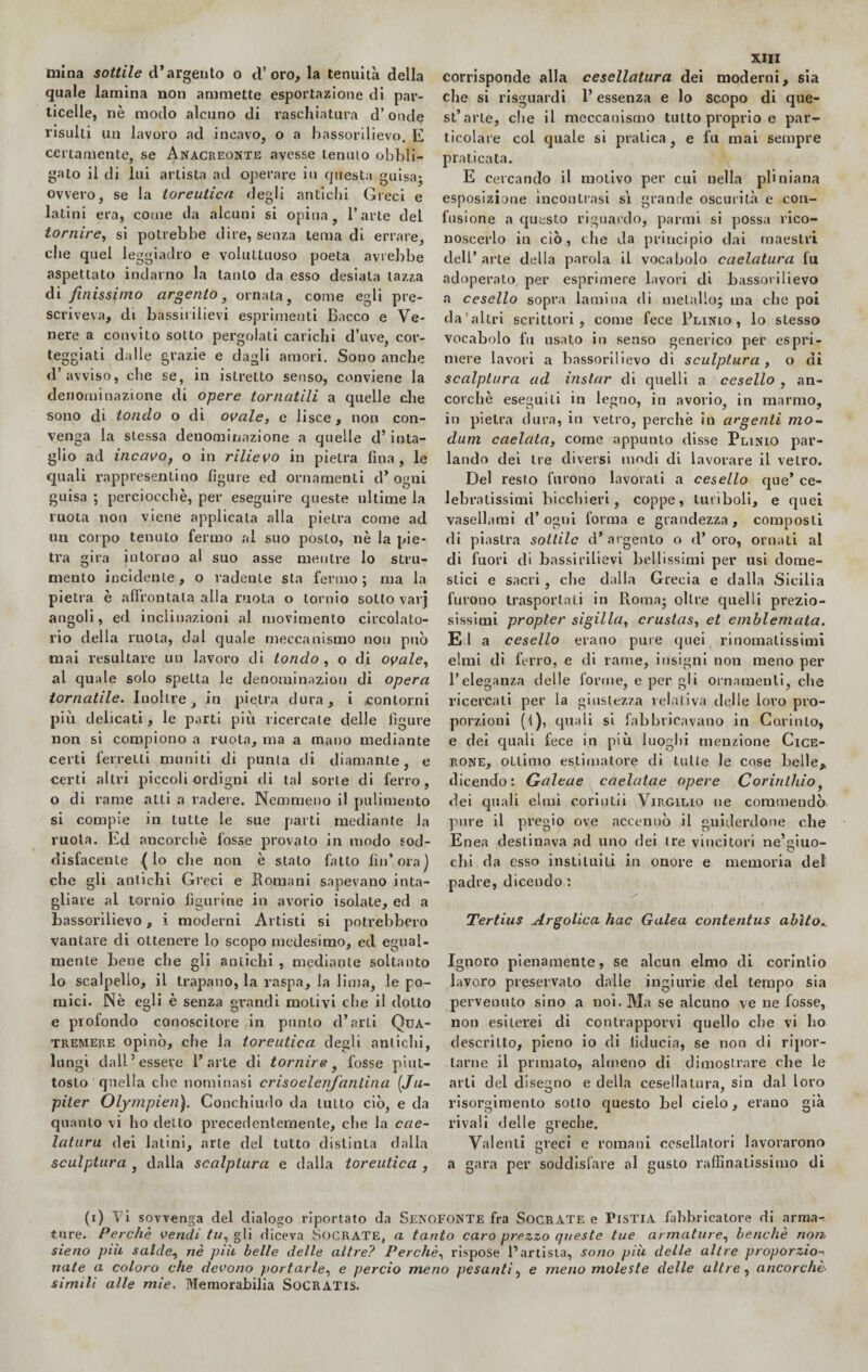 mina sottile d’argento o d’oro, la tenuità della quale lamina non ammette esportazione di par¬ ticelle, nè modo alcuno di raschiatura d’onde risulti un lavoro ad incavo, o a bassorilievo. E certamente, se Anacreonte avesse tenuto obbli¬ galo il di lui artista ad operare in questa guisa; ovvero, se la toreutica degli antichi Greci e latini era, come da alcuni si opina, l’arte del tornire, si potrebbe dire, senza tema di errare, che quel leggiadro e voluttuoso poeta avrebbe aspettato indarno la tanto da esso desiala lazza di finissimo argento, ornata, come egli pre¬ scriveva, di bassi» iliev i esprimenti Bacco e Ve¬ nere a convito sotto pergolati carichi d’uve, cor¬ teggiati dalle grazie e dagli amori. Sono anche d’avviso, che se, in islrelto senso, conviene la denominazione di opere tornatili a quelle die sono di tondo o di ovale, e lisce, non con¬ venga la stessa denominazione a quelle d’inta¬ glio ad incavo, o in rilievo in pietra fina, le quali rappresentino figure ed ornamenti d* ogni guisa ; perciocché, per eseguire queste ultime la ruota non viene applicata alla pielra come ad un corpo tenuto fermo al suo poslo, nè la pie¬ tra gira intorno al suo asse mentre lo stru¬ mento incidente, o radente sta fermo ; ma la pietra è affrontala alla ruota o tornio sotto varj angoli, ed inclinazioni al movimento circolato- rio della ruota, dal quale meccanismo non può mai resultare un lavoro di tondo , o di ovale, al quale solo spella le denominazion di opera tornatile. Inoltre, in pielra dura, i *contorni più delicati, le parti più ricercale delle figure non si compiono a ruota, ma a mano mediante certi ferretti muniti di punta di diamante, e certi altri piccoli ordigni di tal sorte di ferro, o di rame alti a radere. Nemmeno il pulimento si compie in tutte le sue parti mediante la ruota. Ed ancorché fosse provato in modo sod¬ disfacente {lo che non è stalo fatto fin’ora) che gli antichi Greci e Romani sapevano inta¬ gliare al tornio figurine in avorio isolate, ed a bassorilievo, i moderni Artisti si potrebbero vantare di ottenere lo scopo medesimo, ed egual¬ mente bene che gli antichi , mediante soltanto lo scalpello, il trapano, la raspa, la lima, le po¬ mici. Nè egli è senza grandi molivi che il dotto e profondo conoscitore in punto d’arti Qua- tremere opinò, che la toreutica degli antichi, lungi dall’essere l’arte di tornire, fosse piut¬ tosto quella che nominasi crisoelenjaniina (Ju- piter Olympien). Conchiudo da tutto ciò, e da quanto vi ho dello precedentemente, che la cae- laturu dei latini, arte del tutto distinta dalla sculptura , dalla scalptura e dalla toreutica , XIII corrisponde alla cesellatura dei moderni, sia che si risguardi l’essenza e lo scopo di que- st’arle, che il meccanismo tutto proprio e par¬ ticolare col quale si pratica, e fu mai sempre praticata. E cercando il motivo per cui nella pliniana esposizione incontrasi sì grande oscurità e con¬ fusione a questo riguardo, panni si possa rico¬ noscerlo in ciò, che da principio dai maestri dell’ arte della parola il vocabolo caelatura fu adoperato per esprimere lavori di bassorilievo a cesello sopra lamina di metallo; ma che poi da'altri scrittori, come fece Plinio, lo stesso vocabolo fu usato in senso generico per espri¬ mere lavori a bassorilievo di sculptura , o di scalptura ad instar di quelli a cesello , an¬ corché eseguili in legno, in avorio, in marmo, in pielra dura, in vetro, perchè in argenti mo~ dum cadala, come appunto disse Plinio par¬ lando dei tre diversi modi di lavorare il vetro. Del resto furono lavorati a cesello que’ ce¬ lebratissimi bicchieri, coppe, turiboli, e quei vasellami d’ogni forma e grandezza, composti di piastra sottile d’argento o d’oro, ornati al di fuori di bassi rilievi bellissimi per usi dome¬ stici e sacri, che dalla Grecia e dalla Sicilia furono trasportati in Roma; oltre quelli prezio¬ sissimi propter sigilla, crustas, et emblemata. El a cesello erano pure quei rinomatissimi elmi dì ferro, e di rame, insigni non meno per l’eleganza delle forme, e per gli ornamenti, che ricercati per la giustezza relativa delle loro pro¬ porzioni (l), quali si fabbricavano in Corinto, e dei quali fece in più luoghi menzione Cice¬ rone, ottimo estimatore di tutte le cose belle* dicendo: Galeae eaelatae opere Corinlhìo, dei quali elmi coriutii Virgilio ne commendò pure il pregio ove accennò il guiderdone che Enea destinava ad uno dei tre vincitori ne’giuo- chi da esso insti lui li in onore e memoria del padre, dicendo : Tertius Argolica hac Galea contentus abito.. Ignoro pienamente, se alcun elmo di corintio lavoro preservalo dalle ingiurie del tempo sia pervenuto sino a noi. Ma se alcuno ve ne fosse, non esiterei di contrapporvi quello che vi ho descritto, pieno io di fiducia, se non di ripor¬ tarne il primato, almeno di dimostrare che le arti del disegno e della cesellatura, sin dal loro risorgimento sotto questo bel cielo, erano già rivali delle greche. Valenti greci e romani cesellatori lavorarono a gara per soddisfare al gusto raffinatissimo di (i) Vi sovvenga del dialogo riportato da Senofonte fra SOCRATE e PisTIA fabbricatore di arma¬ ture. Perchè vendi tu, gli diceva SOCRATE, a tanto caro prezzo queste tue armature, benché non sieno piu salde, nè più belle delle altre? Perchè, rispose l’artista, sono più delle altre proporzio-. nate a coloro che devono portarle, e perciò meno pesanti, e meno moleste delle altre , ancorché- simili alle mie. Memorabili» SoCRATls.