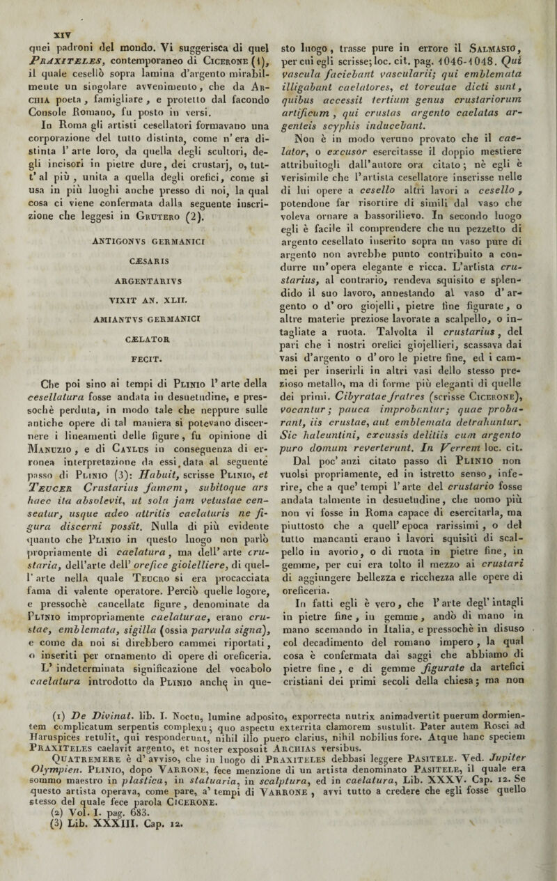 quei padroni del mondo. Vi suggerisca di quel PraxiTeles, contemporaneo di Cicerone (1), il quale cesellò sopra lamina d’argento mirabil¬ mente un singolare avvenimento, che da Ar- ciiia poeta , famigliare , e protetto dal facondo Console Romano, fu posto in versi. In Roma gli artisti cesellatori formavano una corporazione del tutto distinta, come n’ era di¬ stinta 1’ arte loro, da quella degli scultori, de¬ gli incisori in pietre dure, dei crustarj, o, lut- t’al più, unita a quella degli orefici, come si usa in più luoghi anche presso di noi, la qual cosa ci viene confermata dalla seguente inscri- # . * ^ zione che leggesi in Grutero (2). ANTIGONVS GERMANICI CiESAR IS ARGENTARI V S VIXIT AN. XLII. AMIANTVS GERMANICI C.ELATOR FECIT. Che poi sino ai tempi di Plinio 1* arte della cesellatura fosse andata in desuetudine, e pres¬ soché perduta, in modo tale che neppure sulle antiche opere di tal maniera si potevano discer¬ nere i lineamenti delle figure, fu opinione di Manuzio , e di Cavlus in conseguenza di er¬ ronea interpretazione da essi,data al seguente passo di Plinio (3): Habuit, scrisse Plinio, et Teucer Crustarius fumavi, subitoque ars lutee ila absolevit, ut sola jam Vetusiae cen- seatur, usque adeo attritis caelaturis ne fi¬ gura discerni possit. Nulla di più evidente quanto che Plinio in questo luogo non parlò propriamente di caelatura , ma dell* arte tru- staria, dell’arte dell’ orefice gioielliere, di quel- l’arte nella quale Teucro si era procacciata fama di valente operatore. Perciò quelle logore, e pressoché cancellate figure, denominate da Plinio impropriamente caelaturae, erano cru- stae, e mòle mata, sigilla (ossia parvula signa), e come da noi si direbbero cammei riportati, o inseriti per ornamento di opere di oreficeria. L’ indeterminata significazione del vocabolo caelatura introdotto da Plinio anch^ in que¬ sto luogo, trasse pure in errore il SalmASIO, per cui egli scrisse; loc. cit. pag. -i 046-1048. Qui vascula faciebant vascularii; qui emblemata illigabant caelatores, et toreutae dicti sunt, quibus accessit tertiurn genus crustariorum artificum , qui cruslas argento caelatas ar- genteis scyphis inducebant. Non è in modo veruno provato che il cae- lator, o excusor esercitasse il doppio mestiere attribuitogli dall’autore ora citato; nè egli è verisimile che l’artista cesellatore inserisse nelle di lui opere a cesello altri lavori a cesello , potendone far risortire di simili dal vaso che voleva ornare a bassorilievo. In secondo luogo egli è facile il comprendere che un pezzetto di argento cesellato inserito sopra un vaso pure di argento non avrebbe punto contribuito a con¬ durre un’opera elegante e ricca. L’artista cru¬ starius, al contrario, rendeva squisito e splen¬ dido il suo lavoro, annestando al vaso d’ar¬ gento o d’oro gioielli, pietre fine figurate, o altre materie preziose lavorale a scalpello, o in¬ tagliate a ruota. Talvolta il crustarius, del pari che i nostri orefici giojellieri, scassava dai vasi d’argento o d’ oro le pietre fine, ed i cam¬ mei per inserirli in altri vasi dello stesso pre¬ zioso metallo, ma di forme più eleganti di quelle dei primi. Cibyratae jralres (scrisse Cicerone), vocanlur; pauca improbantur; quae proba- rant, iis crustae, aut emblemata detrahuntur. Sic haleuntini, excussis delitiis cum argento puro domum reverterunt. In yerrem loc. cit. Dal poc’ anzi citato passo di Plinio non vuoisi propriamente, ed in istretto senso, infe¬ rire, che a que’ tempi 1’ arte del crustùrio fosse andata talmente in desuetudine, che uomo più non vi fosse in Roma capace di esercitarla, ma piuttosto che a quell’ epoca rarissimi , o del tutto mancanti erano i lavori squisiti di scal¬ pello in avorio, o di ruota in pietre fine, in gemme, per cui era tolto il mezzo ai crustari di aggiungere bellezza e ricchezza alle opere di oreficeria. In fatti egli è vero, che 1’ arte degl’ intagli in pietre fine, in gemme, andò di mano in mano scemando in Italia, e pressoché in disuso col decadimento del romano impero , la qual cosa è confermata dai saggi che abbiamo di pietre fine, e di gemme jfigurate da artefici cristiani dei primi secoli della chiesa ; ma non (i) De Divinat. lib. I. Xoctu, lumine adposito, exporreCta nutrix animadvertit puerum dormien- tem complicatum serpentis complexu; quo aspectu exterrita clamorem sustulit. Pater autem Rosei ad Ifaruspices retulit, qui responderunt, nihil ilio puero clarius, nihil nobilius fore. Atque hanc speciem PraxiTeles caelavit argento, et noster exposuit Archias versibus. Quatremere è d’avviso, che in luogo di PraxiTeles debbasi leggere Pasitele. Ved. Jupiter Olympìen. Plinio, dopo Varrone, fece menzione di un artista denominato Pasitele, il quale era sommo maestro in plastica, in statuaria, in scalptura, ed in caelatura, Lib. XXXV. Cap. ia. Se questo artista operava, come pare, a’ tempi di VARRONE , avvi tutto a credere ebe egli fosse quello stesso del quale fece parola CICERONE. (a) Voi. I. pag. 683. (3) Lib. XXXIII. Cap. ia.