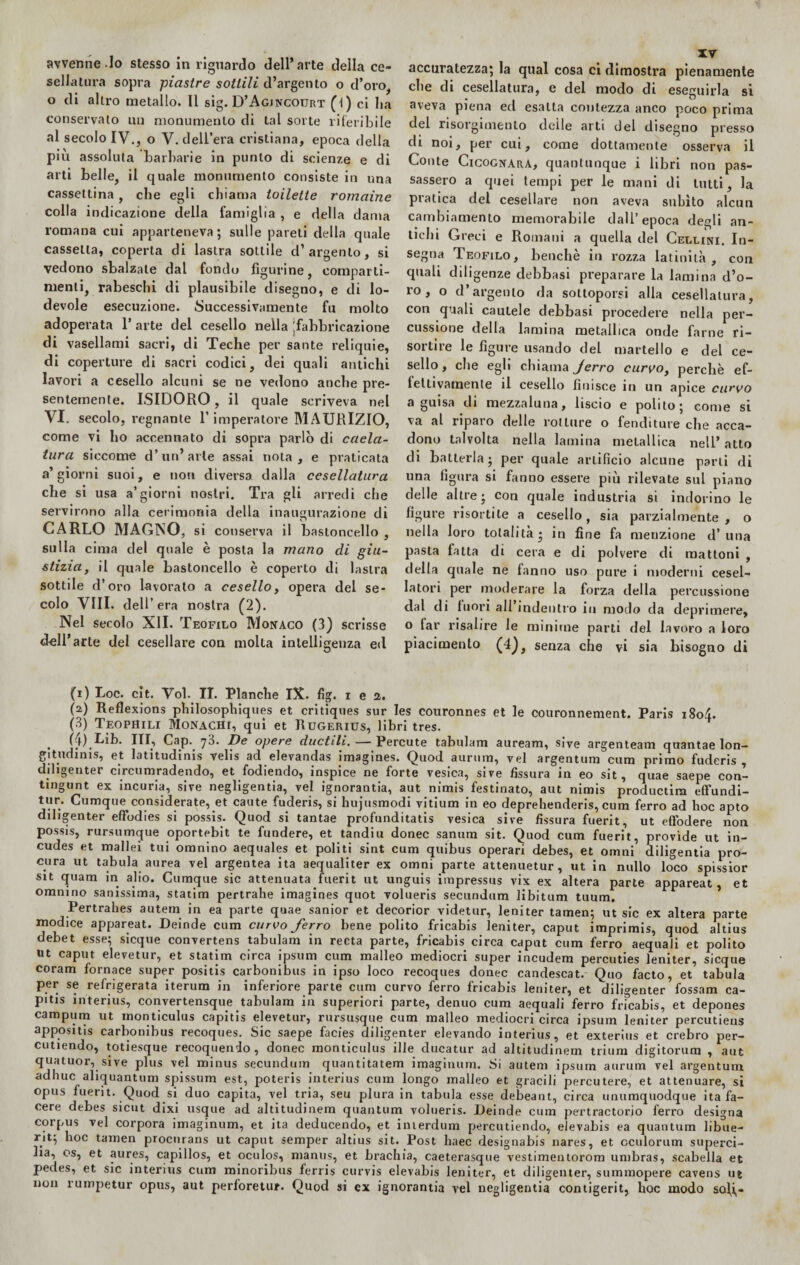 avvenne .Io stesso in riguardo dell’arte della ce¬ sellatura sopra piastre sottili d’argento o d’oro, o di altro metallo. Il sig. D’Agjncotjrt (l) ci Iia conservalo un monumento di tal sorte riferibile al secolo IV., o V. dell’era cristiana, epoca della piu assoluta barbarie in punto di scienze e di arti belle, il quale monumento consiste in una cassettina, che egli chiama toilette romaine colla indicazione della famiglia , e della dama romana cui apparteneva; sulle pareti della quale cassetta, coperta di lastra sottile d’argento, si vedono sbalzate dal fondu figurine, comparti¬ menti, rabeschi di plausibile disegno, e di lo¬ devole esecuzione. Successivamente fu molto adoperata 1’ arte del cesello nella ^fabbricazione di vasellami sacri, di Teche per sante reliquie, di coperture di sacri codici, dei quali antichi lavori a cesello alcuni se ne vedono anche pre¬ sentemente. ISIDORO, il quale scriveva nel VI. secolo, regnante l’imperatore MAURIZIO, come vi ho accennato di sopra parlò di caela- tura siccome d’un’arte assai nota, e praticata a’giorni suoi, e uon diversa dalla cesellatura che si usa a’giorni nostri. Tra gli arredi che servirono alla cerimonia della inaugurazione di CARLO MAGNO, si conserva il bastoncello , sulla cima del quale è posta la mano di giu¬ stizia, il quale bastoncello è coperto di lastra sottile d’oro lavorato a cesello, opera del se¬ colo Vili, dell’ era nostra (2). Nel secolo XII. Teofilo Monaco (3) scrisse (i) Loc. cit. Voi. II. Planche IX. fig. i e a. (a) Reflexions philosophiques et critiques sur Ies couronnes et le couronnement. Paris 1804. (3) Teophili Monachi, qui et Rugerius, libri tres. . (4) Lib. Ili, Cap. ’jo. De opere ductìli. — Percute tabulam auream, sive argenteam quantae lon— gitudims, et latitudini velis ad elevandas imagines. Quod aurnra, vel argentum cum primo fuderis , diligenter circumradendo, et fodiendo, inspice ne forte vesica, sive fissura in eo sit, quae saepe con- tmgunt ex incuria, sive negligentia, vel ignorantia, aut nimis festinato, aut nimis productim effundi- tur. Cumque considerate, et caute fuderis, si hujusmodi vitium in eo deprehenderis, cum ferro ad hoc apto diligenter effodies si possis. Quod si tantae profunditatis vesica sive fissura fuerit, ut eftodere non possis, rursumque oportebit te fundere, et tandiu donec sanura sit. Quod cum fuerit, provide ut in- cudes et mallei tui omnino aequales et politi sint cum quibus operari debes, et omni diligenti pro¬ cura ut tabula aurea vel argentea ita aequaliter ex omni parte attenuetur , ut in nullo loco spissior sit quam in alio. Cumque sic attenuata fuerit ut unguis impressus vix ex altera parte appareat , et omnino sanissima, statim pertrahe imagines quot volueris secundum libitum tuum. Pertrahes autem in ea parte quae sanior et decorior videtur, leniter tamen; ut sic ex altera parte modice appareat. Deinde cum curvo ferro bene polito fricabis leniter, caput imprimis, quod altius debet esse; sicque convertens tabulam in recta parte, fricabis circa caput cum ferro aequali et polito ut caput elevetur, et statim circa ipsum cum malleo mediocri super incudem percuties leniter, sicque coram fornace super positis carbonibus in ipso loco recoques donec candescat. Quo facto, et’ tabula per se refrigerata iterum in inferiore parte cum curvo ferro fricabis leniter, et diligenter fossam ca- pitis interius, convertensque tabulam in superiori parte, denuo cum aequali ferro fricabis, et depones campum ut monticulus capitis elevetur, rursusque cum malleo mediocri circa ipsum leniter percutieus appositis carbonibus recoques. Sic saepe facies diligenter elevando interius, et exterius et crebro per- cutiendo, totiesque recoquendo, donec monticulus ille ducatur ad altitudinem trium digitorum , aut quatuor, sive plus vel minus secundum quantitatem imaginum. Si autem ipsum aurum vel argentum adhuc aliquantum spissum est, poteris interius cum longo malleo et gracili percutere, et attenuare, si opus fuerit. Quod si duo capita, vel tria, seu plura in tabula esse debeant, circa unumquodque ita fa- cere debes sicut dixi usque ad altitudinem quantum volueris. Deinde cum pertractorio ferro designa corpus vel corpora imaginum, et ita deducendo, et interdum percutiendo, elevabis ea quantum libue- rit; hoc tamen procnrans ut caput semper altius sit. Post haec designabis nares, et cculorum superci- lia, os, et aures, capillos, et oculos, manus, et brachia, caeterasque vestimentorom umbras, scabella et pedes, et sic interius cum minoribus ferris curvis elevabis leniter, et diligenter, summopere cavens ut non rumpetur opus, aut perforetur. Quod si ex ignorantia vel negligentia contigerit, hoc modo soli, — accuratezza; la qual cosa ci dimostra pienamente che di cesellatura, e del modo di eseguirla si aveva piena ed esatta contezza anco poco prima del risorgimento deile arti del disegno presso di noi, per cui, come dottamente osserva il Conte CicognarA, quantunque i libri non pas¬ sassero a quei tempi per le mani di lutti, la pratica del cesellare non aveva subito alcun cambiamento memorabile dall’epoca degli an¬ tichi Greci e Romani a quella del Cellini. In¬ segna Teofilo, benché in rozza latinità, con quali diligenze debbasi preparare la lamina d’o¬ ro , o d’argento da sottoporsi alla cesellatura, con quali cautele debbasi procedere nella per¬ cussione della lamina metallica onde farne ri¬ sortire le figure usando del martello e del ce¬ sello , che egli chiama Jerro curvo, perchè ef¬ fettivamente il cesello finisce in un apice curvo a guisa di mezzaluna, liscio e polito; come si va al riparo delle rotture o fenditure che acca¬ dono talvolta nella lamina metallica nell* atto di batterla; per quale artificio alcune parli di una figura si fanno essere più rilevate sul piano delle altre; con quale industria si indorino le figure risortile a cesello, sia parzialmente, o nella loro totalità ; in fine fa menzione d’ una pasta fatta di cera e di polvere di mattoni , della quale ne fanno uso pure i moderni cesel¬ latori per moderare la forza della percussione dal di fuori all indentro in modo da deprimere, o far risalire le minime parti del lavoro a loro