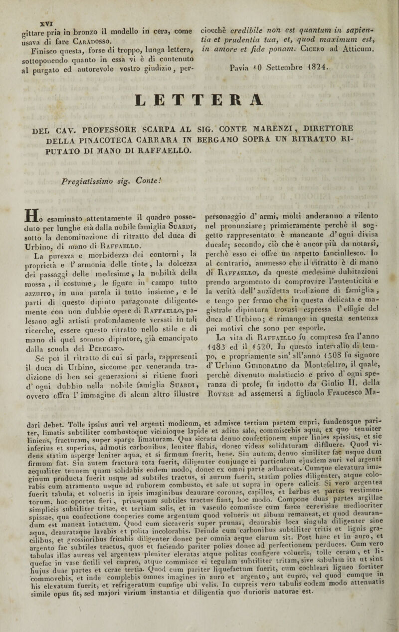 gittate pria in bronzo il modello in cera, come usava di fare Caradosso. Finisco questa, forse di troppo, lunga lettera, sottoponendo quanto in essa vi è di contenuto al purgato ed autorevole vostro giudizio, per¬ ciocché credibile non est quantnm in sapien- tia et prudentia tua, et, quod maximum est, in amore et fide ponam. Cicero ad Atticum. Pavia * 0 Settembre 1824. LETTERA DEL CAV. PROFESSORE SCARPA AL SIG. CONTE MARENZI, DIRETTORE DELLA PINACOTECA CARRARA IN BERGAMO SOPRA UN RITRATTO RI¬ PUTATO DI MANO DI RAFFAELLO. Pregiatissimo sig. Conte! Ho esaminato attentamente il quadro posse¬ duto per lunghe età dalla nobile famiglia Scardi, sotto la denominazione di ritratto del duca di Urbino, di mano di Raffaello. La purezza e morbidezza dei contorni , la proprietà e 1’ armonia delle tinte , la dolcezza dei passaggi delle medesime , la nobiltà della mossa , il costume, le figure in campo tutto azzurro, in una parola il tutto insieme, e le parli di questo dipinto paragonale diligente¬ mente con non dubbie opeie di Raffaello, pa¬ lesano agli artisti profondamente versati in tali ricerche, essere questo ritratto nello siile e di mano di quel sommo dipintore, già emancipalo dalla scuola del Perucino. Se poi il ritratto di cui si parla, rappresenti il duca di Urbino, siccome per veneranda tra¬ dizione di ben sei generazioni si ritiene fuori d’ogni dubbio nella nobile famiglia Suardi , ovvero offra 1’ immagine di alcun altro illustre personaggio d’ armi, molti aneleranno a rilento nel pronunziare; primieramente perchè il sog¬ getto rappresentalo è mancante d’ogni divisa ducale; secondo, ciò che è ancor più da notarsi, perchè esso ci offre un aspetto fanciullesco. Io al contrario, ammesso che il ritratto è di mano di Raffaello, da queste medesime dubitazioni prendo argomento di comprovare l’autenticità e la verità dell’ anzidetto tradizione di famiglia, e tengo per fermo che in questa delicata e ma¬ gistrale dipintura trovasi espressa l’effigie del duca d’ Urbi no; e rimango in questa sentenza pei inolivi che sono per esporle. La vita di Raffaello fu compresa fra l’anno 1483 ed il 1520. In questo intervallo di tem¬ po, e propriamente sin’all’anno 1508 fu signore d’Urbino Guidobaldo da Montefeltro, il quale, perchè divenuto malaticcio e privo d’ ogni spe¬ ranza di prole, fu indotto da Giulio II. della Rovere ad assemersi a figliuolo Francesco Ma- dari debet. Tolle ipsius auri vel argenti modicum, et admisce tertiam partem cupri, fundensque pari- ter, limatis subtiliter combustoque vicinioque lapide et adito sale, commiscebis aqua, ex quo tenuiter liniens, fracturam, super sparge limaturam. Qua siccata denuo confectionem super linies spisSius, et sic inferius et superius, admotis carbonibus, leniter flabis, donec videas solidaturam diftluere. Quod vi - dens statini asperge leniter aqua, et si firmum fuerit, bene. Sin autem, denuo similiter lac usque durn firmum fiat. Sin autem fractura tota fuerit, diligenter conjunge ei particulam ejusdem auri vel argenti aequaliter tenuem quam solidabis eodem modo, donec ex omni parte adhaereat. Cumque e.evatura ìma- ginum producta fuerit usque ad subtiles tractus, si aurum fuerit, statim polies diligenter, atque coio- rabis ciim atramento usque ad ruborem combusto, et sale ut supra in opere calicis. Si vero argentea fuerit tabula, et volueris in ipsis imaginibus deaurare coronas, capillos, et barbas et partes vestimen- torum, hoc oportei fieri, priusquam subtiles tractus fiant, lioc modo. Compone duas partes argillae simplicis subtiliter tritae, et tertiam salis, et in vasculo commisce cum faece cerevisiae mediocnter spissae, qua confectione cooperies come argentimi quod volueris ut album remaneat, et quod deauran- dum est maneat intactum. Quod cum siccaveris super prunas, deaurabis loca singola diligenter sine aqua deaurataque lavabis et polita incolorabis. Deinde cum carbonibus subtiliter tritis et lignis gra- cilibus et grossioribus fricabis diligenter donec per omnia aeque clarum sit. Post haec et in auro, et ar°ento fac subtiles tractus, quos et faciendo pariter polies donec ad perfectionem perduces. Cum vero tabulas ìllas aureas vel argenteas pleniter elevatas atque politas configere volueris, tolle cerarci, et Ji- quefac in vase fidili vel cupreo, atque commisce ei tegulam subtiliter tritam, sive sabulam ita ut sint huius duae partes et ccrae tenia. Quod cum pariter liquefactum fuerit, cum cochleari ligneo lortiter commovebis, et inde complebis omnes imagines in auro et argento, aut copro, vel quod cumque in liis elevatum fuerit, et refrigeratimi cumfige ubi velis. In cupreis vero tabulis eodem modo attenuata simile opus fit, sed majori virium instantia et diligentia quo durioris naturae est.