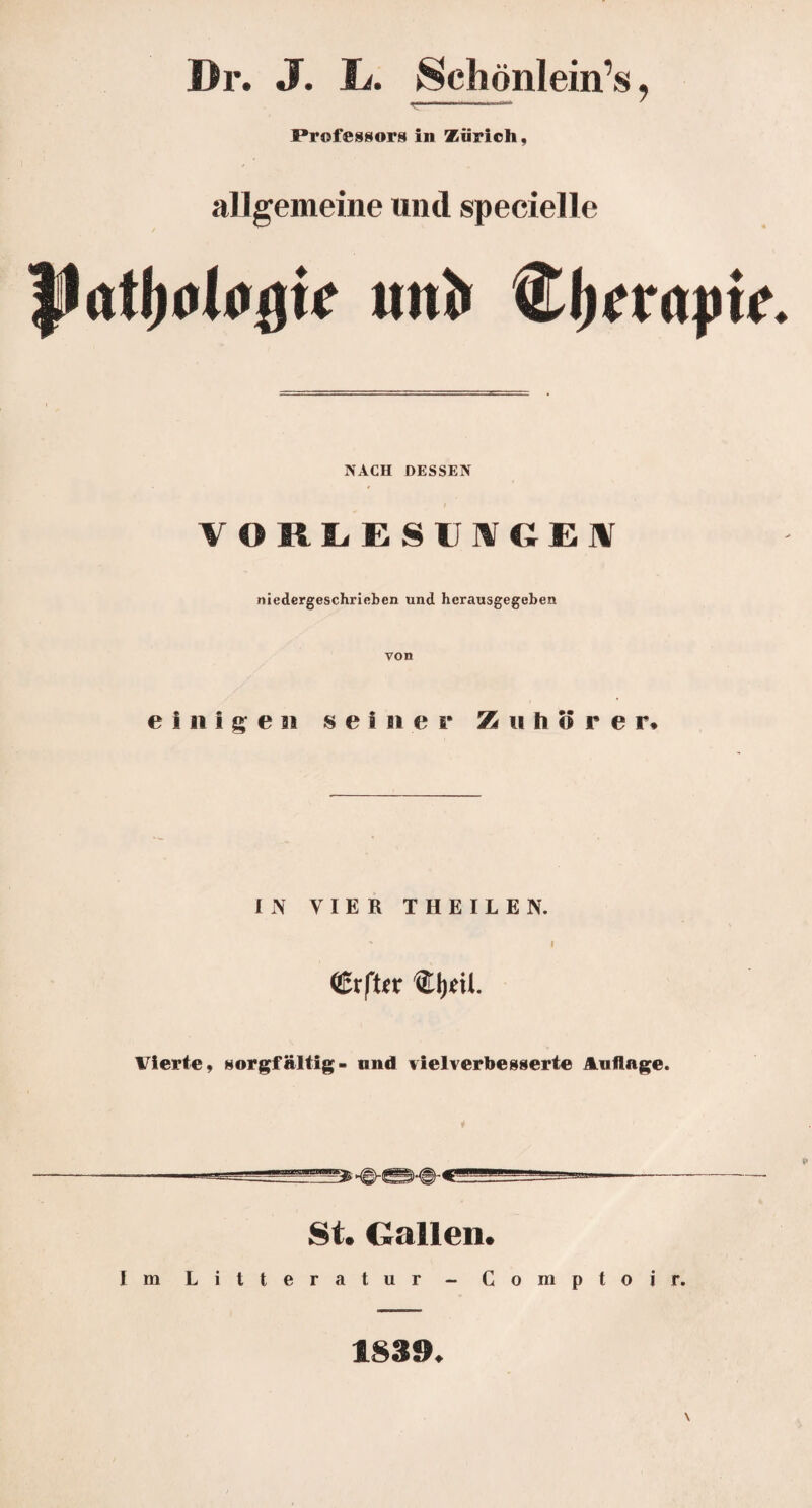 Dr. J. L. Schönlein’s, r—--— * Professors in Zürich, allgemeine und specielle mtl* dj.Tnptf NACH DESSEN VORLESII1VGEI niedergeschrieben und herausgegeben von einiges! sei n er Z u h ö r e r* IN VIER THEILEN.  I <Erft*r Vierte, »sorgfältig- nnd vielverbesserte Auflage. ——-——-— St. Gallen. Im Litteratur - Comptoir. 1839.