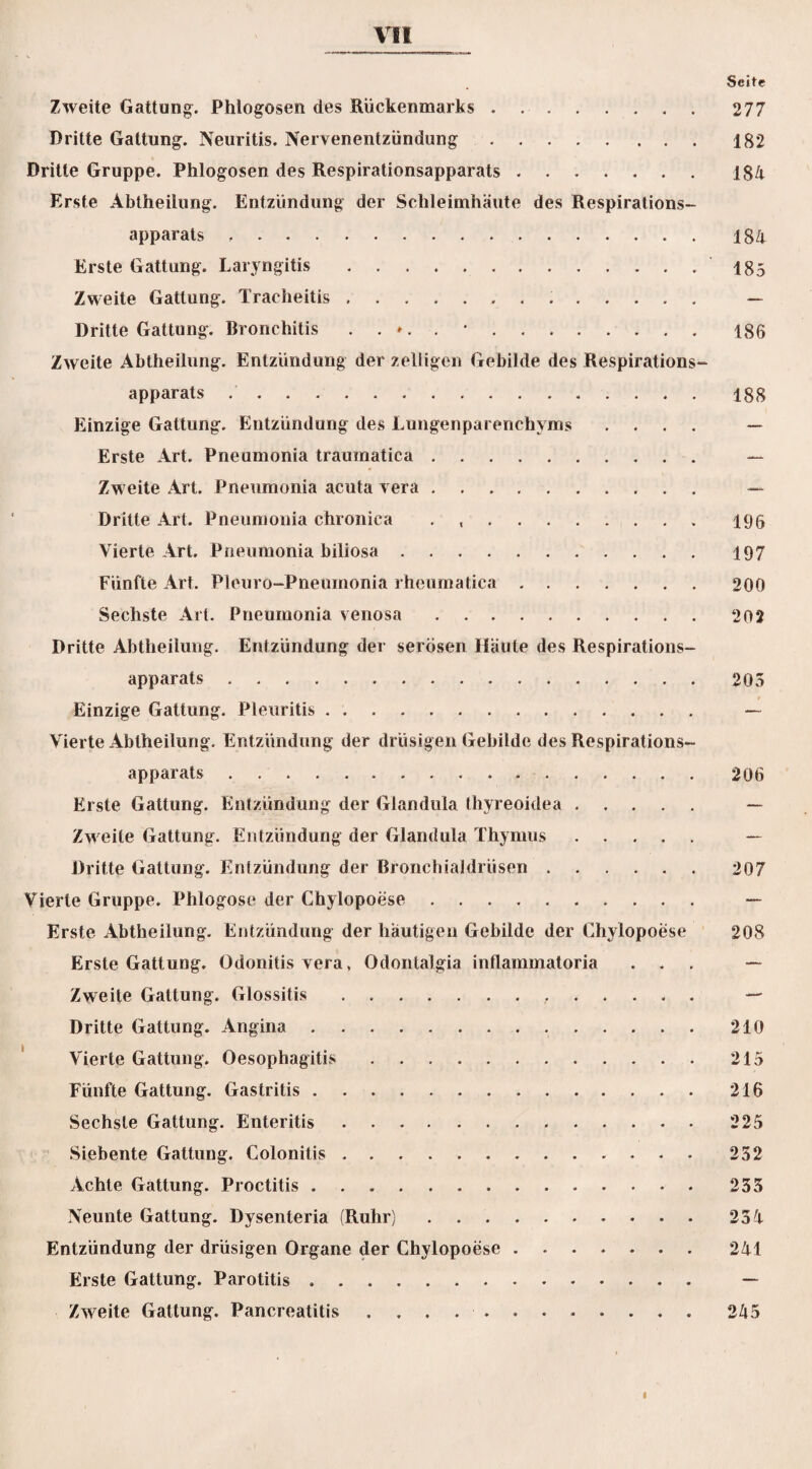Seite Zweite Gattung. Phlogosen des Rückenmarks. 277 Dritte Gattung. Neuritis. Nervenentzündung.182 Dritte Gruppe. Phlogosen des Respirationsapparats ....... 184 Erste Abtheilung. Entzündung der Schleimhäute des Respirations¬ apparats . 184 Erste Gattung. Laryngitis.185 Zweite Gattung. Tracheitis. — Dritte Gattung. Bronchitis 186 Zweite Abtheilung. Entzündung der zeliigen Gebilde des Respirations¬ apparats .188 Einzige Gattung. Entzündung des Lungenparenchyms .... — Erste Art. Pneumonia traumatica. — Zweite Art. Pneumonia acuta vera. — Dritte Art. Pneumonia chronica . 196 Vierte Art. Pneumonia biliosa. 197 Fünfte Art. Pleuro-Pneumonia rheumatica.200 Sechste Art. Pneumonia venosa.202 Dritte Abtheilung. Entzündung der serösen Häute des Respirations¬ apparats .205 Einzige Gattung. Pleuritis. — Vierte Abtheilung. Entzündung der drüsigen Gebilde des Respirations¬ apparats . 206 Erste Gattung. Entzündung der Glandula thyreoidea. — Zweite Gattung. Entzündung der Glandula Thymus. — Dritte Gattung. Entzündung der Bronchialdrüsen.207 Vierte Gruppe. Phlogose der Chylopoese. — Erste Abtheilung. Entzündung der häutigen Gebilde der Chylopoese 208 Erste Gattung. Odonitis vera, Odontalgia inflammatoria ... — Zweite Gattung. Glossitis. — Dritte Gattung. Angina.210 Vierte Gattung. Oesophagitis.215 Fünfte Gattung. Gastritis.216 Sechste Gattung. Enteritis.225 Siebente Gattung. Colonitis . 252 Achte Gattung. Proctitis. 235 Neunte Gattung. Dysenteria (Ruhr). 234 Entzündung der drüsigen Organe der Chylopoese.241 Erste Gattung. Parotitis .. — Zweite Gattung. Pancreatitis ............ 245 I