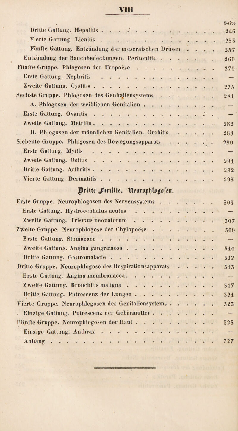 Seite Dritte Gattung-. Hepatitis . . . .. 246 Vierte Gattung-. Lienitis.255 v Fünfte Gattung. Entzündung der rneseraischen Drüsen .... 257 Entzündung der Bauchbedeckungen. Peritonitis. 260 Fünfte Gruppe. Phlogosen der Uropoese. 270 Erste Gattung. Nephritis. — Zweite Gattung. Cystitis.275 Sechste Gruppe. Phlogosen de$ Genitajiensystems.281 A. Phlogosen der weiblichen Genitalien. — Erste Gattung. Ovarilis..' . — Zweite Gattung. Metritis ..282 B. Phlogosen der männlichen Genitalien. Orchitis.288 Siebente Gruppe. Phlogosen des Bewegungsapparats. 290 Erste Gattung. Myitis .. — Zweite Gattung. Ostitis.291 Dritte Gattung. Arthritis. 292 Vierte Gattung. Dermatitis. 293 fJritte /atnili*. Htfunjp()Ufl0|Vn. Erste Gruppe. Neurophlogosen des Nervensystems.505 Erste Gattung. Hy drocephalus acutus. — Zweite Gattung. Trismus neonatorum .. 507 Zweite Gruppe. Neurophlogose der Chylopoese. 509 Erste Gattung. Stomacace. — Zweite Gattung. Angina gangraenosa. 510 Dritte Gattung. Gastromalacie. 512 Dritte Gruppe. Neurophlogose des Respirationsapparats.315 Erste Gattung. Angina membranacea. — Zweite Gattung. Bronchitis maligna. 517 Dritte Gattung. Putrescenz der Lungen. 521 * Vierte Gruppe. Neurophlcgosen des Genitaliensystems.325 Einzige Gattung. Putrescenz der Gebärmutter. — Fünfte Gruppe. Neurophlogosen der Haut. 525 Einzige Gattung. Anthrax. — Anhang.527