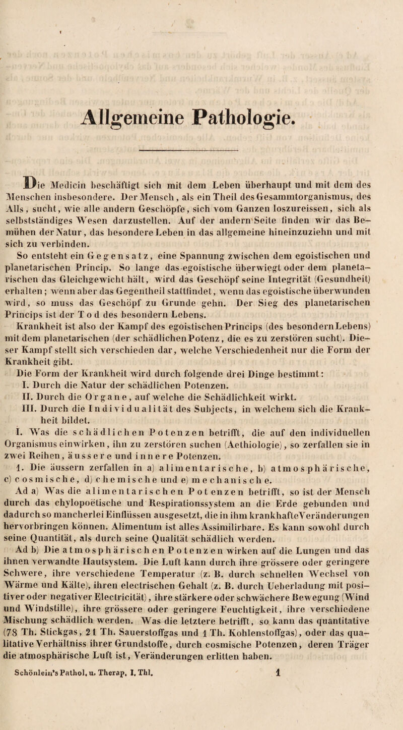 Allgemeine Pathologie. Die Mediein beschäftigt sich mit dem Leben überhaupt und mit dem des Menschen insbesondere. Der Mensch, als einTheil desGesammtorganismus, des Alls, sucht, wie alle andern Geschöpfe, sich vom Ganzen loszureissen, sich als selbstständiges Wesen darzustellen. Auf der andern'Seite linden wir das Be¬ mühen der Natur, das besondere Leben in das allgemeine hineinzuziehn und mit sich zu verbinden. So entsteht ein Gegensatz, eine Spannung zwischen dem egoistischen und planetarischen Princip. So lange das egoistische überwiegt oder dem planela- rischen das Gleichgewicht hält, wird das Geschöpf seine Integrität (Gesundheit) erhalten; wenn aber das Gegentheil stattfindet, wenn das egoistische überwunden wird, so muss das Geschöpf zu Grunde gehn. Der Sieg des planetarischen Princips ist der Tod des besondern Lebens. Krankheit ist also der Kampf des egoistischen Princips (des besondern Lebens) mit dem planetarischen (der schädlichen Potenz, die es zu zerstören sucht). Die¬ ser Kampf stellt sich verschieden dar, welche Verschiedenheit nur die Form der Krankheit gibt. Die Form der Krankheit wird durch folgende drei Dingo bestimmt: I. Durch die Natur der schädlichen Potenzen. II. Durch die Organe , auf welche die Schädlichkeit wirkt. III. Durch die Individualität des Subjeets, in welchem sich die Krank¬ heit bildet. I. Was die schädlichen Potenzen betrifft, die auf den individuellen Organismus einwirken, ihn zu zerstören suchen (Aethiologie), so zerfallen sie in zwei Reihen, äussere und innere Potenzen. 1. Die äussern zerfallen in a) alimentarische, b) atmosphärische, c) cosmische, d) chemische und e) mechanische. Ada) Was die alimentarischen Potenzen betrifft, so ist der Mensch durch das chylopoetische und Respirationssystem an die Erde gebunden und dadurch so mancherlei Einflüssen ausgesetzt, die in ihm krankhafteVeränderungen hervorbringen können. Alimentum ist alles Assimilirbare. Es kann sowohl durch seine Quantität, als durch seine Qualität schädlich werden. Ad b) Die atmosphärischen Potenzen wirken auf die Lungen und das ihnen verwandte Hautsystem. Die Luft kann durch ihre grössere oder geringere Schwere, ihre verschiedene Temperatur (z. B. durch schnellen Wechsel von Wärme und Kälte), ihren electrischen Gehalt (z. B. durch Ueberladung mit posi¬ tiver oder negativer Electricität), ihre stärkere oder schwächere Bewegung (Wind und Windstille), ihre grössere oder geringere Feuchtigkeit, ihre verschiedene Mischung schädlich werden. Was die letztere betrifft, so kann das quantitative (78 Th. Stickgas, 21 Th. Sauerstoffgas und 1 Th. Kohlenstoffgas), oder das qua¬ litative Verhältniss ihrer Grundstoffe, durch cosmische Potenzen, deren Träger die atmosphärische Luft ist, Veränderungen erlitten haben.