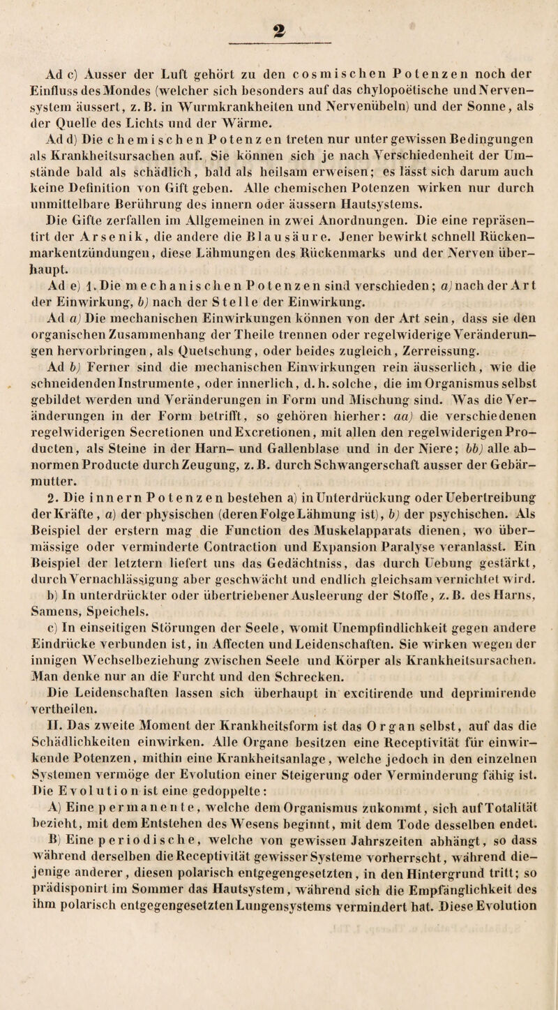 Ade) Ausser der Luft gehört zu den cosmischen Potenzen noch der Einfluss des Mondes (welcher sich besonders auf das chylopoetische und Nerven¬ system äussert, z.B. in Wurmkrankheiten und Nervenübeln) und der Sonne, als der Quelle des Lichts und der Wärme. Add) Die chemischen Potenz en treten nur unter gewissen Bedingungen als Krankheitsursachen auf. Sie können sich je nach Verschiedenheit der Um¬ stände bald als schädlich, bald als heilsamerweisen; es lässt sich darum auch keine Definition von Gift geben. Alle chemischen Potenzen wirken nur durch unmittelbare Berührung des innern oder äussern Hautsystems. Die Gifte zerfallen im Allgemeinen in zwei Anordnungen. Die eine repräsen- tirt der Arsenik, die andere die Blausäure. Jener bewirkt schnell Rücken¬ markentzündungen, diese Lähmungen des Rückenmarks und der Nerven über¬ haupt. Ad e) 1. Die mechanischenPotenzen sind verschieden; a) nach der Art der Einwirkung, b) nach der Stelle der Einwirkung. Ad a) Die mechanischen Einwirkungen können von der Art sein, dass sie den organischen Zusammenhang der Theile trennen oder regelwiderige Veränderun¬ gen hervorbringen, als Quetschung, oder beides zugleich, Zerreissung. Ad b) Ferner sind die mechanischen Einwirkungen rein äusserlich, wie die schneidenden Instrumente, oder innerlich, d.h. solche, die im Organismus selbst gebildet werden und Veränderungen in Form und Mischung sind. Was die Ver¬ änderungen in der Form betrifft, so gehören hierher: aa) die verschiedenen regelwiderigen Secretionen undExcretionen, mit allen den regelwiderigenPro- ducten, als Steine in der Harn- und Gallenblase und in der Niere; bb) alle ab¬ normen Producte durch Zeugung, z.B. durch Schwangerschaft ausser der Gebär¬ mutter. 2. Die innern Potenzen bestehen a) in Unterdrückung oderUebertreibung der Kräfte, a) der physischen (deren Folge Lähmung ist), b) der psychischen. Als Beispiel der erstem mag die Function des Muskelapparats dienen, wo über¬ mässige oder verminderte Contraction und Expansion Paralyse veranlasst. Ein Beispiel der letztem liefert uns das Gedächtniss, das durch Uebung gestärkt, durch Vernachlässigung aber geschwächt und endlich gleichsam vernichtet wird. b) In unterdrückter oder übertriebener Ausleerung der Stoffe, z.B. des Harns, Samens, Speichels. c) In einseitigen Störungen der Seele, womit Unempfindlichkeit gegen andere Eindrücke verbunden ist, in Affecten und Leidenschaften. Sie wirken wegen der innigen Wechselbeziehung zwischen Seele und Körper als Krankheitsursachen. Man denke nur an die Furcht und den Schrecken. Die Leidenschaften lassen sich überhaupt in excitirende und deprimirende vertheilen. II. Das zweite Moment der Krankheitsform ist das Organ selbst, auf das die Schädlichkeiten einwirken. Alle Organe besitzen eine Receptivität für einwir¬ kende Potenzen, mithin eine Krankheitsanlage, welche jedoch in den einzelnen Systemen vermöge der Evolution einer Steigerung oder Verminderung fähig ist. Die Evolution ist eine gedoppelte: A) Eine p ermanente, welche dem Organismus zukommt, sich auf Totalität bezieht, mit dem Entstehen des Wesens beginnt, mit dem Tode desselben endet. B) Eine periodische, welche von gewissen Jahrszeiten abhängt, so dass während derselben die Receptivität gewisser Systeme vorherrscht, während die¬ jenige anderer, diesen polarisch entgegengesetzten, in den Hintergrund tritt; so prädisponirt im Sommer das Hautsystem, während sich die Empfänglichkeit des ihm polarisch entgegengesetztenLungensystems vermindert hat. Diese Evolution