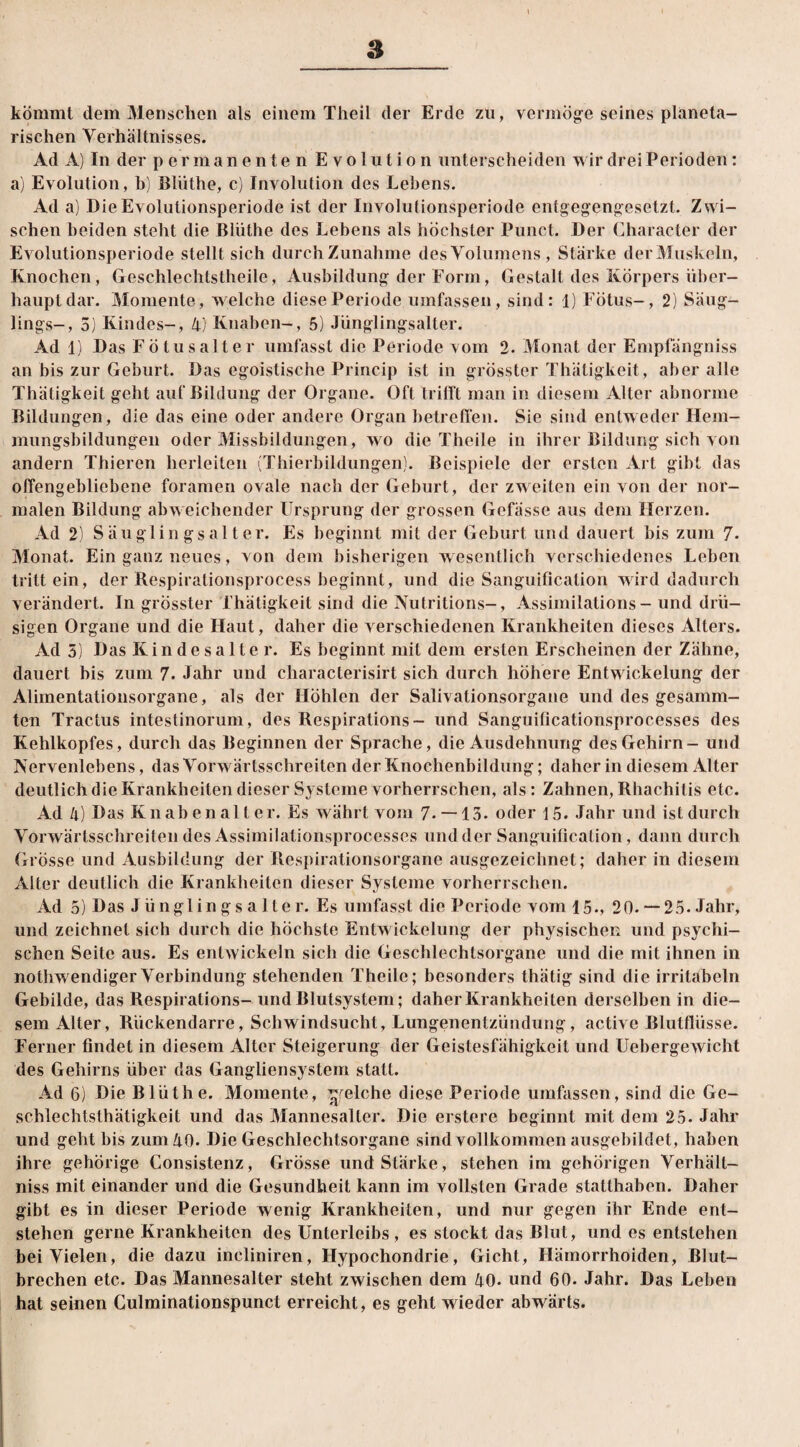 s kömmt dem Menschen als einem Theil der Erde zu, vermöge seines planeta¬ rischen Verhältnisses. Ad A) In der permanenten Evolution unterscheiden wir drei Perioden: a) Evolution, b) Blüthe, c) Involution des Lehens. Ad a) Die Evolutionsperiode ist der Involutionsperiode entgegengesetzt. Zwi¬ schen beiden steht die Blüthe des Lebens als höchster Punct. Der Character der Evolutionsperiode stellt sich durch Zunahme des Volumens, Stärke der Muskeln, Knochen, Geschlechtstheile, Ausbildung der Form, Gestalt des Körpers über¬ haupt dar. Momente, welche diese Periode umfassen, sind: 1) Fötus-, 2) Säug¬ lings-, 5) Kindes-, 4) Knaben-, 5) Jünglingsalter. Ad 1) Das Fötusalter umfasst die Periode vom 2. Monat der Empfängniss an bis zur Geburt. Das egoistische Princip ist in grösster Thätigkeit, aber alle Thätigkeit geht auf Bildung der Organe. Oft trifft man in diesem Alter abnorme Bildungen, die das eine oder andere Organ betreffen. Sie sind entweder Hem¬ mungsbildungen oder Missbildungen, wo die Theile in ihrer Bildung sich von andern Thieren herleiten (Thierbildungen). Beispiele der ersten Art gibt das offengebliebcne foramen ovale nach der Geburt, der zweiten ein von der nor¬ malen Bildung abweichender Ursprung der grossen Gefässe aus dem Herzen. Ad 2) Säuglin gsalter. Es beginnt mit der Geburt und dauert bis zum 7- Monat. Ein ganz neues, von dem bisherigen wesentlich verschiedenes Leben tritt ein, der Respirationsprocess beginnt, und die Sanguificalion wird dadurch verändert. In grösster Thätigkeit sind die Nutritions-, Assimilations - und drü¬ sigen Organe und die Haut, daher die verschiedenen Krankheiten dieses Alters. Ad 5) Das Kindesalter. Es beginnt mit dem ersten Erscheinen der Zähne, dauert bis zum 7. Jahr und characterisirt sich durch höhere Entwickelung der Alimentationsorgane, als der Höhlen der Salivalionsorgane und des gesamm- ten Tractus intestinorum, des Respirations- und Sanguificationsprocesses des Kehlkopfes, durch das Beginnen der Sprache, die Ausdehnung des Gehirn - und Nervenlebens, das Vorwärtsschreiten der Knochenbildung; daher in diesem Alter deutlich die Krankheiten dieser Systeme vorherrschen, als: Zahnen, Rhachilis etc. Ad 4) Das Knabenalter. Es währt vom 7- —13. oder 15. Jahr und ist durch Vorwärtsschreiten des Assimilationsprocesses und der Sanguificalion, dann durch Grösse und Ausbildung der Respirationsorgane ausgezeichnet; daher in diesem Alter deutlich die Krankheiten dieser Systeme vorherrschen. Ad 5) Das Jünglingsalter. Es umfasst die Periode vom 15., 20. — 25. Jahr, und zeichnet sich durch die höchste Entwickelung der physischen und psychi¬ schen Seite aus. Es entwickeln sich die Geschlechtsorgane und die mit ihnen in nothwendiger Verbindung stehenden Theile; besonders thätig sind die irritabeln Gebilde, das Respirations- und Blutsystem; daher Krankheiten derselben in die¬ sem Alter, Rückendarre, Schwindsucht, Lungenentzündung, active Blutflüsse. Ferner findet in diesem Alter Steigerung der Geistesfähigkeit und UebergeAvicht des Gehirns über das Gangliensystem statt. Ad 6) Die Blüthe. Momente, ^reiche diese Periode umfassen, sind die Ge- scblechtsthätigkeit und das Mannesalter. Die erstere beginnt mit dem 25. Jahr und geht bis zum 40. Die Geschlechtsorgane sind vollkommen ausgebildet, haben ihre gehörige Consistenz, Grösse und Stärke, stehen im gehörigen Verhält- niss mit einander und die Gesundheit kann im vollsten Grade statthaben. Daher gibt es in dieser Periode wenig Krankheiten, und nur gegen ihr Ende ent¬ stehen gerne Krankheiten des Unterleibs , es stockt das Blut, und es entstehen bei Vielen, die dazu incliniren, Hypochondrie, Gicht, Hämorrhoiden, Blut¬ brechen etc. Das Mannesalter steht zwischen dem 40. und 60. Jahr. Das Leben hat seinen Culminationspunct erreicht, es geht wieder abwärts.