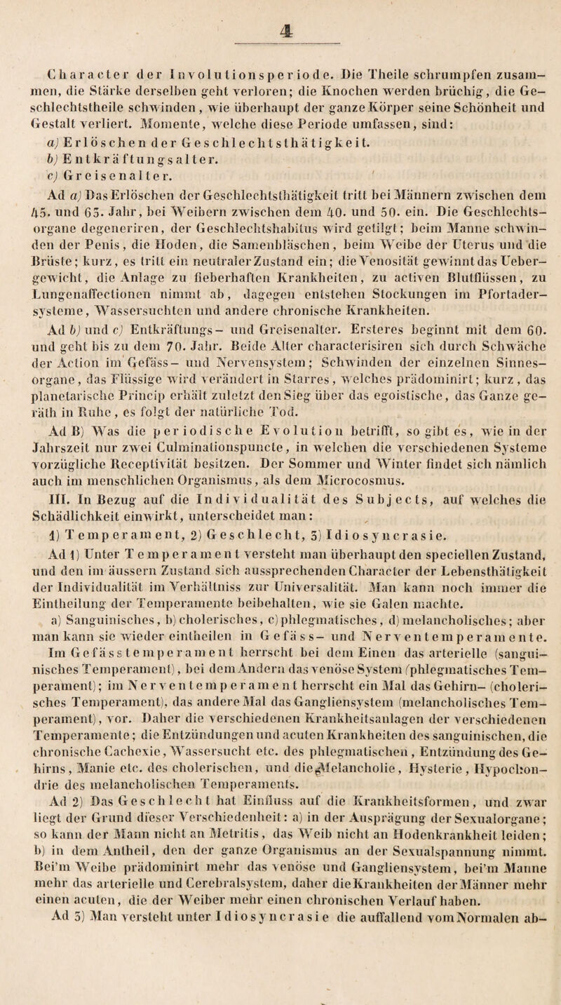 Character der I nv olu t i on s p e r io d e. Die Theile schrumpfen zusam¬ men, die Stärke derselben geht verloren; die Knochen werden brüchig, die Ge¬ schlechts theile schwinden, wie überhaupt der ganze Körper seine Schönheit und Gestalt verliert. Momente, welche diese Periode umfassen, sind: a) Erlöschen der Geschlechtsthätigkeit. b) Entkräftungsalter. c) Gr e is e nal te r. Ad a) Das Erlöschen der Geschlechtsthätigkeit tritt bei Männern zwischen dem 45. und 65- Jahr, bei Weibern zwischen dem 40. und 50. ein. Die Geschlechts¬ organe degeneriren, der Geschlechtshabitus wird getilgt; beim Manne schwin¬ den der Penis, die Hoden, die Samenbläschen, beim Weibe der Uterus und die Brüste; kurz, es tritt ein neutraler Zustand ein; dieVenosität gewinnt das Ueber- gewicht, die Anlage zu fieberhaften Krankheiten, zu activen Blutflüssen, zu Uungenaffectionen nimmt ab, dagegen entstehen Stockungen im Pfortader- systeme, Wassersüchten und andere chronische Krankheiten. Adbjundcj Entkräftungs- und Greisenalter. Ersteres beginnt mit dem 60. und geht bis zu dem 70. Jahr. Beide Alter characterisiren sich durch Schwäche der Action im Gefäss- und Nervensystem; Schwinden der einzelnen Sinnes¬ organe, das Flüssige wird verändert in Starres , welches prädominirt; kurz , das planetarische Princip erhält zuletzt den Sieg über das egoistische, das Ganze ge¬ rät!) in Buhe, es folgt der natürliche Tod. Ad B) Was die periodische Evolution betrifft, so gibt es, wie in der Jahrszeit nur zwei Culminationspuncte, in welchen die verschiedenen Systeme vorzügliche Receptivität besitzen. Der Sommer und Winter findet sich nämlich auch im menschlichen Organismus, als dem Microcosmus. III. In Bezug auf die Individualität des Subjects, auf welches die Schädlichkeit ein wirkt, unterscheidet man: 1) Temperament, 2) Geschlecht, 5) I di o s y n c r as ie. Ad 1) Unter Temperament versteht man überhaupt den speciellen Zustand, und den im äussern Zustand sich aussprechendenCharacter der Lebensthätigkeit der Individualität im Yerhältniss zur Universalität. Man kann noch immer die Eintheilung der Temperamente beibehalten, wie sie Galen machte. a) Sanguinisches, b)cholerisches, c)phlegmatisches, d)melancholisches; aber man kann sie wieder eintheilen in Gefäss- und Nerventemperam eilte. Im Gefäss tempe r am ent herrscht bei dem Einen das arterielle (sangui¬ nisches Temperament), bei dem Andern das venöse System (^phlegmatisches Tem¬ perament) ; imNerventemperament herrscht ein Mal das Gehirn- (choleri¬ sches Temperament), das andere Mal das Gangliensystem (melancholisches Tem¬ perament), vor. Daher die verschiedenen Krankheitsanlagen der verschiedenen Temperamente; die Entzündungen und acuten Krankheiten des sanguinischen, die chronische Cachexie, Wassersucht etc. des phlegmatischen, Entzündung des Ge¬ hirns, Manie etc. des cholerischen, und die ^Melancholie, Hysterie, Hypochon¬ drie des melancholischen Temperaments. Ad 2) Das Geschlecht hat Einfluss auf die Krankheitsformen, und zwar liegt der Grund dieser Verschiedenheit: a) in der Ausprägung der Sexualorgane; so kann der Mann nicht an Metritis, das Weib nicht an Hodenkrankheit leiden; b) in demAntheil, den der ganze Organismus an der Sexualspannung nimmt. Bei’m Weibe prädominirt mehr das venöse und Gangliensystem, bei’m Manne mehr das arterielle und Cercbralsystem, daher die Krankheiten der Männer mehr einen acuten, die der Weiber mehr einen chronischen Verlauf haben.
