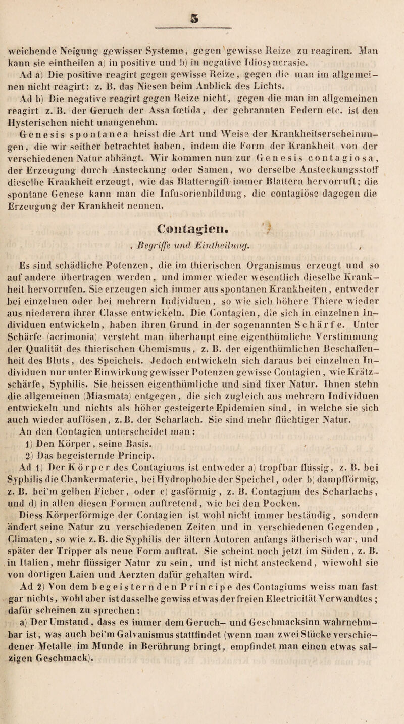 weichende Neigung- gewisser Systeme, gegen gewisse Reize zu reagiren. Man kann sie eintheilen a) in positive und b) in negative Idiosyncrasie. Ad a) Die positive reagirt gegen gewisse Reize, gegen die man im allgemei¬ nen nicht reagirt: z. B. das Niesen beim Anblick des Lichts. Ad b) Die negative reagirt gegen Reize nicht, gegen die man im allgemeinen reagirt z. B. der Geruch der Assafoetida, der gebrannten Federn etc. ist den Hysterischen nicht unangenehm. Genesis spoutanea heisst die Art und Weise der Krankheitserscheinun¬ gen, die wir seither betrachtet haben, indem die Form der Krankheit von der verschiedenen Natur abhängt. Wir kommen nun zur Genesis contagiosa, der Erzeugung durch Ansteckung oder Samen, wo derselbe Ansteckungsstoff dieselbe Krankheit erzeugt, wie das Blatterngift immer Blattern hervorruft; die spontane Genese kann man die Infusorienbildung, die contagiöse dagegen die Erzeugung der Krankheit nennen. Coiitagien« , Begriffe und Eintheilung. Es sind schädliche Potenzen, die im thierischen Organismus erzeugt und so auf andere übertragen werden, und immer wieder wesentlich dieselbe Krank¬ heit hervorrufen. Sie erzeugen sich immer aus spontanen Krankheiten, entweder hei einzelnen oder bei mehrern Individuen, so wie sich höhere Thiere wieder aus niederem ihrer Classe entwickeln. Die Contagien, die sich in einzelnen In¬ dividuen entwickeln, haben ihren Grund in der sogenannten Schärf e. Unter Schärfe (acrimonia) versteht man überhaupt eine eigenthümliche Verstimmung der Qualität des thierischen Chemismus, z. B. der eigenthümlichen Beschaffen¬ heit des Bluts , des Speichels. Jedoch entwickeln sich daraus bei einzelnen In¬ dividuen nur unter Einwirkung gewisser Potenzen gewisse Contagien, wieKrätz- schärfe, Syphilis. Sie heissen eigenthümliche und sind fixer Natur. Ihnen stehn die allgemeinen (Miasmata) entgegen, die sich zugleich aus mehrern Individuen entwickeln und nichts als höher gesteigerte Epidemien sind, in welche sie sich auch wieder auflösen, z.B. der Scharlach. Sie sind mehr flüchtiger Natur. An den Contagien unterscheidet man : 1) Den Körper, seine Basis. 2) Das begeisternde Princip. Ad 1) Der Körper des Contagiums ist entw eder a) tropfbar flüssig, z. B. bei Syphilis die Chankermaterie, hei Hydrophobie der Speichel, oder b) dampfförmig, z. B. bei’m gelben Fieber, oder c) gasförmig, z. B. Contagium des Scharlachs, und d) in allen diesen Formen auftretend, wie bei den Pocken. Diess Körperförmige der Contagien ist wohl nicht immer beständig, sondern ändert seine Natur zu verschiedenen Zeiten und in verschiedenen Gegenden, Climaten, so wie z. B. die Syphilis der ältern Autoren anfangs ätherisch war, und später der Tripper als neue Form auftrat. Sie scheint noch jetzt im Süden , z. B. in Italien, mehr flüssiger Natur zu sein, und ist nicht ansteckend, wiewohl sie von dortigen Laien und Aerzten dafür gehalten wird. Ad 2) Von dem begeisternden Principe des Contagiums weiss man fast gar nichts, wohl aber ist dasselbe gewiss etwas der freien Electricität Verwandtes ; dafür scheinen zu sprechen: a) Der Umstand, dass es immer dem Geruch- und Geschmacksinn wahrnehm¬ bar ist, was auch bei’m Galvanismus stattfindet (wenn man zweiSlücke verschie¬ dener Metalle im Munde in Berührung bringt, empfindet man einen etwas sal¬ zigen Geschmack),