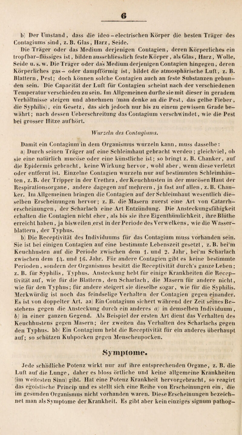b) Der Umstand, dass die ideo-electrischen Körper die besten Träger des Contagiums sind, z.B. Glas, Harz, Seide. Die Träger oder das Medium derjenigen Contagien, deren Körperliches ein tropfbar-flüssiges ist, bilden ausschliesslich feste Körper, als Glas, Harz, Wolle, Seide u. s.w. Die Träger oder das Medium derjenigen Contagien hingegen, deren Körperliches gas- oder dampfförmig ist, bildet die atmosphärische Luft, z.B. Blattern, Pest; doch können solche Contagien auch an feste Substanzen gebun¬ den sein. Die Capacität der Luft für Contagien scheint nach der verschiedenen Temperaturverschiedenzusein. Im Allgemeinen durfte sie mit dieser in geradem Verhältnisse steigen und abnehmen (man denke an die Pest, das gelbe Fieber, die Syphilis), ein Gesetz, das sich jedoch nur bis zu einem gewissen Grade be¬ währt; nach dessen Ueherschreitung das Contagium verschwindet, wie die Pest bei grosser Hitze aufhört. Wurzeln des Coritagiums. Damit ein Contagium in dem Organismus wurzeln kann, muss dasselbe: a) Durch seinen Träger auf eine Schleimhaut gebracht werden ; gleichviel, ob sie eine natürlich mucöse oder eine künstliche ist; so bringt z. B. Chanker, auf die Epidermis gebracht, keine Wirkung hervor, wohl aber, wenn diese verletzt oder entfernt ist. Einzelne Contagien wurzeln nur auf bestimmten Schleimhäu¬ ten, z.B. der Tripper in der Urethra, der Keuchhusten in der mucösenHaut der Respiralionsorgane, andere dagegen auf mejirern, ja fast auf allen, z. B. Chan¬ ker. Im Allgemeinen bringen die Contagien auf der Schleimhaut wesentlich die¬ selben Erscheinungen hervor; z.B. die Masern zuerst eine Art von Catarrh- erscheinungen, der Scharlach eine Art Entzündung. Die Ansteckungsfähigkeit erhalten die Contagien nicht eher, als bis sie ihreEigenthiimlichkeit, ihreBlüthe erreicht haben, ja bisweilen.erst in der Periode des Yerwelkens, wie die Wasser¬ blattern, der Typhus. b) Die Receptivität des Individuums für das Contagium muss vorhanden sein. Sie ist bei einigen Contagien auf eine bestimmte Lebenszeit gesetzt, z. B. bei’m Keuchhusten auf die Periode zwischen dem 1. und 2. Jahr, bei’m Scharlach zwischen dem 14. und 16. Jahr. Für andere Contagien gibt es keine bestimmte Perioden, sondern der Organismus besitzt die Receptivität durch’s ganze Leben; z. B. für Syphilis, Typhus. Ansteckung hebt für einige Krankheiten die Recep¬ tivität auf, wie für die Blattern, den Scharlach, die Masern für andere nicht, wie für den Typhus; für andere steigert sie dieselbe sogar, wie für die Syphilis. Merkwürdig ist noch das feindselige Verhalten der Contagien gegen einander. Es ist von doppelter Art. aa) Ein Contagium sichert während der Zeit seines Be¬ stehens gegen die Ansteckung durch ein anderes a) in demselben Individuum, b) in einer ganzen Gegend. Als Beispiel der ersten Art dient das Verhalten des Keuchhustens gegen Masern; der zweiten das Verhalten des Scharlachs gegen den Typhus, bb) Ein Contagium hebt die Receptivität für ein anderes überhaupt auf; so schützen Kuhpocken gegen Menschenpocken. Jede schädliche Potenz wirkt nur auf ihre entsprechenden Organe, z. B. die Luft auf die Lunge, daher es bloss örtliche und keine allgemeine Krankheiten (im weitesten Sinn) gibt. Hat eine Potenz Krankheit hervorgebracht, so reagirt das egoistische Princip und es stellt sich eine Reihe von Erscheinungen ein, die im gesunden Organismus nicht vorhanden w aren. Diese Erscheinungen bezeich¬ net inan als Symptome der Krankheit. Es gibt aber kein einziges signum pathog-