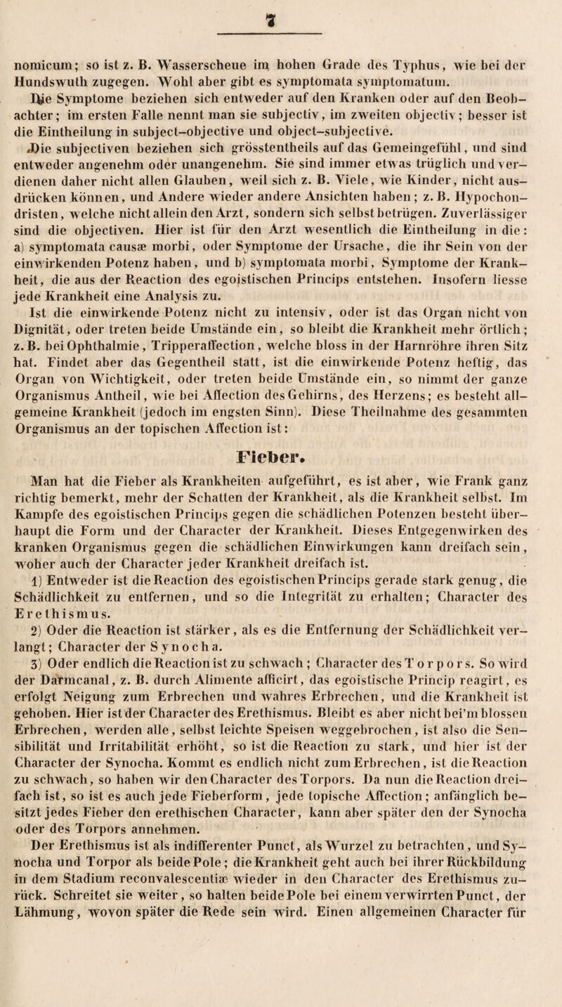 nomicum; so ist z. B. Wasserscheue im hohen Grade des Typhus, wie bei der Hundswuth zugegen. Wohl aber gibt es symptomata symptomatum. Hie Symptome beziehen sich entweder auf den Kranken oder auf den Beob¬ achter; im ersten Falle nennt man sie subjectiv, im zweiten objecliv; besser ist die Eintheilung in subject-objective und object-subjective. «Die subjectiven beziehen sich grösstentheils auf das Gemeingefühl, und sind entweder angenehm oder unangenehm. Sie sind immer etwas trüglich und ver¬ dienen daher nicht allen Glauben, weil sich z. B. Viele, wie Kinder, nicht aus- drücken können, und Andere wieder andere Ansichten haben; z. B. Hypochon- dristen, welche nicht allein den Arzt, sondern sich selbst betrügen. Zuverlässiger sind die objectiven. Hier ist für den Arzt wesentlich die Eintheilung in die: a) symptomata causae morbi, oder Symptome der Ursache, die ihr Sein von der einwirkenden Potenz haben, und b) symptomata morbi, Symptome der Krank¬ heit, die aus der Reaction des egoistischen Princips entstehen. Insofern liesse jede Krankheit eine Analysis zu. Ist die einwirkende Potenz nicht zu intensiv, oder ist das Organ nicht von Dignität, oder treten beide Umstände ein, so bleibt die Krankheit mehr örtlich; z. B. bei Ophthalmie, Tripperalfection, welche bloss in der Harnröhre ihren Sitz hat. Findet aber das Gegentheil statt, ist die einwirkende Potenz heftig, das Organ von Wichtigkeit, oder treten beide Umstände ein, so nimmt der ganze Organismus Antheil, wie bei Affection des Gehirns, des Herzens; es besteht all¬ gemeine Krankheit (jedoch im engsten Sinn). Diese Theilnahme des gesammten Organismus an der topischen Affection ist: Fietoer. Man hat die Fieber als Krankheiten aufgeführt, es ist aber, wie Frank ganz richtig bemerkt, mehr der Schatten der Krankheit, als die Krankheit selbst. Im Kampfe des egoistischen Princips gegen die schädlichen Potenzen besteht über¬ haupt die Form und der Character der Krankheit. Dieses Entgegenwirken des kranken Organismus gegen die schädlichen Einwirkungen kann dreifach sein, woher auch der Character jeder Krankheit dreifach ist. 1) Entweder ist dieReaction des egoistischen Princips gerade stark genug, die Schädlichkeit zu entfernen, und so die Integrität zu erhalten; Character des Erethismus. 2) Oder die Reaction ist stärker, als es die Entfernung der Schädlichkeit ver¬ langt ; Character der S y n o c h a. 3) Oder endlich die Reaction ist zu schwach ; Character des Torpors. So wird der Darmcanal, z. B. durch Alimente afficirt, das egoistische Princip rcagirt, es erfolgt Neigung zum Erbrechen und wahres Erbrechen, und die Krankheit ist gehoben. Hier ist der Character des Erethismus. Bleibt es aber nicht bei’m blossen Erbrechen, werden alle, selbst leichte Speisen weggebrochen, ist also die Sen¬ sibilität und Irritabilität erhöht, so ist die Reaction zu stark, und hier ist der Character der Synocha. Kommt es endlich nicht zum Erbrechen, ist dieReaction zu schwach, so haben wir den Character des Torpors. Da nun dieReaction drei¬ fach ist, so ist es auch jede Fieberform, jede topische Affection; anfänglich be¬ sitzt jedes Fieber den erethischen Character, kann aber später den der Synocha oder des Torpors annehmen. Der Erethismus ist als indifferenter Punct, als Wurzel zu betrachten, und Sy¬ nocha und Torpor als beide Pole; die Krankheit geht auch bei ihrer Rückbildung in dem Stadium reconvalescentiae wieder in den Character des Erethismus zu¬ rück. Schreitet sie weiter, so halten beide Pole bei einem verwirrten Punct, der Lähmung, wovon später die Rede sein wird. Einen allgemeinen Character für