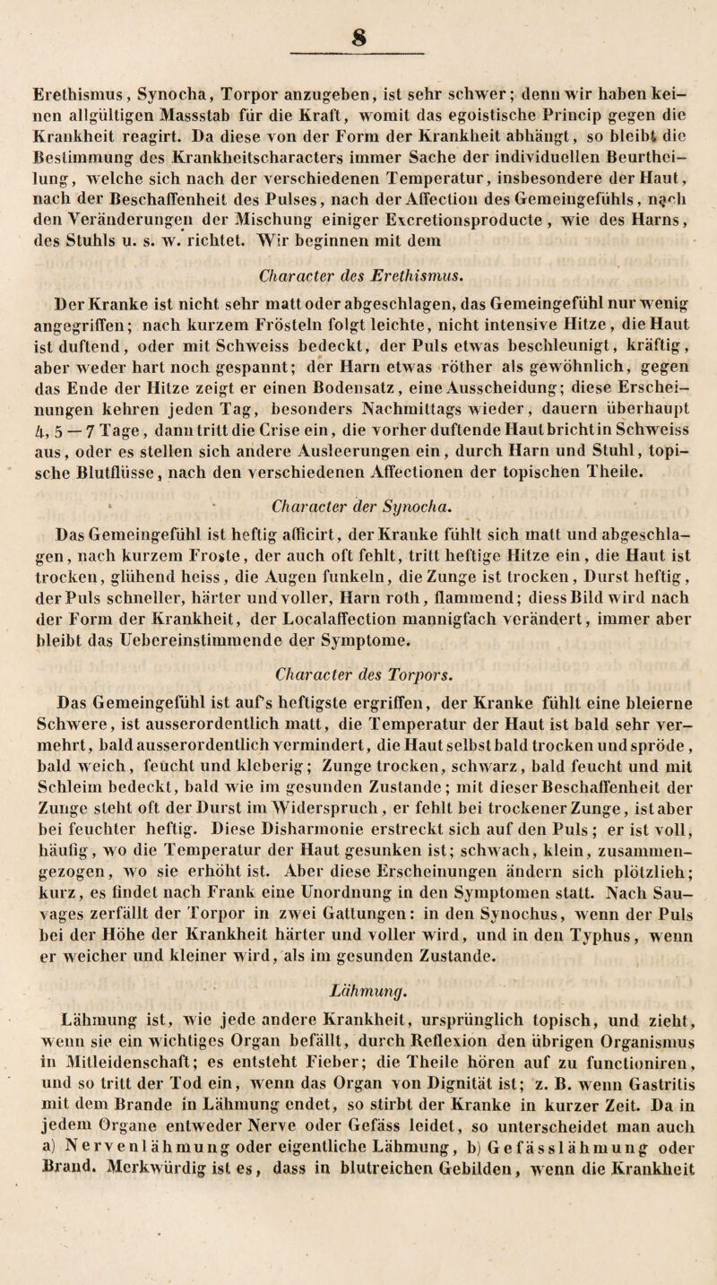 Erethismus, Synocha, Torpor anzugeben, ist sehr schwer; denn wir haben kei¬ nen allgültigen Massstab für die Kraft, womit das egoistische Princip gegen die Krankheit reagirt. Da diese von der Form der Krankheit abhängt, so bleibt die Bestimmung des Krankheitscharacters immer Sache der individuellen Beurthci- lung, welche sich nach der verschiedenen Temperatur, insbesondere der Haut, nach der Beschaffenheit des Pulses, nach der Affection des Gemeingefühls, n^cli den Veränderungen der Mischung einiger Evcretionsproducte , wie des Harns, des Stuhls u. s. w. richtet. Wir beginnen mit dem Character des Erethismus. Der Kranke ist nicht sehr matt oder abgeschlagen, das Gemeingefühl nur wenig angegriffen; nach kurzem Frösteln folgt leichte, nicht intensive Hitze, die Haut ist duftend, oder mit Schweiss bedeckt, der Puls etwas beschleunigt, kräftig, aber weder hart noch gespannt; der Harri etwas röther als gewöhnlich, gegen das Ende der Hitze zeigt er einen Bodensatz, eine Ausscheidung; diese Erschei¬ nungen kehren jeden Tag, besonders Nachmittags wieder, dauern überhaupt 4, 5 —7 Tage, dann tritt die Criseein, die vorher duftende Haut bricht in Schweiss aus, oder es stellen sich andere Ausleerungen ein, durch Harn und Stuhl, topi¬ sche Blutflüsse, nach den verschiedenen Affectionen der topischen Theile. * - Character der Synocha. Das Gemeingefühl ist heftig aflicirt, der Kranke fühlt sich matt und abgeschla¬ gen, nach kurzem Froste, der auch oft fehlt, tritt heftige Hitze ein , die Haut ist trocken, glühend heiss, die Augen funkeln, die Zunge ist trocken, Durst heftig, der Puls schneller, härter und voller, Harn roth, flammend; diess Bild wird nach der Form der Krankheit, der Localaffection mannigfach verändert, immer aber bleibt das Uebereinstimmende der Symptome. Character des Torpors. Das Gemeingefühl ist aufs heftigste ergriffen, der Kranke fühlt eine bleierne Schwere, ist ausserordentlich matt, die Temperatur der Haut ist bald sehr ver¬ mehrt, bald ausserordentlich vermindert, die Haut selbst bald trocken und spröde, bald weich, feucht und kleberig; Zunge trocken, schwarz, bald feucht und mit Schleim bedeckt, bald wie im gesunden Zustande; mit dieser Beschaffenheit der Zunge steht oft der Durst im Widerspruch, er fehlt bei trockener Zunge, ist aber bei feuchter heftig. Diese Disharmonie erstreckt sich auf den Puls ; er ist voll, häufig, wo die Temperatur der Haut gesunken ist; schwach, klein, zusammen¬ gezogen, wo sie erhöht ist. Aber diese Erscheinungen ändern sich plötzlieh; kurz, es findet nach Frank eine Unordnung in den Symptomen statt. Nach Sau¬ vages zerfällt der Torpor in zwei Gattungen: in den Synochus, wenn der Puls bei der Höhe der Krankheit härter und voller wird, und in den Typhus, wenn er weicher und kleiner wird, als im gesunden Zustande. Lähmung. Lähmung ist, wie jede andere Krankheit, ursprünglich topisch, und zieht, wenn sie ein wichtiges Organ befällt, durch Reflexion den übrigen Organismus in Mitleidenschaft; es entsteht Fieber; die Theile hören auf zu functioniren, und so tritt der Tod ein, wenn das Organ von Dignität ist; z. B. wenn Gastritis mit dem Brande in Lähmung endet, so stirbt der Kranke in kurzer Zeit. Da in jedem Organe entweder Nerve oder Gefäss leidet, so unterscheidet man auch a) Nervenlähmung oder eigentliche Lähmung, b) Gefässlähmung oder Brand. Merkwürdig ist es, dass in blutreichen Gebilden, wenn die Krankheit
