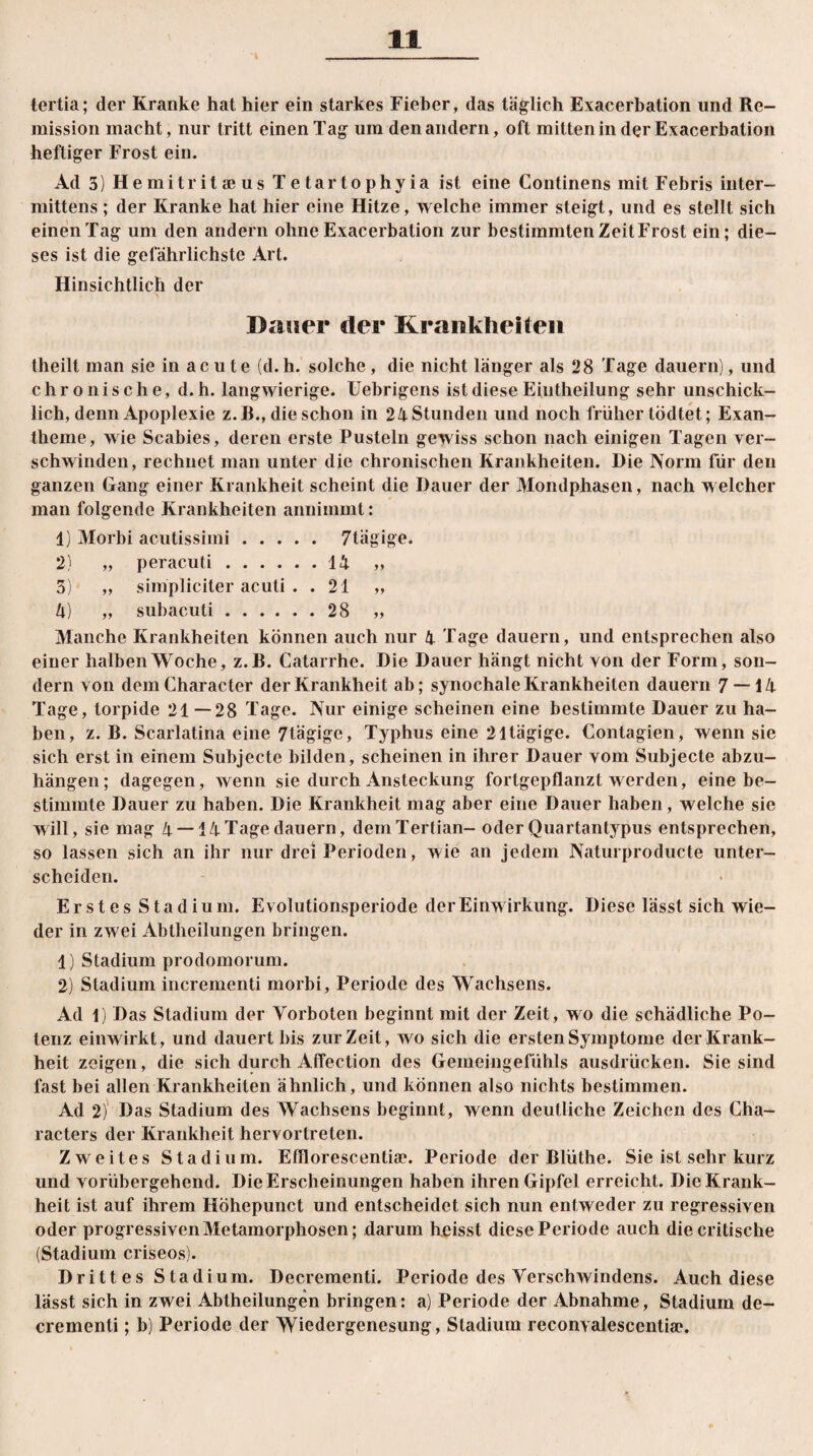tertia; der Kranke hat hier ein starkes Fieber, das täglich Exacerbation und Re¬ mission macht, nur tritt einen Tag um den andern, oft mitten in der Exacerbation heftiger Frost ein. Ad 5) Hemitritaius Tetartophyia ist eine Continens mit Febris inter- mittens ; der Kranke hat hier eine Hitze, welche immer steigt, und es stellt sich einen Tag um den andern ohne Exacerbation zur bestimmten Zeit Frost ein; die¬ ses ist die gefährlichste Art. Hinsichtlich der Dauer der Krankheiten theilt man sie in acute (d.h. solche, die nicht länger als 28 Tage dauern), und chronische, d. h. langwierige. Uebrigens ist diese Eintheilung sehr unschick¬ lich, denn Apoplexie z.R., die schon in 24Stunden und noch früher tödtet; Exan¬ theme, wie Scabies, deren erste Pusteln gewiss schon nach einigen Tagen ver¬ schwinden, rechnet man unter die chronischen Krankheiten. Die Norm für den ganzen Gang einer Krankheit scheint die Dauer der Mondphasen, nach welcher man folgende Krankheiten annimmt: 1) Morbi acutissimi. 7lägige. 2) „ peracuti.14 ,, 3) „ simpliciter acuti . . 21 „ 4) „ subacuti.28 „ Manche Krankheiten können auch nur 4 Tage dauern, und entsprechen also einer halben Woche, z.B. Catarrhe. Die Dauer hängt nicht von der Form, son¬ dern von demCharacter der Krankheit ab; synochale Krankheiten dauern 7 — 14 Tage, torpide 21 —28 Tage. Nur einige scheinen eine bestimmte Dauer zu ha¬ ben, z. B. Scarlatina eine 7tägige, Typhus eine 21tägige. Contagien, wenn sie sich erst in einem Subjecte bilden, scheinen in ihrer Dauer vom Subjecte abzu¬ hängen; dagegen, wenn sie durch Ansteckung fortgepflanzt werden, eine be¬ stimmte Dauer zu haben. Die Krankheit mag aber eine Dauer haben, welche sie will, sie mag 4 —14Tage dauern, demTertian- oder Quartantypus entsprechen, so lassen sich an ihr nur drei Perioden, wie an jedem Naturproducte unter¬ scheiden. Erstes Stadium. Evolutionsperiode der Einwirkung. Diese lässt sich wie¬ der in zwei Abtheilungen bringen. 1) Stadium prodomorum. 2) Stadium incrementi morbi, Periode des Wachsens. Ad 1) Das Stadium der Vorboten beginnt mit der Zeit, wo die schädliche Po¬ tenz eiirwirkt, und dauert bis zurZeit, wo sich die ersten Symptome der Krank¬ heit zeigen, die sich durch Affection des Gemeingefühls ausdrücken. Sie sind fast bei allen Krankheiten ähnlich, und können also nichts bestimmen. Ad 2) Das Stadium des Wachsens beginnt, wenn deutliche Zeichen des Cha- racters der Krankheit hervorlreten. Zweites Stadium. Efflorescentise. Periode der Blüthe. Sie ist sehr kurz und vorübergehend. Die Erscheinungen haben ihren Gipfel erreicht. Die Krank¬ heit ist auf ihrem Höhepunct und entscheidet sich nun entweder zu regressiven oder progressiven Metamorphosen; darum heisst diese Periode auch diecritische (Stadium criseos). Dritt es Stadium. Decrementi. Periode des Verschwündens. Auch diese lässt sich in zwei Abtheilungen bringen: a) Periode der Abnahme, Stadium de¬ crementi ; b) Periode der Wiedergenesung, Stadium reconvalescentia'.
