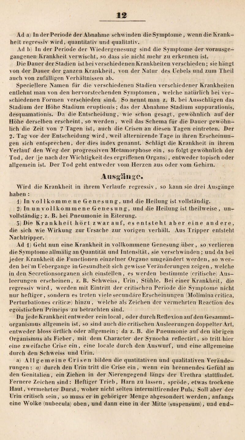 / 12 Ad a) In der Periode der Abnahme schwinden die Symptome, wenn die Krank¬ heit regressiv wird, quantitativ und qualitativ. Ad b) In der Periode der AViedergenesung sind die Symptome der vorausge¬ gangenen Krankheit verwischt, so dass sie nicht mehr zu erkennen ist. Die Dauer der Stadien ist bei verschiedenen Krankheiten verschieden; sie hängt von der Dauer der ganzen Krankheit, von der Natur des Uebels und zum Theil auch von zufälligen Verhältnissen ab. Speciellere Namen für die verschiedenen Stadien verschiedener Krankheiten entlehnt man von den hervorstechenden Symptomen, welche natürlich bei ver¬ schiedenen Formen verschieden sind. So nennt man z. B. bei Ausschlägen das Stadium der Höhe Stadium eruptionis; das der Abnahme Stadium suppurationis, desquamationis. Da die Entscheidung, wie schon gesagt, gewöhnlich auf der Höhe derselben erscheint, so werden, weil das Schema für die Dauer gewöhn¬ lich die Zeit von 7 Tagen ist, auch die Crisen an diesen Tagen eintreten. Der 2. Tag vor der Entscheidung wird, weil alternirende Tage in ihren Erscheinun¬ gen sich entsprechen, der dies index genannt. Schlägt die Krankheit in ihrem Verlauf den AVeg der progressiven Metamorphose ein, so folgt gewöhnlich der Tod, der (je nach der Wichtigkeit des ergriffenen Organs), entweder topisch oder allgemein ist. Der Tod geht entweder vom Herzen aus oder vom Gehirn. Ausgänge* AVird die Krankheit in ihrem Verlaufe regressiv, so kann sie drei Ausgänge haben : 1) In vollkomme ne Genesung, und die Heilung ist vollständig. 2) In un vollkommene Genesung, und die Heilung ist theilweise , un¬ vollständig; z. B. bei Pneumonie in Eiterung. 5) Die Krankheit hört zwarauf, es entsteht aber eine andere, die sich wie AYirkung zur Ursache zur vorigen verhält. Aus Tripper entsteht Nachtripper. Ad 1) Geht nun eine Krankheit in vollkommene Genesung über, so verlieren die Symptome allmäligan Quantität und Intensität, sie verschwinden; und da bei jeder Krankheit die Functionen einzelner Organe umgeändert werden, so wer¬ den bei’m Uebergange in Gesundheit sich gewisse Veränderungen zeigen, w elche in den Secretionsorganen sich einstellen, es werden bestimmte (critische) Aus¬ leerungen erscheinen, z. B. Schweiss, Urin, Stühle. Bei einer Krankheit, die regressiv wird, werden mit Eintritt der critisehen Periode die Symptome nicht nur heftiger, sondern es treten vielesecundäreErscheinungen (Moliminacritica, Perturbationes criticae) hinzu, welche als Zeichen der vermehrten Reaction des egoistischen Princips zu betrachten sind. Da jede Krankheit entweder rein local, oder durch Reflexion auf den Gesammt- organismus allgemein ist, so sind auch die critisehen Ausleerungen doppelter Art, entweder bloss örtlich oder allgemein; da z. B. die Pneumonie auf den übrigen Organismus als Fieber, mit dem Character der Synocha reflectirt, so tritt hier eine zweifache Crise ein, eine locale durch den Auswurf, und eine allgemeine durch den Schw eiss und Urin. a) All g e m e i n e C r i s e n bilden die qualitativen und qualitativen Verände¬ rungen : a) durch den Urin tritt die Crise ein, wenn ein brennendes Gefühl an den Genitalien, ein Ziehen in der Nierengegend längs der Urethra stattfindet. Fernere Zeichen sind: Heftiger Trieb, Harn zu lassen, spröde, etwas trockene Haut, vermehrter Durst, woher nicht seltgn intermittirenderPuls. Soll aber der Urin critiscli sein, so muss er in gehöriger Menge abgesondert werden, anfangs eine Wolke (nubecula) oben, und dann eine in der Mitte (suspensum), und end~