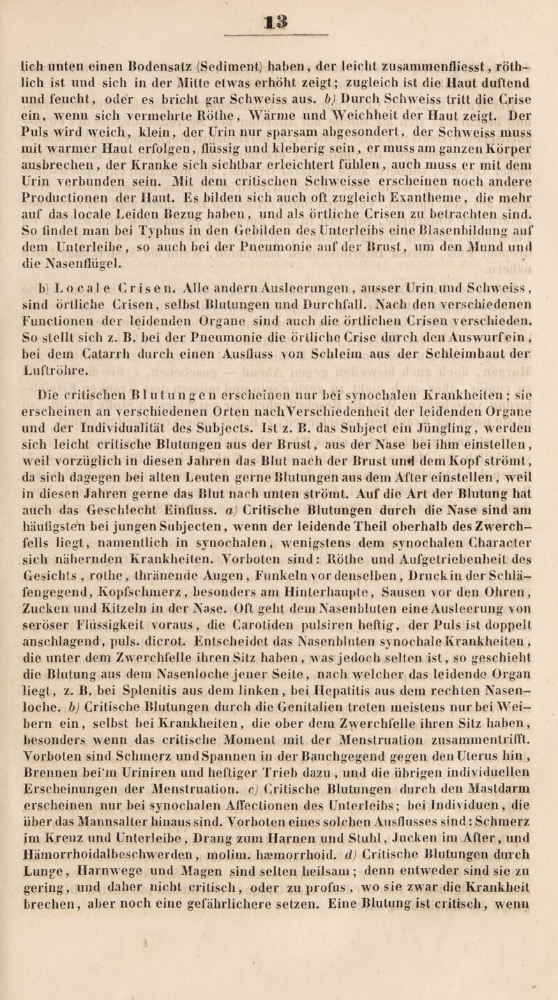 lieh unten einen Bodensatz (Sediment) haben, der leicht zusammenfliesst, röth- lich ist und sich in der Mitte etwas erhöht zeigt; zugleich ist die Haut duftend und feucht , oder es bricht gar Schweiss aus. b) Durch Schweiss tritt die Crise ein, wenn sich vermehrte Röthe, Wärme und Weichheit der Haut zeigt. Der Puls wird weich, klein, der Urin nur sparsam abgesondert, der Schweiss muss mit warmer Haut erfolgen, flüssig und kleberig sein, er muss am ganzen Körper ausbrechen, der Kranke sich sichtbar erleichtert fühlen, auch muss er mit dem Urin verbunden sein. Mit dem critischen Schweisse erscheinen noch andere Productionen der Haut. Es bilden sich auch oft zugleich Exantheme, die mehr auf das locale Leiden Bezug haben, und als örtliche Crisen zu betrachten sind. So findet man bei Typhus in den Gebilden des Unterleibs eine Blasenbildung auf dem Unterleibe, so auch bei der Pneumonie auf der Brust, um den Mund und die Nasenflügel. b) L o c al e Crise n. Alle andern Ausleerungen , ausser Urin und Schweiss, sind Örtliche Crisen, selbst Blutungen und Durchfall. Nach den verschiedenen Functionen der leidenden Organe sind auch die örtlichen Crisen verschieden. So stellt sich z. B. bei der Pneumonie die örtliche Crise durch den Auswurf ein, bei dem Catarrh durch einen Ausfluss von Schleim aus der Schleimhaut der Luftröhre. Die critischen Blutungen erscheinen nur bei synoclialen Krankheiten ; sie erscheinen an verschiedenen Orten nach Verschiedenheit der leidenden Organe und der Individualität des Subjects. Ist z. B. das Subject ein Jüngling, werden sich leicht critische Blutungen aus der Brust, aus der Nase bei ihm einstellen, weil vorzüglich in diesen Jahren das Blut nach der Brust und dem Kopf strömt, da sich dagegen bei alten Leuten gerne Blutungen aus dem After einstellen, weil in diesen Jahren gerne das Blut nach unten strömt. Auf die Art der Blutung hat auch das Geschlecht Einfluss, a) Critische Blutungen durch die Nase sind am häufigsten bei jungen Subjecten, wenn der leidende Theil oberhalb des Zwerch¬ fells liegt, namentlich in synochalen, wenigstens dem svnochalen Character sich nähernden Krankheiten. Vorboten sind: Röthe und Aufgetriebenheit des Gesichts , röthe, thränende Augen, Funkeln vor denselben, Druck in der Schlä¬ fengegend, Kopfschmerz, besonders am Hinterhaupte, Sausen vor den Ohren, Zucken und Kitzeln in der Nase. Oft geht dem Nasenbluten eine Ausleerung von seröser Flüssigkeit voraus, die Carotiden pulsiren heftig, der Puls ist doppelt anschlagend, puls, dicrot. Entscheidet das Nasenbluten synochale Krankheiten, die unter dem Zwerchfelle ihren Sitz haben, was jedoch selten ist, so geschieht die Blutung aus dem Nasenloche jener Seite, nach welcher das leidende Organ liegt, z. B. bei Splenitis aus dem linken, bei Hepatitis aus dem rechten Nasen¬ loche. b) Critische Blutungen durch die Genitalien treten meistens nur bei Wei¬ bern ein, selbst bei Krankheiten, die ober dem Zwerchfelle ihren Sitz haben, besonders wenn das critische Moment mit der Menstruation zusammentrifft. Vorboten sind Schmerz und Spannen in der Bauchgegend gegen den Uterus hin , Brennen bei m Uriniren und heftiger Trieb dazu , und die übrigen individuellen Erscheinungen der Menstruation, c) Critische Blutungen durch den Masldarm erscheinen nur bei synochalen Affectionen des Unterleibs; bei Individuen, die über das Mannsalter hinaus sind. Vorboten eines solchen Ausflusses sind: Schmerz im Kreuz und Unterleibe, Drang zum Harnen und Stuhl, Jucken im After, und Hämorrhoidalbesckwerden, mplim. haemorrhoid. cl) Critische Blutungen durch Lunge, Harnwege und Magen sind seilen heilsam; denn entweder sind sie zu gering, und daher nicht crilisch, oder zu profus , wo sie zwar die Krankheit brechen, aber noch eine gefährlichere setzen. Eine Blutung ist critisch, wenn