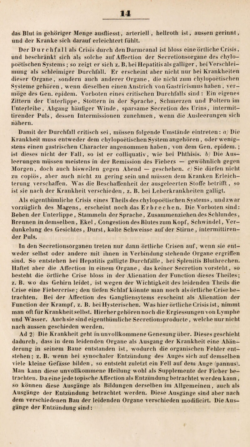 das Blut in gehöriger Menge ausfliesst, arteriell, hellroth ist, aussen gerinnt, und der Kranke sich darauf erleichtert fühlt. Der Durchfall als Crisis durch den Darmcanal ist bloss eine örtliche Crisis, und beschränkt sich als solche auf Affection der Secretionsorgane des chylo¬ poetischen Systems ; so zeigt er sich z. B. hei Hepatitis als galliger, bei Verschlei¬ mung als schleimiger Durchfall. Er erscheint aber nicht nur bei Krankheiten dieser Organe, sondern auch anderer Organe, die nicht zum chylopoetischen Systeme gehören, wenn dieselben einen Anstrich von Gastricismus haben , ver- möge des Gen. epidem. Vorboten eines critischen Durchfalls sind: Ein eigenes Zittern der Unterlippe, Stottern in der Sprache, Schmerzen und Poltern im Unterleibe, Abgang häufiger Winde, sparsame Secretion des Urins, intermit- tirender Puls, dessen Intermissionen zunehmen, wenn die Ausleerungen sich nähern. Damit der Durchfall critisch sei, müssen folgende Umstände eintreten: a) Die Krankheit muss entweder dem chylopoetischen System angehören, oder w enig¬ stens einen gastrischen Character angenommen haben, yon dem Gen. epidem.; ist dieses nicht der Fall, so ist er colliquativ, wie bei Phthisis. b) Die Aus¬ leerungen müssen meistens in der Remission des Fiebers — gew öhnlich gegen Morgen, doch auch biswreilen gegen Abend — geschehen, c) Sie dürfen nicht zu copiös, aber auch nicht zu gering sein und müssen dem Kranken Erleich¬ terung yerschaffen. Was die Beschaffenheit der ausgeleerten Stoffe betrifft, so ist sie nach der Krankheit verschieden, z. B. bei Leberkrankheiten galligt. Als eigenlhümliche Crisis eines Theils des chylopoetischen Systems, und zwar vorzüglich des Magens, erscheint noch das Erbrechen. Die Vorboten sind: Beben der Unterlippe, Stammeln der Sprache, Zusammenziehen des Schlundes, Brennen in demselben, Ekel, Congestion des Blutes zum Kopf, Schwindel, Ver¬ dunkelung des Gesichtes, Durst, kalte Schweisse auf der Stirne, intermittiren- der Puls. In den Secretionsorganen treten nur dann örtliche Crisen auf, wenn sie ent¬ weder selbst oder andere mit ihnen in Verbindung stehende Organe ergriffen sind. So entstehen bei Hepatitis galligte Durchfälle, bei Splenitis Blutbrechen. Haftet aber die Affection in einem Organe, das keiner Secretion vorsteht, so besteht die örtliche Crise bloss in der Alienation der Function dieses Theiles; z. B. wo das Gehirn leidet, ist wiegen der Wichtigkeit des leidenden Theils die Crise eine Fiebercrise; den tiefen Schlaf könnte man noch als örtliche Crise be¬ trachten. Bei der Affection des Gangliensytems erscheint als Alienation der Function der Krampf, z. B. bei Hysterischen. Was hier örtliche Crisis ist, nimmt man oft für Krankheit selbst. Hierher gehören noch die Ergiessungen von Lymphe und Wasser. Auch sie sind eigenlhümliche Secretionsproducte, w elche nur nicht nach aussen geschieden werden. Ad 2) Die Krankheit geht in unvollkommene Genesung über. Dieses geschieht dadurch, dass in dem leidenden Organe als Ausgang der Krankheit eine Abän¬ derung in seinem Baue entstanden ist, wodurch die organischen Fehler ent¬ stehen ; z. B. wenn bei synochaler Entzündung des Auges sich auf demselben viele kleine Gefässe bilden, so entsteht zuletzt ein Fell auf dem Auge (pannus). Man kann diese unvollkommene Heilung wohl als Supplemente der Fieber be¬ trachten. Da eine jede topische Affection als Entzündung betrachtet w erden kann, so können diese Ausgänge als Bildungen derselben im Allgemeinen, auch als Ausgänge der Entzündung betrachtet werden. Diese Ausgänge sind aber nach dem verschiedenen Bau der leidenden Organe verschieden modificirt. Die Aus¬ gänge der Entzündung sind: