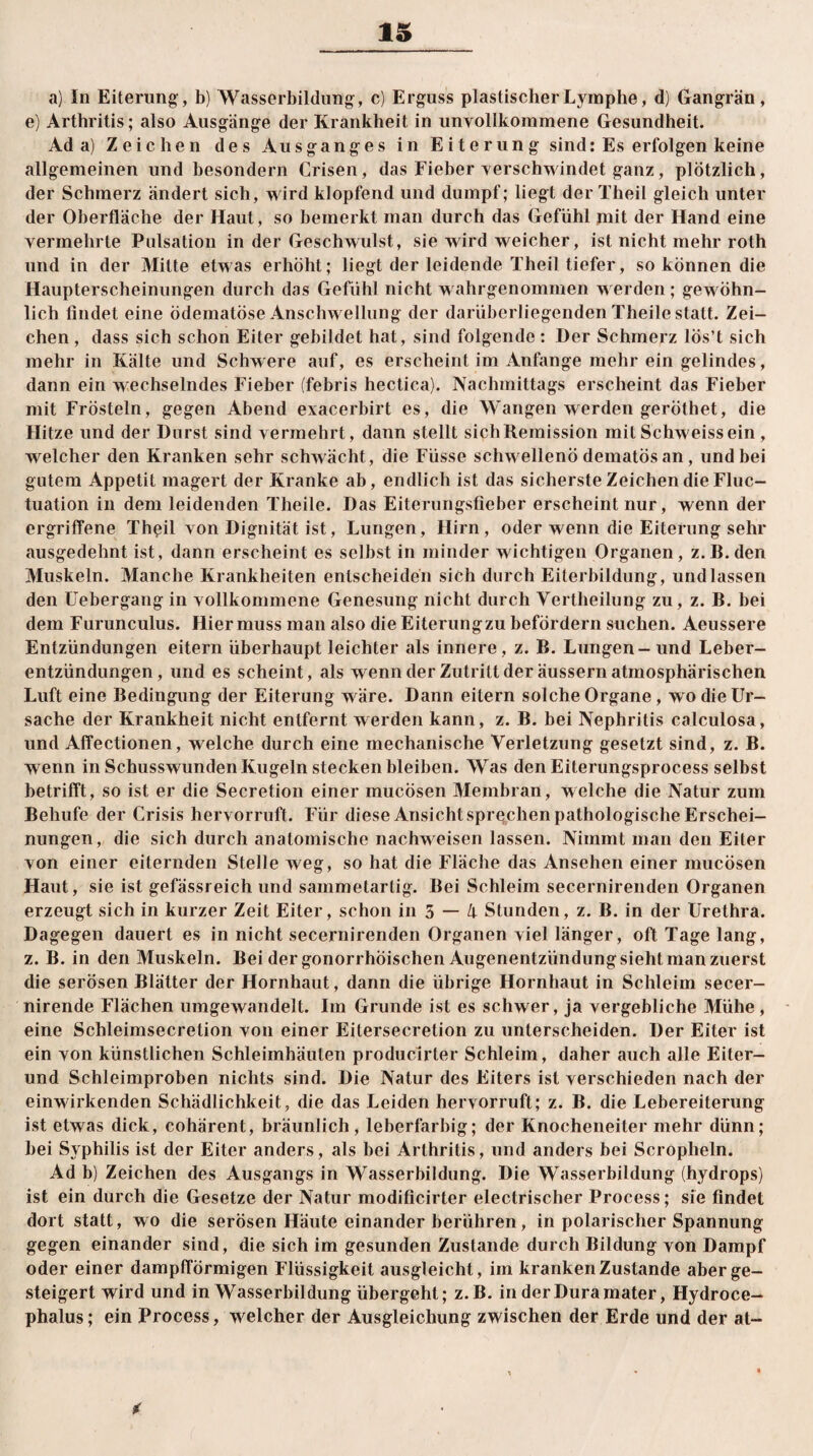 a) In Eiterung, b) Wasserbildung, c) Erguss plastischer Lymphe, d) Gangrän, e) Arthritis; also Ausgänge der Krankheit in unvollkommene Gesundheit. Ada) Zeichen des Ausganges in Eiterung sind: Es erfolgen keine allgemeinen und besondern Crisen, das Fieber verschwindet ganz, plötzlich, der Schmerz ändert sich, wird klopfend und dumpf; liegt der Theil gleich unter der Oberfläche der Haut, so bemerkt man durch das Gefühl mit der Hand eine vermehrte Pulsation in der Geschwulst, sie wird weicher, ist nicht mehr roth und in der Milte etwas erhöht; liegt der leidende Theil tiefer, so können die Haupterscheinungen durch das Gefühl nicht wahrgenommen werden ; gewöhn¬ lich findet eine ödematöse Anschwellung der darüherliegenden Theile statt. Zei¬ chen , dass sich schon Eiter gebildet hat, sind folgende : Der Schmerz lös’t sich mehr in Kälte und Schwere auf, es erscheint im Anfänge mehr ein gelindes, dann ein wechselndes Fieber (febris hectica). Nachmittags erscheint das Fieber mit Frösteln, gegen Abend exacerbirt es, die Wangen werden geröthet, die Hitze und der Durst sind vermehrt, dann stellt sich Remission mit Schweissein , welcher den Kranken sehr schwächt, die Füsse schwellend dematös an, und bei gutem Appetit magert der Kranke ab, endlich ist das sicherste Zeichen die Fluc- tuation in dem leidenden Theile. Das Eiterungsfieber erscheint nur, wenn der ergriffene Thßil von Dignität ist, Lungen, Hirn, oder wenn die Eiterung sehr ausgedehnt ist, dann erscheint es selbst in minder wichtigen Organen, z.B.den Muskeln. Manche Krankheiten entscheiden sich durch Eiterbildung, und lassen den Uebergang in vollkommene Genesung nicht durch Vertheilung zu, z. B. bei dem Furunculus. Hier muss man also die Eiterung zu befördern suchen. Aeussere Entzündungen eitern überhaupt leichter als innere, z. B. Lungen - und Leber¬ entzündungen, und es scheint, als wenn der Zutritt der äussern atmosphärischen Luft eine Bedingung der Eiterung wäre. Dann eitern solche Organe, wo die Ur¬ sache der Krankheit nicht entfernt werden kann, z. B. bei Nephritis calculosa, und Affectionen, welche durch eine mechanische Verletzung gesetzt sind, z. B. wenn in Schusswunden Kugeln stecken bleiben. Was den Eiterungsprocess selbst betrifft, so ist er die Secretion einer mucösen Membran, welche die Natur zum Behufe der Crisis hervorruft. Für diese Ansicht sprechen pathologische Erschei¬ nungen, die sich durch anatomische nachweisen lassen. Nimmt man den Eiter von einer eiternden Stelle weg, so hat die Fläche das Ansehen einer mucösen Haut, sie ist gefässreich und sammetartig. Bei Schleim secernirenden Organen erzeugt sich in kurzer Zeit Eiter, schon in 5 — 4 Stunden, z. B. in der Urethra. Dagegen dauert es in nicht secernirenden Organen viel länger, oft Tage lang, z. B. in den Muskeln. Bei der gonorrhoischen Augenentzündung sieht man zuerst die serösen Blätter der Hornhaut, dann die übrige Hornbaut in Schleim secer- nirende Flächen umgewandelt. Im Grunde ist es schwer, ja vergebliche Mühe , eine Schleimsecretion von einer Eitersecretion zu unterscheiden. Der Eiter ist ein von künstlichen Schleimhäuten producirter Schleim, daher auch alle Eiter- und Schleimproben nichts sind. Die Natur des Eiters ist verschieden nach der einwirkenden Schädlichkeit, die das Leiden hervorruft; z. B. die Lebereiterung ist etwas dick, cohärent, bräunlich, leberfarbig; der Knocheneiter mehr dünn; bei Syphilis ist der Eiter anders, als bei Arthritis, und anders bei Scropheln. Ad b) Zeichen des Ausgangs in Wasserbildung. Die Wasserbildung (hydrops) ist ein durch die Gesetze der Natur modificirter electrischer Process; sie findet dort statt, wo die serösen Häute einander berühren, in polarischer Spannung gegen einander sind, die sich im gesunden Zustande durch Bildung von Dampf oder einer dampfförmigen Flüssigkeit ausgleicht, im kranken Zustande aber ge¬ steigert wird und in Wasserbildung übergeht; z.B. in der Dura mater, Hydroce- phalus; ein Process, welcher der Ausgleichung zwischen der Erde und der at- *