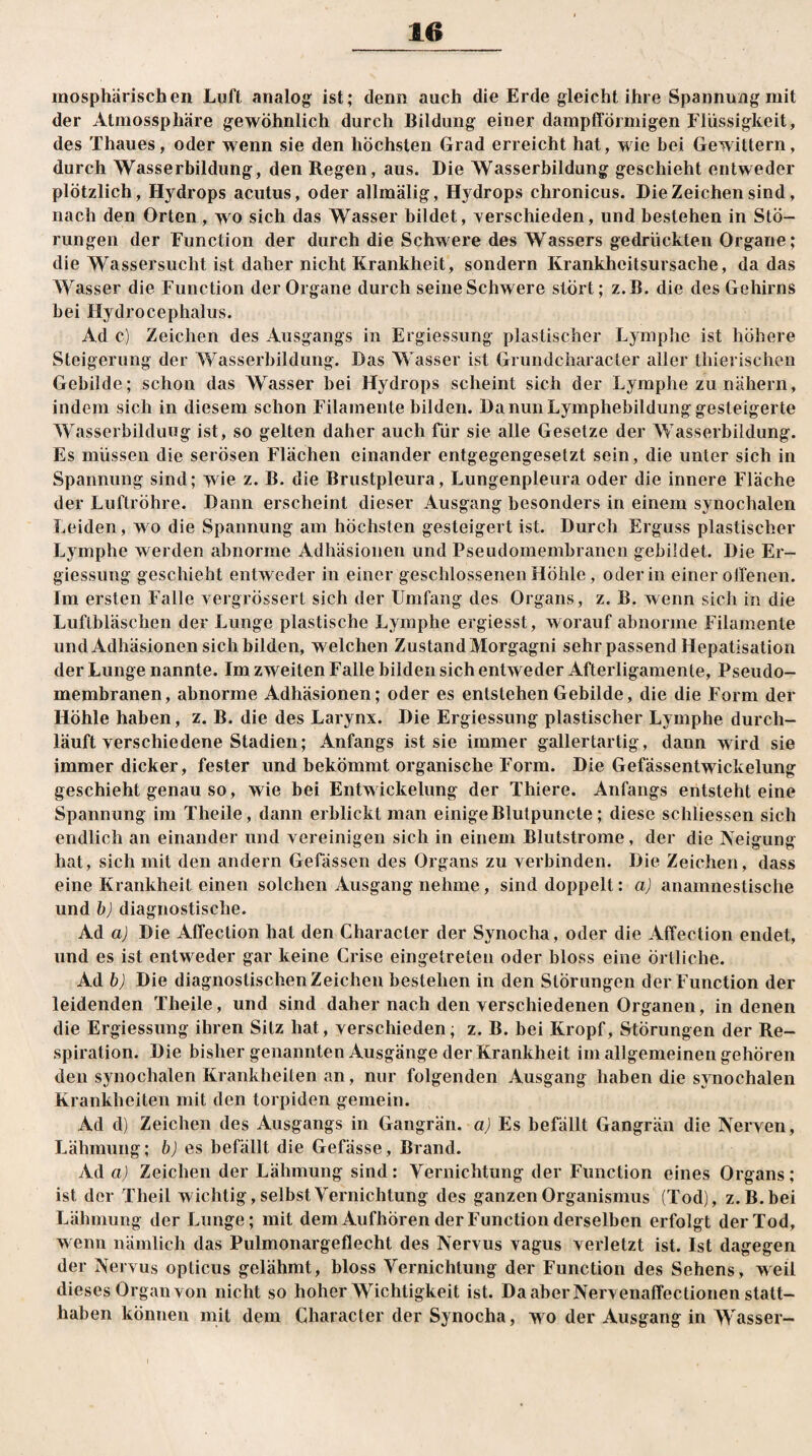 mosphärischen Luft analog ist; denn auch die Erde gleicht ihre Spannung mit der Almossphäre gewöhnlich durch Bildung einer dampfförmigen Flüssigkeit, des Thaues, oder wenn sie den höchsten Grad erreicht hat, wie bei Gewittern, durch Wasserbildung, den Regen, aus. Die Wasserbildung geschieht entweder plötzlich, Hydrops acutus, oder allmälig, Hydrops chronicus. DieZeichensind, nach den Orten, wo sich das Wasser bildet, verschieden, und bestehen in Stö¬ rungen der Function der durch die Schw ere des Wassers gedrückten Organe; die Wassersucht ist daher nicht Krankheit, sondern Krankheitsursache, da das Wasser die Function der Organe durch seine Schwere stört; z.B. die des Gehirns bei Hydro cephalus. Ad c) Zeichen des Ausgangs in Ergiessung plastischer Lymphe ist höhere Steigerung der Wasserbildung. Das Wasser ist Grundcharacter aller thierischen Gebilde; schon das Wasser bei Hydrops scheint sich der Lymphe zu nähern, indem sich in diesem schon Filamente bilden. Da nun Lymphebildung gesteigerte Wasserbilduug ist, so gelten daher auch für sie alle Gesetze der Wasserbildung. Es müssen die serösen Flächen einander entgegengesetzt sein, die unter sich in Spannung sind; wie z. B. die Brustpleura, Lungenpleura oder die innere Fläche der Luftröhre. Dann erscheint dieser Ausgang besonders in einem synochalen Leiden, wo die Spannung am höchsten gesteigert ist. Durch Erguss plastischer Lymphe werden abnorme Adhäsionen und Pseudomembranen gebildet. Die Er¬ giessung geschieht entweder in einer geschlossenen Höhle, oder in einer offenen. Im ersten Falle vergrössert sich der Umfang des Organs, z. B. wenn sich in die Luftbläschen der Lunge plastische Lymphe ergiesst, worauf abnorme Filamente und Adhäsionen sich bilden, w elchen Zustand Morgagni sehr passend Hepatisation der Lunge nannte. Im zweiten Falle bilden sich entweder Afterligamenle, Pseudo¬ membranen, abnorme Adhäsionen; oder es entstehen Gebilde, die die Form der Höhle haben, z. B. die des Larynx. Die Ergiessung plastischer Lymphe durch¬ läuft verschiedene Stadien; Anfangs ist sie immer gallertartig, dann wird sie immer dicker, fester und bekömmt organische Form. Die Gefässentwickelung geschieht genau so, wie bei Entwickelung der Thiere. Anfangs entsteht eine Spannung im Theile, dann erblickt man einige Blutpuncte; diese schliessen sich endlich an einander und vereinigen sich in einem Blutstrome, der die Neigung hat, sich mit den andern Gelassen des Organs zu verbinden. Die Zeichen, dass eine Krankheit einen solchen Ausgang nehme, sind doppelt: a) anamnestische und b) diagnostische. Ad a) Die Affection hat den Characler der Synocha, oder die Affection endet, und es ist entweder gar keine Crise eingetreten oder bloss eine örtliche. Ad b) Die diagnostischen Zeichen bestehen in den Störungen der Function der leidenden Theile, und sind daher nach den verschiedenen Organen, in denen die Ergiessung ihren Silz hat, verschieden; z. B. bei Kropf, Storungen der Re¬ spiration. Die bisher genannten Ausgänge der Krankheit im allgemeinen gehören den synochalen Krankheiten an, nur folgenden Ausgang haben die synochalen Krankheiten mit den torpiden gemein. Ad d) Zeichen des Ausgangs in Gangrän, a) Es befällt Gangrän die Nerven, Lähmung; b) es befällt die Gefässe, Brand. Ad a) Zeichen der Lähmung sind: Vernichtung der Function eines Organs; ist der Theil wichtig, selbst Vernichtung des ganzen Organismus (Tod), z.B. bei Lähmung der Lunge; mit dem Aufhören der Function derselben erfolgt der Tod, w enn nämlich das Pulmonargeflecht des Nervus vagus verletzt ist. Ist dagegen der Nervus opticus gelähmt, bloss Vernichtung der Function des Sehens, weil dieses Organ von nicht so hoher Wichtigkeit ist. Da aber Nerv enaffectionen slatt- haben können mit dem Character der Synocha, wo der Ausgang in Wasser-