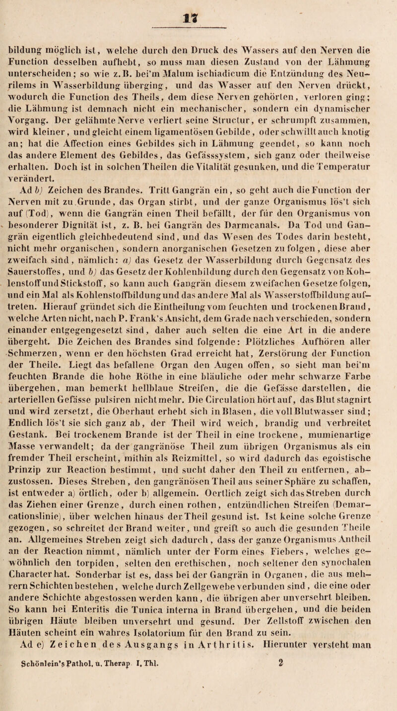 bildung möglich ist, welche durch den Druck des Wassers auf den Nerven die Function desselben aufhebt, so muss man diesen Zustand von der Lähmung unterscheiden; so wie z.IL bei’m Malum ischiadicum die Entzündung des Neu- rilems in Wasserbildung überging, und das Wasser auf den Nerven drückt, wodurch die Function des Theils, dem diese Nerven gehörten, verloren ging; die Lähmung ist demnach nicht ein mechanischer, sondern ein dynamischer Vorgang. Der gelähmte Nerve verliert seine Structur, er schrumpft zusammen, wird kleiner, und gleicht einem ligamentösen Gebilde, oder schwilltauch knotig an; hat die AfTection eines Gebildes sich in Lähmung geendet, so kann noch das andere Element des Gebildes, das Gefässsystem, sich ganz oder theilweise erhallen. Doch ist in solchen Theilen die Vitalität gesunken, und die Temperatur verändert. Adfcj Zeichen des Brandes. Tritt Gangrän ein, so geht auch die Function der Nerven mit zu Grunde, das Organ stirbt, und der ganze Organismus lös’t sich auf (Tod), wenn die Gangrän einen Theil befällt, der für den Organismus von besonderer Dignität ist, z. B. bei Gangrän des Darmcanals. Da Tod und Gan¬ grän eigentlich gleichbedeutend sind, und das Wesen des Todes darin besteht, nicht mehr organischen, sondern anorganischen Gesetzen zu folgen, diese aber zweifach sind, nämlich: a) das Gesetz der Wasserbildung durch Gegensatz des Sauerstoffes, und b) das Gesetz der Kohlenbildung durch den Gegensatz von Koh¬ lenstoff und Stickstoff, so kann auch Gangrän diesem zweifachen Gesetze folgen, und ein Mal «als Kohlenstoffbildungund das andere Mal als W«asserstpffbildung auf- treten. Hierauf gründet sich die Eintheilungvom feuchten und trockenenßrand, w eiche Arten nicht, nach P. Frank’s Ansicht, dem Grade nach verschieden, sondern einander entgegengesetzt sind, daher auch selten die eine Art in die andere übergeht. Die Zeichen des Brandes sind folgende: Plötzliches Aufhören aller Schmerzen, wenn er den höchsten Grad erreicht hat, Zerstörung der Function der Theile. Liegt das befallene Organ den Augen offen, so sieht man bei’ni feuchten Brande die hohe Rothe in eine bläuliche oder mehr schwarze Farbe übergehen, man bemerkt hellblaue Streifen, die die Gefässe darstellen, die arteriellen Gefässe pulsiren nichtmehr. Die Circulation hörtauf, das Blut stagnirt und wird zersetzt, die Oberhaut erhebt sich inBlasen, die voll Blutwasser sind; Endlich lös’t sie sich ganz ab, der Theil wird weich, brandig und verbreitet Gestank. Bei trockenem Brande ist der Theil in eine trockene, mumienartige Masse verwandelt; da der gangränöse Theil zum übrigen Organismus als ein fremder Theil erscheint, mithin «als Reizmittel, so wird dadurch das egoistische Prinzip zur Reaction bestimmt, und sucht daher den Theil zu entfernen, ab- zustossen. Dieses Streben, den gangränösen Theil aus seiner Sphäre zu schaffen, ist entw eder a) örtlich, oder b) «allgemein. Ocrllich zeigt sich das Streben durch das Ziehen einer Grenze, durch einen rothen, entzündlichen Streifen (Demar- cationslinie), über w elchen hinaus der Theil gesund ist. Ist keine solche Grenze gezogen, so schreitet der Brand weiter, und greift so auch die gesunden Theile an. Allgemeines Streben zeigt sich dadurch, dass der ganze Organismus Antheil an der Reaction nimmt, nämlich unter der Form eines Fiebers, welches ge¬ wöhnlich den torpiden, selten den erethischen, noch seltener den synochalen Characterhat. Sonderbar ist es, dass bei der Gangrän in Organen, die aus meh- rern Schichtenbestehen, welche durch Zellgewebe verbunden sind, die eine oder andere Schichte abgestossen werden kann, die übrigen aber unversehrt bleiben. So kann bei Enteritis die Tunica interna in Brand übergehen, und die beiden übrigen Häute bleiben unversehrt und gesund. Der Zellstoff zwischen den Häuten scheint ein wahres Isolatorium für den Br«ind zu sein. Ade) Zeichen des Ausgangs in Ar thr itis. Hierunter versteht m«an Schönlein’p Pathol, u, Therap I, Thl. 2
