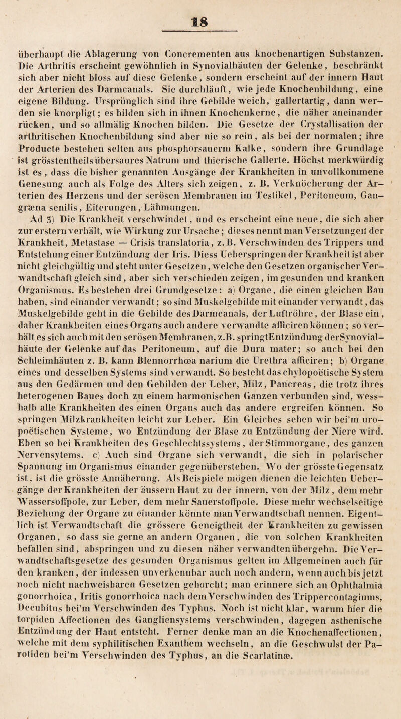 überhaupt die Ablagerung von Concrementen aus knochenartigen Substanzen. Die Arthritis erscheint gewöhnlich in Synovialhäuten der Gelenke, beschränkt sich aber nicht bloss auf diese Gelenke, sondern erscheint auf der innern Haut der Arterien des Darmcanals. Sie durchläuft, wie jede Knochenbildung, eine eigene Bildung. Ursprünglich sind ihre Gebilde weich, gallertartig, dann wer¬ den sie knorpligt; es bilden sich in ihnen Knochenkerne, die näher aneinander rücken, und so allmälig Knochen bilden. Die Gesetze der Crystallisation der arthritischen Knochenbildung sind aber nie so rein, als bei der normalen; ihre Producte bestehen selten aus phosphorsauerm Kalke, sondern ihre Grundlage ist grÖsstenlheils übersaures Natrum und thierische Gallerte. Höchst merkwürdig ist es , dass die bisher genannten Ausgänge der Krankheiten in unvollkommene Genesung auch als Folge des Alters sich zeigen, z. B. Verknöcherung der Ar¬ terien des Herzens und der serösen Membranen im Testikel, Peritoneum, Gan- grama senilis, Eiterungen, Lähmungen. Ad 3) Die Krankheit verschwindet, und es erscheint eine neue, die sich aber zur erstem verhält, wie Wirkung zur Ursache; dieses nennt man Versetzungen der Krankheit, Metastase — Crisis translatoria, z.B. Verschwinden des Trippers und Entstehung einer Entzündung der Iris. Diess Ueberspringen der Krankheit ist aber nicht gleichgültigund steht unter Gesetzen, welche den Gesetzen organischer Ver¬ wandtschaft gleich sind, aber sich verschieden zeigen, im gesunden und kranken Organismus. Es bestehen drei Grundgesetze: a) Organe, die einen gleichen Bau haben, sind einander verwandt; so sind Muskelgebilde mit einander verwandt, das Muskelgebilde geht in die Gebilde des Darmcanals, der Luftröhre, der Blase ein, daher Krankheiten eines Organs auch andere verwandte afficirenkönnen; so ver¬ hält es sich auch mit den serösen Membranen, z.B. springtEntzündung derSvnovial- häute der Gelenke auf das Peritoneum, auf die Dura matcr; so auch bei den Schleimhäuten z. B. kann Blennorrhoea narium die Urethra afficiren; b) Organe eines und desselben Systems sind verwandt. So besteht das chylopoetische System aus den Gedärmen und den Gebilden der Leber, Milz, Pancreas, die trotz ihres heterogenen Baues doch zu einem harmonischen Ganzen verbunden sind, wess- halb alle Krankheiten des einen Organs auch das andere ergreifen können. So springen Milzkrankheiten leicht zur Leber. Ein Gleiches sehen wir bei’m uro- poelischen Systeme, wo Entzündung der Blase zu Entzündung der Niere wird. Eben so bei Krankheiten des Geschleclilssystems, der Stimmorgane, des ganzen Nervensytems. c) Auch sind Organe sich verwandt, die sich in polarischer Spannung im Organismus einander gegenüberslehen. Wo der grösste Gegensatz ist, ist die grösste Annäherung. Als Beispiele mögen dienen die leichten Ueber- gänge der Krankheiten der äussernHaut zu der innern, von der Milz, dem mehr Wassersofipole, zur Leber, dem mehr SauerstofTpole. Diese mehr wechselseitige Beziehung der Organe zu einander könnte man Verwandtschaft nennen. Eigent¬ lich ist Verwandtschaft die grössere Geneigtheit der Krankheiten zu gewissen Organen, so dass sie gerne an andern Organen, die von solchen Krankheiten befallen sind , abspringen und zu diesen näher verwandten übergehn. Die Ver¬ wandtschaftsgesetze des gesunden Organismus gelten im Allgemeinen auch für den kranken, der indessen unverkennbar auch noch andern, wenn auch bis jetzt noch nicht nachweisbaren Gesetzen gehorcht; man erinnere sich an Ophthalmia gonorrhoica, Iritis gonorrhoica nach dem Verschwinden des Trippercontagiums, Decubitus bei’m Verschwinden des Typhus. Noch ist nicht klar, warum hier die torpiden Affectionen des Gangliensystems verschwinden, dagegen asthenische Entzündung der Haut entsteht. Ferner denke man an die Knochenaffectionen, welche mit dem syphilitischen Exanthem wechseln, an die Geschwulst der Pa¬ rotidei! bei’m Verschwinden des Typhus, an die Scarlatina?.