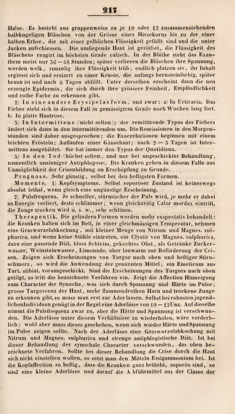 halbkugeligen Bläschen \on der Grösse eines Hirsekorns bis zu der einer halben Erbse , die mit einer gelblichen Flüssigkeit gefüllt sind und die unter Jucken aufschiessen. Die umliegende Haut ist gerothet, die Flüssigkeit des Bläschens reagirt im höchsten Grade calisch. In der Blülhe steht das Exan¬ them meist nur 56—48 Stunden; später verlieren die Bläschen ihre Spannung, werden welk, runzelig ihre Flüssigkeit trüb, endlich platzen sie, ihr Inhalt ergiesst sich und erstarrt zu einer Kruste, die anfangs bernsteinfarbig, später braun ist und nach 6 Tagen abfällt. Unter derselben erscheint dann die neu erzeugte Epidermis, die sich durch ihre grössere Feinheit, Empfindlichkeit und rothe Farbe zu erkennen gibt. 2) In eine andere Erysipelas form, und zwar: a) In Urticaria. Das Fieber zieht sich in diesem Fall in gemässigtem Grade noch Wochen lang fort, b) In platte Hautrose. 5) In Intermitten s (nicht selten); der remittirende Typus des Fiebers ändert sich dann in den intermittirenden um. Die Remissionen in den Morgen¬ stunden sind daher ausgesprochen; die Exacerbalionen beginnen mit einem leichten Frösteln; Auflaufen einer Gänsehaut; nach 2 — 5 Tagen ist lnter- mittens ausgebildet. Sie hat immer den Typus der Quotidiana. 4) In den Tod (höchst selten, und nur bei ungeschickter Behandlung, namentlich unsinniger Antiphlogose). Die Kranken gehen in diesem Falle aus Unmöglichkeit der Crisenbildung an Erschöpfung zu Grunde. Prognose. Sehr günstig, selbst bei den heftigsten Formen. Momente. 1) Kopfsymptome. Selbst soporöser Zustand ist keineswegs absolut lethal, wenn gleich eine ungünstige Erscheinung. 2) Pulsfrequenz. Je schneller, stürmischer der Puls wird, je mehr er dabei an Energie verliert, desto schlimmer; wenn gleichzeitig Calor raordax eintritt, die Zunge trocken wird u. s. w., sehr schlimm. Therapeutik. Die gelindem Formen werden mehr exspectativ behandelt: die Kranken halten sich im Bett, in einer gleichmässigen Temperatur, nehmen eine Graswurzelabkochung , mit kleiner Menge von Nitrum und Magnes. sul- phurica, und wenn keine Stühle eintreten, ein Clystir von Magnes. sulphurica, dazu eine passende Diät, bloss Schleim, gekochtes Obst, als Getränke Zucker¬ wasser, Weinsteinwasser, Limonade, aber lauwarm zur Beförderung der Cri- sen. Zeigen sich Erscheinungen von Turgor nach oben und heftiger Stirn¬ schmerz, so w ird die Anwendung der genannten Mittel, ein Emeticum aus Tart. stibiat. vorausgeschickt. Sind die Erscheinungen des Turgors nach oben getilgt, so tritt das bezeichnete Verfahren ein. Zeigt die Affection Hinneigung zum Character der Svnocha, was sich durch Spannung und Härte im Pulse , grosse Turgescenz der Haut, mehr flammendrothen Harn und trockene Zunge zu erkennen gibt,so muss man erst zur Aderlässen. Selbstbeirobustenjugend- lichenlndividuen genügt in der Regel eine Aderlässe von 10 — 12Unz. Auf dieselbe nimmt die Pulsfrequenz zw ar zu, aber die Härte und Spannung ist verschwun¬ den. Die Aderlässe unter diesem Verhältnisse zu wiederholen, wäre verderb¬ lich ; wohl aber muss dieses geschehen, wenn sich wieder Härte und Spannung im Pulse zeigen sollte. Nach der Aderlässe eine Graswurzelabkochung mit Nitrum und Magnes. sulphurica und strenge antiphlogistische Diät. Ist bei dieser Behandlung der synochale Character verschwunden, das oben be¬ zeichnete Verfahren. Sollte bei dieser Behandlung die Crise durch die Haut sich nicht einstellen wollen, so setzt man den Mitteln Essigammonium bei. Ist die Kopfaffection so heftig, dass die Kranken ganz betäubt, soporös sind, so sind eine kleine Aderlässe und darauf die A bführmittel aus der Glasse der