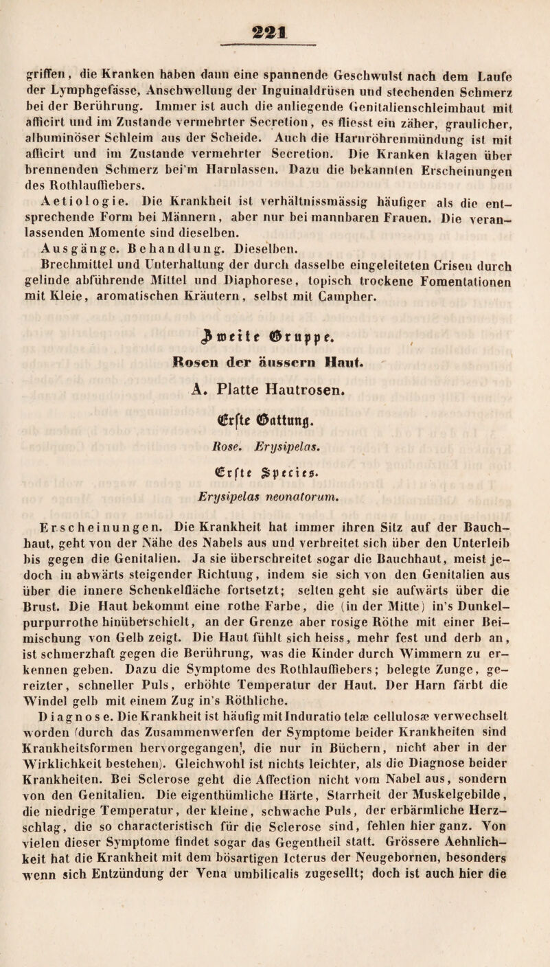 griffen, die Kranken haben dann eine spannende Geschwulst nach dem Laufe der Lymphgelassc, Anschwellung der Inguinaldrüsen und stechenden Schmerz hei der Berührung. Immer ist auch die anliegende Genitalienschleimhaut mit afficirt und im Zustande vermehrter Secretion, es fliesst ein zäher, graulicher, albuminöser Schleim aus der Scheide. Auch die Harnröhrenraündung ist mit aflicirt und im Zustande vermehrter Sccretion. Die Kranken klagen über brennenden Schmerz bei’in Harnlassen. Dazu die bekannten Erscheinungen des Rothlaufliebers. Aetiologie. Die Krankheit ist verhältnissmässig häufiger als die ent¬ sprechende Form bei Männern, aber nur bei mannbaren Frauen. Die veran¬ lassenden Momente sind dieselben. Ausgänge. Behandlung. Dieselben. Brechmittel und Unterhaltung der durch dasselbe eingeleiteten Criseu durch gelinde abführende Mittel und Diaphorese, topisch trockene Fomentationen mit Kleie, aromatischen Kräutern, selbst mit Campher. ^mettc (Gruppe. Rosen der äussern Haut. A. Platte Hautrosen. (ßrfte (Öattunjj. Rose. Erxjsipelas. Crfte £ptcics. Erxjsipelas neonatorum. Erscheinungen. Die Krankheit hat immer ihren Sitz auf der Bauch¬ haut, geht von der Nähe des Nabels aus und verbreitet sich über den Unterleib bis gegen die Genitalien. Ja sie überschreitet sogar die Bauchhaut, meist je¬ doch in abwärts steigender Richtung, indem sie sich von den Genitalien aus über die innere Schenkelfläche fortsetzt; seilen geht sie aufwärts über die Brust. Die Haut bekommt eine rotheF’arbe, die (in der Mitte) in’s Dunkel- purpurrothe hinübef schielt, an der Grenze aber rosige Rothe mit einer Bei¬ mischung von Gelb zeigt. Die Haut fühlt sich heiss, mehr fest und derb an, ist schmerzhaft gegen die Berührung, was die Kinder durch Wimmern zu er¬ kennen geben. Dazu die Symptome des Rothlaufliebers; belegte Zunge, ge¬ reizter, schneller Puls, erhöhte Temperatur der Haut. Der Harn färbt die Windel gelb mit einem Zug in’s Rölhliche. Diagnose. Die Krankheit ist häufig initlnduratio telse cellulosae verwechselt worden (durch das Zusammenwerfen der Symptome beider Krankheiten sind Krankheitsformen hervorgegangen’, die nur in Büchern, nicht aber in der Wirklichkeit bestehen). Gleichwohl ist nichts leichter, als die Diagnose beider Krankheiten. Bei Sclerose geht die Affection nicht vom Nabelaus, sondern von den Genitalien. Die eigenthümliche Härte, Starrheit der Muskelgebilde, die niedrige Temperatur, der kleine, schwache Puls, der erbärmliche Herz¬ schlag, die so characteristisch für die Sclerose sind, fehlen hier ganz. Yon vielen dieser Symptome findet sogar das Gegentheil statt. Grössere Aehnlich- keit hat die Krankheit mit dem bösartigen Icterus der Neugebornen, besonders wenn sich Entzündung der Yena umbilicalis zugesellt; doch ist auch hier die