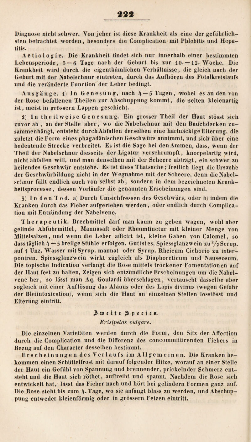 Diagnose nicht schwer. Von jeher ist diese Krankheit als eine der gefährlich¬ sten betrachtet worden, besonders die Complication mit Phlebitis und Hepa¬ titis. Aetiologie. Die Krankheit findet sich nur innerhalb einer bestimmten Lebensperiode, 5 — 6 Tage nach der Gehurt bis zur 10. —12. Woche. Die Krankheit wird durch die eigenthümlichen Verhältnisse, die gleich nach der Geburt mit der Nabelschnur eintreten, durch das Aufhören des Fötalkreislaufs und die veränderte Function der Leber bedingt. Ausgänge. 1) In Genesung, nach 4 — 5 Tagen, wobei es an den von der Rose befallenen Theilen zur Abschuppung kommt, die selten kleienartig ist, meist in grossem Lappen geschieht. 2) In theilweise Genesung. Ein grosser Theil der Haut stösst sich zuvor ab , an der Stelle aber, wo die Nabelschnur mit den Bauchdecken zu¬ sammenhängt, entsteht durch Abfallen derselben eine hartnäckige Eiterung, die zuletzt die Form eines phagadänischen Geschwürs annimmt, und sich über eine bedeutende Strecke verbreitet. Es ist die Sage bei den Ammen, dass, wenn der Theil der Nabelschnur diesseits der Ligatur verschrumpft, knorpelartig wird, nicht abfallen will, und man denselben mit der Scheere abträgt, ein schwer zu heilendes Geschwür entstehe. Es ist diess Thatsache; freilich liegt die Ursache der Geschwürbildung nicht in der Wegnahme mit der Scheere, denn die Nabel¬ schnur fällt endlich auch von selbst ab, sondern in dem bezeichneten Krank- heitsprocesse, dessen Vorläufer die genannten Erscheinungen sind. 5) In den Tod. a) Durch Umsichfressen des Geschwürs, oder b) indem die Kranken durch das Fieber aufgerieben werden, oder endlich durch Complica¬ tion mit Entzündung der Nabelvene. Therapeutik. Brechmittel darf man kaum zu geben wagen, wohl aber gelinde Abführmittel, Mannasaft oder Rheumtinctur mit kleiner Menge von Mittelsalzen, und wenn die Leber afiicirt ist, kleine Gaben von Calomel, so dass täglich 4 —5 breiige Stühle erfolgen. Gut ist es, Spiessglanzwein zul/2Scrup. auf 1 Unz. Wasser mitSyrup. mannat oder Syrup. Rheicum Cichorio zu inter- poniren. Spiessglanzwein wirkt zugleich als Diaphoreticum und Nauseosum. Die topische Indication verlangt die Rose mittels trockener Fomentationen auf der Haut fest zu halten. Zeigen sich entzündliche Erscheinungen um die Nabel¬ vene her, so lässt man Aq. Goulardi überschlagen, vertauscht dasselbe aber sogleich mit einer Auflösung das Alauns oder des Lapis divinus (wegen Gefahr der Bleiintoxication), w enn sich die Haut an einzelnen Stellen losstösst und Eiterung eintrilt. 3 to e 11 e £ p e c i c «. Erisipelas vulgare. Die einzelnen Varietäten werden durch die Form, den Sitz der Affection durch die Complication und die Differenz des concommittirenden Fiebers in Bezug auf den Character desselben bestimmt. Erscheinungen desVerlaufs im Allgemeinen. Die Kranken be¬ kommen einen Schüttelfrost mit darauf folgender Hitze, worauf an einer Stelle der Haut ein Gefühl von Spannung und brennender, prickelnder Schmerz ent¬ steht und die Haut sich röthet, auftreibt und spannt. Nachdem die Rose sich entwickelt hat, lässt das Fieber nach und hört bei gelindem Formen ganz auf. Die Rose steht bis zum 4. Tage, wo sie anfängt blass zu werden, und Abschup¬ pung entweder kleienförmig oder in grossem Fetzen eintritt.