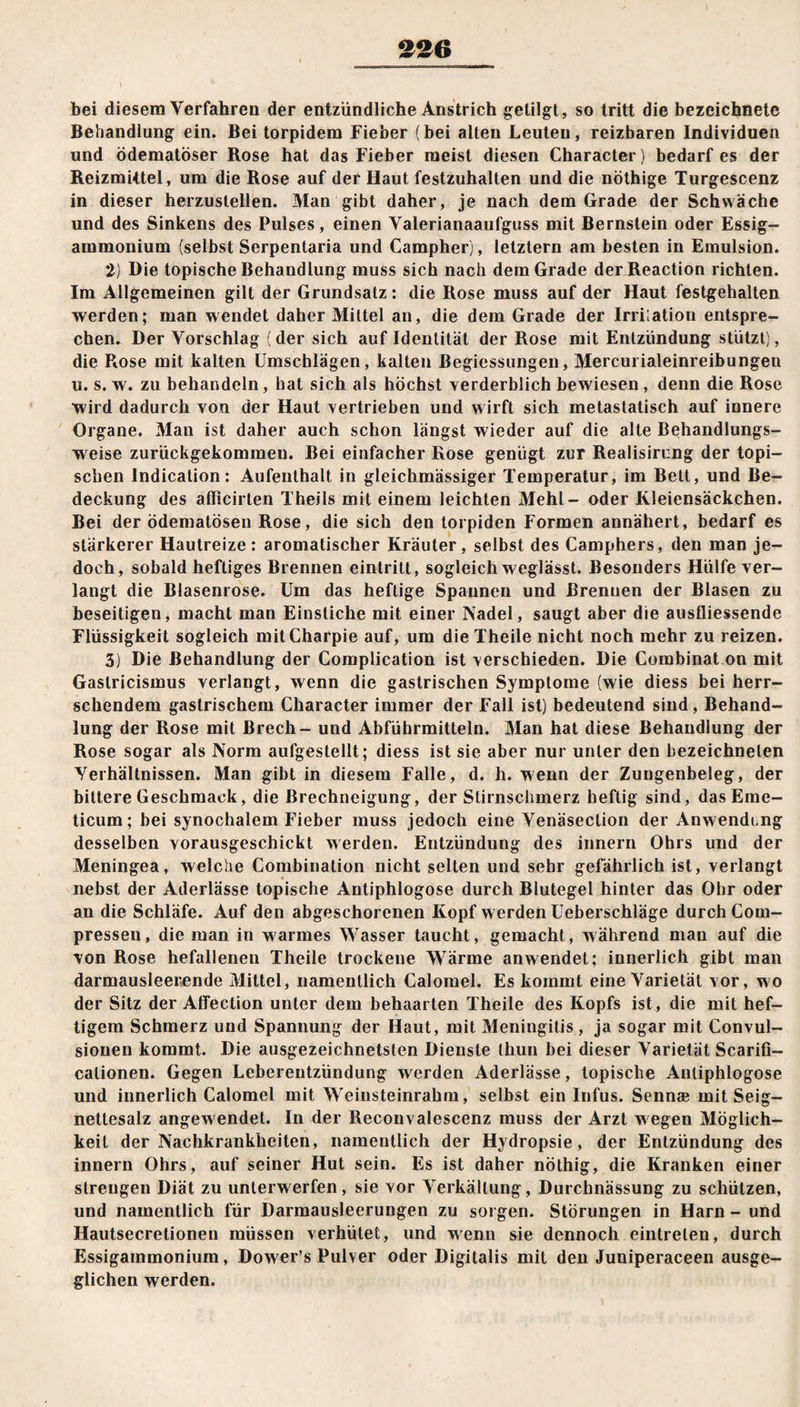 bei diesem Verfahren der entzündliche Anstrich getilgt, so tritt die bezeichnete Behandlung ein. Bei torpidem Fieber (bei alten Leuten, reizbaren Individuen und ödematöser Bose hat das Fieber meist diesen Character) bedarf es der Reizmittel, um die Rose auf der Haut festzuhalten und die nöthige Turgescenz in dieser herzustellen. Man gibt daher, je nach dem Grade der Schwäche und des Sinkens des Pulses, einen Valerianaaufguss mit Bernstein oder Essig¬ ammonium (selbst Serpentaria und Campher), letztem am besten in Emulsion. 2) Die topische Behandlung muss sich nach dem Grade der Reaction richten. Im Allgemeinen gilt der Grundsatz: die Rose muss auf der Haut festgehalten werden; man wendet daher Mittel an, die dem Grade der Irrilation entspre¬ chen. Der Vorschlag (der sich auf Identität der Rose mit Entzündung stützt), die Rose mit kalten Umschlägen, kalten ßegiessungen, Mercurialeinreibungeu u. s. w. zu behandeln, hat sich als höchst verderblich bewiesen , denn die Rose wird dadurch von der Haut vertrieben und wirft sich metastatisch auf innere Organe. Man ist daher auch schon längst wieder auf die alte Behandlungs¬ weise zurückgekomraen. Bei einfacher Rose genügt zur Realisirung der topi¬ schen lndication: Aufenthalt in gleichmässiger Temperatur, im Bett, und Be¬ deckung des aflicirten Theils mit einem leichten Mehl- oder Kleiensäckchen. Bei der ödematösen Rose, die sich den torpiden Formen annähert, bedarf es stärkerer Hautreize: aromatischer Kräuter, selbst des Camphers, den man je¬ doch, sobald heftiges Brennen eintritt, sogleich weglässt. Besonders Hülfe ver¬ langt die Blasenrose. Um das heftige Spannen und Brennen der Blasen zu beseitigen, macht man Einstiche mit einer Nadel, saugt aber die ausfliessende Flüssigkeit sogleich mitCharpie auf, um die Theile nicht noch mehr zu reizen. 3) Die Behandlung der Complication ist verschieden. Die Combinat on mit Gaslricisinus verlangt, wenn die gastrischen Symptome (wie diess bei herr¬ schendem gastrischem Character immer der Fall ist) bedeutend sind, Behand¬ lung der Rose mit ßrech- und Abführmitteln. Man hat diese Behandlung der Rose sogar als Norm aufgestellt; diess ist sie aber nur unter den bezeichneten Verhältnissen. Man gibt in diesem Falle, d. h. wenn der Zungenbeleg, der bittere Geschmack, die Brechneigung, der Stirnschmerz heftig sind, dasEme- ticum; bei synochalem Fieber muss jedoch eine Venäsection der Anwendcng desselben yorausgeschickt werden. Entzündung des innern Ohrs und der Meningea, welche Combination nicht selten und sehr gefährlich ist, verlangt nebst der Aderlässe topische Antiphlogose durch Blutegel hinter das Ohr oder an die Schläfe. Auf den abgeschorenen Kopf werden Ueberschläge durch Coin- pressen, die man in warmes Wasser taucht, gemacht, während man auf die von Rose hefallenen Theile trockene Wärme anwendet; innerlich gibt man darmausleerende Mittel, namentlich Calomel. Es kommt eine Varietät vor, wo der Sitz der Affection unter dem behaarten Theile des Kopfs ist, die mit hef¬ tigem Schmerz und Spannung der Haut, mit Meningitis, ja sogar mit Convul- sionen kommt. Die ausgezeichnetsten Dienste thun bei dieser Varietät Scarifi- calionen. Gegen Leberentzündung werden Aderlässe, topische Antiphlogose und innerlich Calomel mit Weinsteinrahm, selbst ein Infus. Sennae mit Seig- nettesalz angewendet. In der Reconvalescenz muss der Arzt wegen Möglich¬ keit der Nachkrankheiten, namentlich der Hydropsie, der Entzündung des innern Ohrs, auf seiner Hut sein. Es ist daher nöthig, die Kranken einer strengen Diät zu unterwerfen, sie vor Verkällung, Durchnässung zu schützen, und namentlich für Darmausleerungen zu sorgen. Störungen in Harn - und Hautsecretionen müssen verhütet, und wenn sie dennoch eintrelen, durch Essigammonium, Dower’s Pulver oder Digitalis mit den Juniperaceen ausge¬ glichen werden.