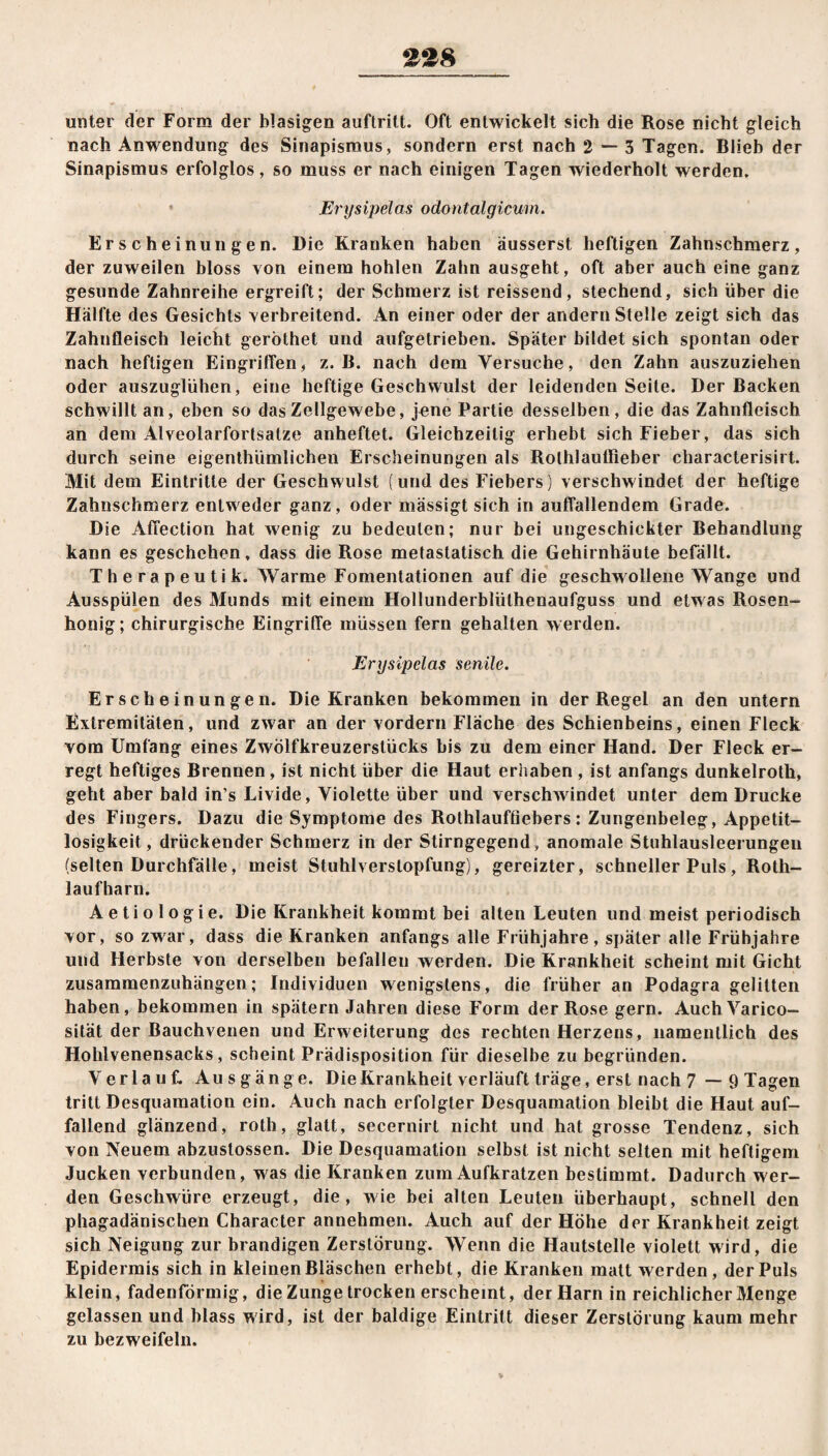 £28 unter der Form der blasigen auftritt. Oft entwickelt sich die Rose nicht gleich nach Anwendung des Sinapismus, sondern erst nach 2 — 3 Tagen. Blieb der Sinapismus erfolglos, so muss er nach einigen Tagen wiederholt werden. * Erysipelas odontalgicum. Erscheinungen. Die Kranken haben äusserst heftigen Zahnschmerz, der zuweilen bloss von einem hohlen Zahn ausgeht, oft aber auch eine ganz gesunde Zahnreihe ergreift; der Schmerz ist reissend, stechend, sich über die Hälfte des Gesichts verbreitend. An einer oder der andern Stelle zeigt sich das Zahnfleisch leicht geröthet und aufgetrieben. Später bildet sich spontan oder nach heftigen Eingriffen, z. B. nach dem Versuche, den Zahn auszuziehen oder auszuglühen, eine heftige Geschwulst der leidenden Seite. Der Backen schwillt an, eben so das Zellgewebe, jene Partie desselben, die das Zahnfleisch an dem Alveolarfortsatze anheftet. Gleichzeitig erhebt sich Fieber, das sich durch seine eigenthümlichen Erscheinungen als Rolhlauffieber characterisirt. Mit dem Eintritte der Geschwulst (und des Fiebers) verschwindet der heftige Zahnschmerz entweder ganz, oder mässigt sich in auffallendem Grade. Die Affection hat wenig zu bedeuten; nur bei ungeschickter Behandlung kann es geschehen, dass die Rose metastatisch die Gehirnhäute befällt. Therapeutik. Warme Fomentationen auf die geschwollene Wange und Ausspülen des Munds mit einem Hollunderblüthenaufguss und etwas Rosen¬ honig ; chirurgische Eingriffe müssen fern gehalten werden. Erysipelas senile. Erscheinungen. Die Kranken bekommen in der Regel an den untern Extremitäten, und zwar an der vordem Fläche des Schienbeins, einen Fleck vom Umfang eines Zwölfkreuzerstücks bis zu dem einer Hand. Der Fleck er¬ regt heftiges Brennen, ist nicht über die Haut erhaben , ist anfangs dunkelroth, geht aber bald in’s Livide, Violette über und verschw indet unter dem Drucke des Fingers. Dazu die Symptome des Rothlaufüebers: Zungenbeleg, Appetit¬ losigkeit, drückender Schmerz in der Stirngegend, anomale Stuhlausleerungen (selten Durchfälle, meist Stuhlverstopfung), gereizter, schneller Puls, Roth- laufharn. Aetiologie. Die Krankheit kommt bei alten Leuten und meist periodisch vor, so zwar, dass die Kranken anfangs alle Frühjahre, später alle Frühjahre und Herbste von derselben befallen werden. Die Krankheit scheint mit Gicht zusammenzuhängen; Individuen wenigstens, die früher an Podagra gelitten haben, bekommen in spätem Jahren diese Form der Rose gern. Auch Varico- sität der Bauchvenen und Erweiterung des rechten Herzens, namentlich des Hohlvenensacks, scheint Prädisposition für dieselbe zu begründen. Verlauf. Ausgänge. Die Krankheit verläuft träge, erst nach 7 — 9 Tagen tritt Desquamation ein. Auch nach erfolgter Desquamation bleibt die Haut auf¬ fallend glänzend, roth, glatt, secernirt nicht und hat grosse Tendenz, sich von Neuem abzustossen. Die Desquamation selbst ist nicht selten mit heftigem Jucken verbunden, was die Kranken zum Aufkratzen bestimmt. Dadurch wer¬ den Geschwüre erzeugt, die, wie bei alten Leuten überhaupt, schnell den phagadänischen Character annehmen. Auch auf der Höhe der Krankheit zeigt sich Neigung zur brandigen Zerstörung. Wenn die Hautstelle violett wird, die Epidermis sich in kleinen Bläschen erhebt, die Kranken matt werden, der Puls klein, fadenförmig, die Zunge trocken erscheint, der Harn in reichlicher Menge gelassen und blass wird, ist der baldige Eintritt dieser Zerstörung kaum mehr zu bezweifeln.