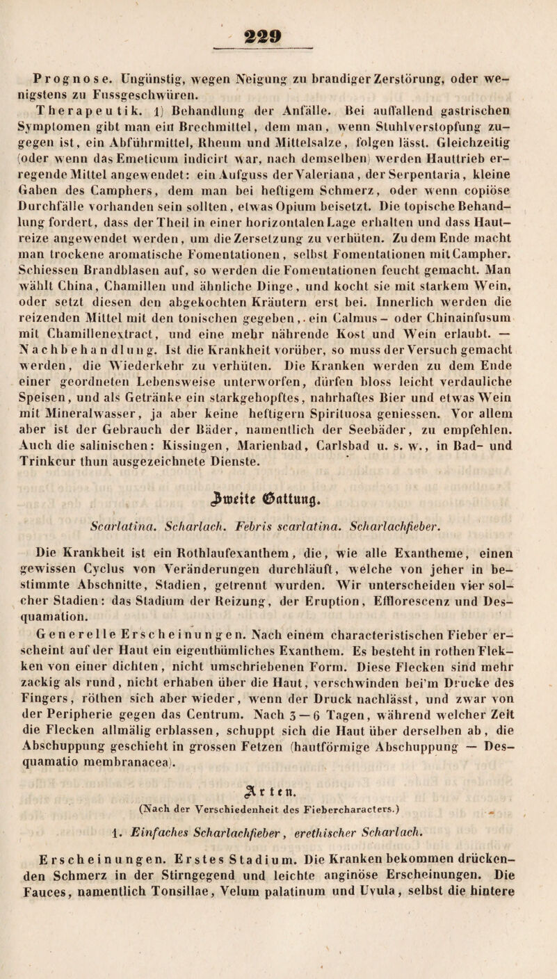 Prognose. Ungünstig, wegen Nfeigung zu brandiger Zerstörung, oder we¬ nigstens zu Fussgeschwüren. Therapeutik. 1) Behandlung der Anfälle. Bei auffallend gastrischen Symptomen gibt man ein Brechmittel, dem man, wenn Stuhlverstopfung zu¬ gegen ist, ein Abführmittel, Rheum und Mittelsalze, folgen lässt. Gleichzeitig (oder wenn dasEmelicum indich t war, nach demselben) werden Hauttrieb er¬ regende Mittel angewendet: ein Aufguss der Valeriana, der Serpentaria, kleine Gaben des Camphers, dem man bei heftigem Schmerz, oder wenn copiöse Durchfälle vorhanden sein sollten, etwas Opium beisetzt. Die topische Behand¬ lung fordert , dass der Theil in einer horizontalen Lage erhalten und dass Haut¬ reize angewendet werden, um die Zersetzung zu verhüten. Zudem Ende macht man trockene aromatische Fomentationen , selbst Fomentationen mitCampher. Schiessen Brandblasen auf, so werden die Fomentationen feucht gemacht. Man wählt China, Chamillen und ähnliche Dinge, und kocht sie mit starkem Wein, oder setzt diesen den abgekochten Kräutern erst bei. Innerlich werden die reizenden Mittel mit den tonischen gegeben,. ein Calrnus- oder Chinainfusum mit Chamillenextract, und eine mehr nährende Kost und Wein erlaubt. — Nachbehandlung. Ist die Krankheit vorüber, so muss der Versuch gemacht werden, die Miederkehr zu verhüten. Die Kranken werden zu dem Ende einer geordneten Lebensweise unterworfen, dürfen bloss leicht verdauliche Speisen, und als Getränke ein starkgehopftes, nahrhaftes Bier und etwas Wein mit Mineralwasser, ja aber keine heftigem Spirituosa geniessen. Vor allem aber ist der Gebrauch der Bäder, namentlich der Seebäder, zu empfehlen. Auch die salinischen: Kissingen, Marienbad, Carlsbad u. s. w., in Bad- und Trinkcur thun ausgezeichnete Dienste. Gattung, Scarlatina. Scharlach. Fcbris scartatina. Scharlachfieber. Die Krankheit ist ein Rothlaufexanthem, die, wie alle Exantheme, einen gewissen Cyclus von Veränderungen durchläuft, welche von jeher in be¬ stimmte Abschnitte, Stadien, getrennt wurden. Wir unterscheiden vier sol¬ cher Stadien: das Stadium der Reizung, der Eruption, Efflorescenz und Des¬ quamation. Generelle Erscheinungen. Nach einem characteristischen Fieber er¬ scheint auf der Haut ein eigenthümliches Exanthem. Es besteht in rothenFlek- ken von einer dichten, nicht umschriebenen Form. Diese Flecken sind mehr zackig als rund, nicht erhaben über die Haut, verschwinden bei’m Drucke des Fingers, röthen sich aber wieder, wenn der Druck nachlässt, und zwar von der Peripherie gegen das Centrum. Nach 3 — 6 Tagen, während welcher Zeit die Flecken allmälig erblassen, schuppt sich die Haut über derselben ab, die Abschuppung geschieht in grossen Fetzen (hautförmige Abschuppung — Des¬ quamatio membranacea). ,2t r t en. (Nach der Verschiedenheit des Ficbcrcharacters.) m 1. Einfaches Scharlachfieber, er ethischer Scharlach. Erscheinungen. Erstes Stadium. Die Kranken bekommen drücken¬ den Schmerz in der Stirngegend und leichte anginöse Erscheinungen. Die Fauces, namentlich Tonsillae, Velum palatinura und Uvula, selbst die hintere