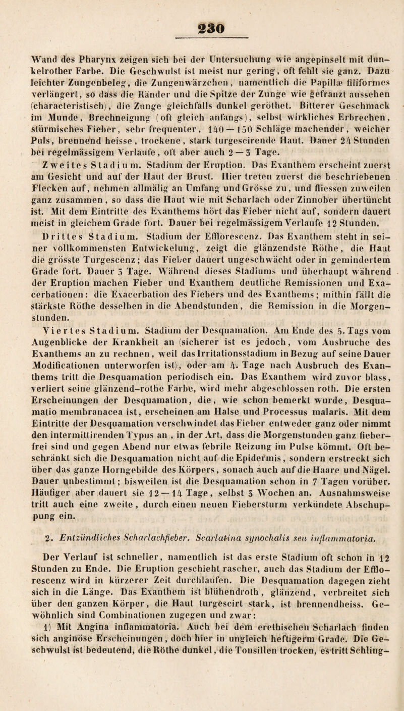 Wand des Pharynx zeigen sich hei der Untersuchung wie angepinselt mit dun- kelrother Farbe. Die Geschwulst ist meist nur gering, oft fehlt sie ganz. Dazu leichter Zungenbeleg, die Zungenwärzchen, namentlich die Papilla1 filiformes verlängert, so dass die Ränder und die Spitze der Zunge w ie gefranzt aussehen (characteristisch), die Zunge gleichfalls dunkel geröthet. Bitterer Geschmack im Munde, Brechneigung (oft gleich anfangs), selbst wirkliches Erbrechen, stürmisches Fieber, sehr frequenter, 140 — 150 Schläge machender , weicher Puls, brennend heisse, trockene, stark turgescirende Haut. Dauer 24 Stunden bei regelmässigem Verlaufe, oft aber auch 2 — 5 Tage. Zweites Stadium. Stadium der Eruption. Das Exanthem erscheint zuerst am Gesicht und auf der Haut der Brust. Hier treten zuerst die beschriebenen Flecken auf, nehmen allmälig an Umfang und Grösse zu, und Giessen zuweilen ganz zusammen, so dass die Haut wie mit Scharlach oder Zinnober übertüncht ist. Mit dem Eintritte des Exanthems hört das Fieber nicht auf, sondern dauert meist in gleichem Grade fort. Dauer bei regelmässigem Verlaufe 12 Stunden. Drittes Stadium. Stadium der Etflorescenz. Das Exanthem steht in sei¬ ner vollkommensten Entwickelung, zeigt die glänzendste Röthe, die Haut die grösste Turgeseenz; das Fieber dauert ungeschw ächt oder in gemindertem Grade fort. Dauer 5 Tage. Während dieses Stadiums und überhaupt w ährend der Eruption machen Fieber und Exanthem deutliche Remissionen und Exa¬ cerbationen: die Exacerbation des Fiebers und des Exanthems; mithin fällt die stärkste Röthe desselben in die Abendstunden, die Remission in die Morgen¬ stunden. Viertes Stadium. Stadium der Desquamation. Am Ende des 5. Tags vom Augenblicke der Krankheit an (sicherer ist es jedoch, vom Ausbruche des Exanthems an zu rechnen , w eil das Irritationsstadium in Bezug auf seine Dauer Modificationen unterworfen ist), oder am 4* Tage nach Ausbruch des Exan¬ thems tritt die Desquamation periodisch ein. Das Exanthem wird zuvor blass, verliert seine glänzend-rothe Farbe, wird mehr abgeschlossen roth. Die ersten Erscheinungen der Desquamation, die, wie schon bemerkt wurde, Desqua¬ matio membranacea ist, erscheinen am Halse und Processus malaris. Mit dem Eintritte der Desquamation verschwindet dasFicber entw eder ganz oder nimmt den intermiltirenden Typus an , in der Art, dass die Morgenstunden ganz fieber¬ frei sind und gegen Abend nur etwas febrile Reizung im Pulse kömmt. Oft be¬ schränkt sich die Desquamation nicht auf die Epidermis, sondern erstreckt sich über das ganze Horngebilde des Körpers, sonach auch auf die Haare und Nägel. Dauer unbestimmt; bisweilen ist die Desquamation schon in 7 Tagen vorüber. Häufiger aber dauert sie 12—14 Tage, selbst 5 Wochen an. Ausnahmsweise tritt auch eine zweite, durch einen neuen Fieberslurm verkündete Abschup¬ pung ein. 2. Entzündliches Scharlachfieber. ScarlaPina synochalis seu inflammatoria. Der Verlauf ist schneller, namentlich ist das erste Stadium oft schon in 12 Stunden zu Ende. Die Eruption geschieht rascher, auch das Stadium der Efilo- rescenz wird in kürzerer Zeit durchlaufen. Die Desquamation dagegen zieht sich in die Länge. Das Exanthem ist blühendroth, glänzend , verbreitet sich über den ganzen Körper, die Haut turgescirt stark, ist brennendheiss. Ge¬ wöhnlich sind Gombinationen zugegen und zwar: 1) Mit Angina inflammatoria. Auch bei dem erethischen Scharlach finden sich anginöse Erscheinungen, doch hier in ungleich heftigerm Grade. Die Ge¬ schwulst ist bedeutend, die Röthe dunkel, die Tonsillen trocken, es tritt Schling-