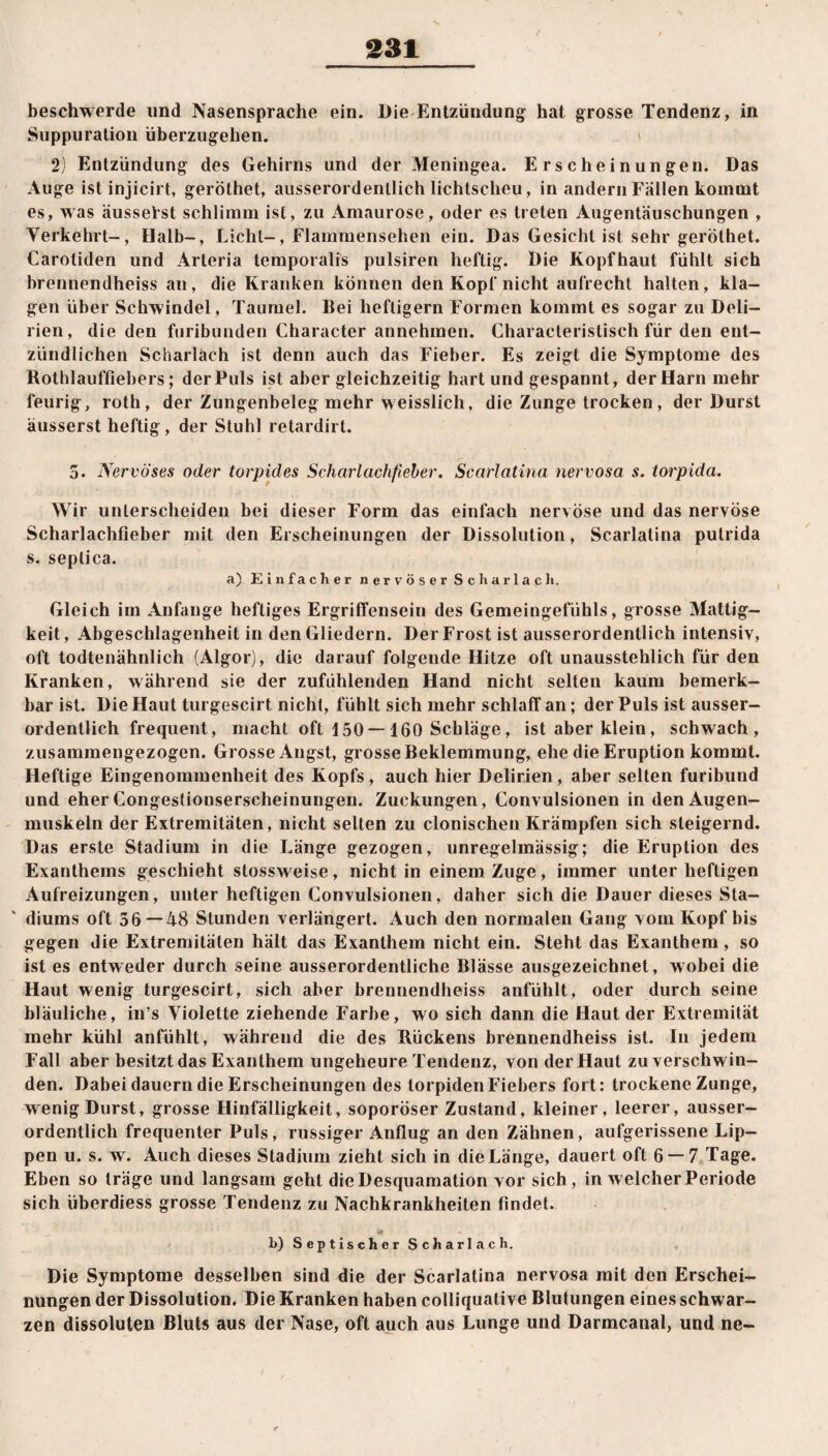 / beschwerde lind Nasensprache ein. Die Entzündung hat grosse Tendenz, in Suppuration überzugehen. ' 2) Entzündung des Gehirns und der Meningea. Erscheinungen. Das Auge ist injicirt, geröthet, ausserordentlich lichtscheu, in andern Fällen kommt es, was äusselst schlimm ist, zu Amaurose, oder es treten Augentäuschungen , Verkehrt-, Halb-, Licht-, Flammensehen ein. Das Gesicht ist sehr geröthet. Caroliden und Arteria temporalis pulsiren heftig. Die Kopfhaut fühlt sich brennendheiss an, die Kranken können den Kopf nicht aufrecht halten, kla¬ gen über Schwindel, Taumel. Bei heftigem Formen kommt es sogar zu Deli¬ rien, die den furibunden Character annehmen. Characteristisch für den ent¬ zündlichen Scharlach ist denn auch das Fieber. Es zeigt die Symptome des Rothlauffiebers; der Puls ist aber gleichzeitig hart und gespannt, der Harn mehr feurig, roth, der Zungenbeleg mehr w eisslich, die Zunge trocken, der Durst äusserst heftig, der Stuhl retardirt. 5. Nervöses oder torpides Scharlachfieber. Scarlatina nervosa s. torpida. Wir unterscheiden bei dieser Form das einfach nervöse und das nervöse Scharlachfieber mit den Erscheinungen der Dissolution, Scarlatina putrida s. seplica. a) Einfacher nervöser Scharlach. Gleich im Anfänge heftiges Ergriffensein des Gemeingefühls, grosse Mattig¬ keit, Abgeschlagenheit in den Gliedern. Der Frost ist ausserordentlich intensiv, oft todtenähnlich (Algor), die darauf folgende Hitze oft unausstehlich für den Kranken, während sie der zufühlenden Hand nicht selten kaum bemerk¬ bar ist. Die Haut turgescirt nicht, fühlt sich mehr schlaff'an; der Puls ist ausser¬ ordentlich frequent, macht oft 150 — 160 Schläge, ist aber klein, schwach, zusammengezogen. Grosse Angst, grosse Beklemmung, ehe die Eruption kommt. Heftige Eingenommenheit des Kopfs, auch hier Delirien , aber selten furibund und eher Congestionserscheinungen. Zuckungen, Convulsionen in den Augen¬ muskeln der Extremitäten, nicht selten zu clonischen Krämpfen sich steigernd. Das erste Stadium in die Länge gezogen, unregelmässig; die Eruption des Exanthems geschieht stossweise, nicht in einem Zuge, immer unter heftigen Aufreizungen, unter heftigen Convulsionen, daher sich die Dauer dieses Sta¬ diums oft 36—48 Stunden verlängert. Auch den normalen Gang vom Kopf bis gegen die Extremitäten hält das Exanthem nicht ein. Steht das Exanthem, so ist es entweder durch seine ausserordentliche Blässe ausgezeichnet, wobei die Haut wenig turgescirt, sich aber brennendheiss anfühlt, oder durch seine bläuliche, in’s Violette ziehende Farbe, wo sich dann die Haut der Extremität mehr kühl anfühlt, während die des Kückens brennendheiss ist. In jedem Fall aber besitzt das Exanthem ungeheure Tendenz, von der Haut zu verschwin¬ den. Dabei dauern die Erscheinungen des torpiden Fiebers fort: trockene Zunge, wenig Durst, grosse Hinfälligkeit, soporöser Zustand, kleiner, leerer, ausser¬ ordentlich frequenter Puls, russiger Anflug an den Zähnen, aufgerissene Lip¬ pen u. s. wr. Auch dieses Stadium zieht sich in die Länge, dauert oft 6 —7 Tage. Eben so träge und langsam geht die Desquamation vor sich, in welcherPeriode sich überdiess grosse Tendenz zu Nachkrankheiten findet. Hl b) Septischer Scharlach. Die Symptome desselben sind die der Scarlatina nervosa mit den Erschei¬ nungen der Dissolution. Die Kranken haben colliquative Blutungen eines schwar¬ zen dissoluten Bluts aus der Nase, oft auch aus Lunge und Darmcanal, und ne-