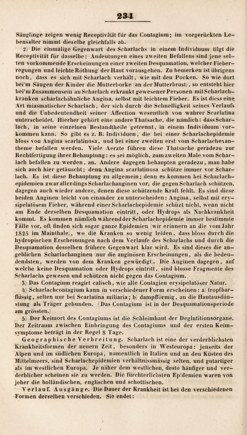 Säuglinge zeigen wenig Receptivität für das Contagiura; im vorgerückten Le¬ bensalter nimmt dieselbe gleichfalls ab. 2) Die einmalige Gegenwart des Scharlachs in einem Individuum tilgt die Receptivität für dasselbe; Andeutungen eines zweiten Befallens sind jene sel¬ ten vorkommende Erscheinungen einer zweiten Desquamation, w elcher Fieber¬ regungen und leichte Röthung der Haut voransgehen. Zu bemerken ist übrigens noch, dass es sich mit Scharlach verhält, wie mit den Pocken. So wie dort bei m Säugen der Kinder die Mutterborke (an der Mutterbrust), so entsteht hier bei’m Zusammensein auScharlach erkrankt gewesener Personen mitScharlach- kranken scharlachähnliche Angina, selbst mit leichtem Fieber. Es ist diess eine Art miasmatischer Scharlach , der sich durch die Schnelligkeit seines Verlaufs und die Unbedeutendheit seiner Affeetion wesentlich von wahrer Scarlatina unterscheidet. Hierher gehört eine andere Thatsache, die nämlich: dass Schar¬ lach, in seine einzelnen Bestandteile getrennt, in einem Individuum vor¬ kommenkann. So gibt es z. B. Individuen, die bei einer Scharlachepidemie bloss von Angina scarlatinosa, und bei einer zweiten erst vom Scharlachexan¬ theme befallen werden. Viele Aerzte führen diese Thatsache geradezu zur Rechtfertigung ihrer Behauptung: es sei möglich, zum zweiten Male vom Schar¬ lach befallen zu werden, an. Andere dagegen behaupten geradezu, man habe sich auch hier getäuscht; denn Angina scarlatinosa schütze immer vor Schar¬ lach. Es ist diese Behauptung zu allgemein ; denn es kommen bei Scharlach¬ epidemien zwar allerdings Scharlachanginen vor, die gegen Scharlach schützen, dagegen auch wieder andere, denen diese schützende Kraft fehlt. Es sind diese beiden Anginen leicht von einander zu unterscheiden: Angina, selbst mit ery- sipelatösem Fieber, während einer Scharlachepidemie schüzt nicht, w enn nicht am Ende derselben Desquamation eintritt, oder Hydrops als Nachkrankheit kommt. Es kommen nämlich w ährend der Scharlachepidemie immer bestimmte Fälle vor, oft finden sich sogar ganze Epidemien (wir erinnern an die vom Jahr 1825 im Mainthale), wo die Kranken so wenig leiden, dass bloss durch die hydropischen Erscheinungen nach dem Verlaufe des Scharlachs und durch die Desquamation desselben frühere Gegenwart klar w ird. Es sind dieses die an¬ geblichen Scharlachanginen (nur die anginösen Erscheinungen, als die bedeu- dendsten, werden von dem Kranken gewürdigt). Die Anginen dagegen, auf welche keine Desquamation oder Hydrops eintritt, sind blosse Fragmente des Scharlachs gewesen und schützen nicht gegen das Contagium. 3) Das Contagium reagirt calisch, wie alle Contagien erysipelatöser Natur. 4) Scharlachcontagium kann in verschiedener Form erscheinen: a) tropfbar¬ flüssig, selten nur bei Scarlatina miliaria; b) dampfförmig, an die Hautausdün¬ stung als Träger gebunden. (Das Contagium ist in der Desquamationsperiode am grössten.) 5) Der Keimort des Contagiums ist die Schleimhaut der Deglutitionsorgane. Der Zeitraum zwischen Einbringung des Contagiums und der ersten Keim¬ symptome beträgt in der Regel 8 Tage. Geographische Verbreitung. Scharlach ist eine der verderblichsten Krankheitsformen der neuern Zeit, besonders in Westeuropa: jenseits der Alpen und im südlichen Europa, namentlich in Italien und an den Küsten des Mittelmeers, sind Scharlachepidemien verhältnissmässig selten, und gutartiger als im westlichen Fduropa. Je näher dem westlichen, desto häufiger und ver¬ derblicher scheinen sie zu wrerden. Die Fürchterlichsten Epidemien waren von jeher die holländischen, englischen und schottischen. Verlauf. Ausgänge. Die Dauer der Krankheit ist bei den verschiedenen Formen derselben verschieden. Sie endet: