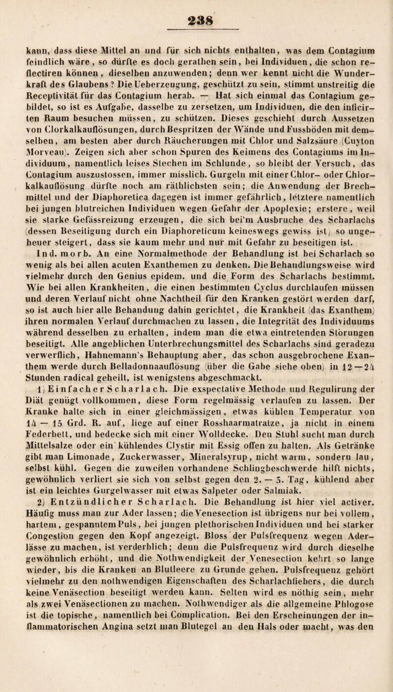 kann, dass diese Mittel an und für sich nichts enthalten, was dem Contagium feindlich wäre, so dürfte es doch gerathcn sein, hei Individuen, die schon re- flectiren können, dieselben anzuwenden; denn wer kennt uicht die Wunder¬ kraft des Glaubens ? Die Ueberzeugung, geschützt zu sein, stimmt unstreitig die Receptivität für das Contagium herab. — Hat sich einmal das Contagium ge¬ bildet, so ist es Aufgabe, dasselbe zu zersetzen, um Individuen, die den inficir- ten Raum besuchen müssen, zu schützen. Dieses geschieht durch Aussetzen von Clorkalkauflösungen, durch Bespritzen der Wände undFussböden mit dem¬ selben, am besten aber durch Räucherungen mit Chlor und Salzsäure (Cuyton Morveau). Zeigen sich aber schon Spuren des Keimens des Contagiums im In¬ dividuum, namentlich leises Siechen im Schlunde, so bleibt der Versuch, das Contagium auszustossen, immer misslich. Gurgeln mit einer Chlor- oder Chlor¬ kalkauflösung dürfte noch am rälhlichsten sein; die Anwendung der Brech¬ mittel und der Diaphoretica dagegen ist immer gefährlich, letztere namentlich hei jungen blutreichen Individuen wegen Gefahr der Apoplexie; erstere , weil sie starke Gefässreizung erzeugen, die sich bei’m Ausbruche des Scharlachs (dessen Beseitigung durch ein Diaphoreticum keineswegs gewiss ist) so unge¬ heuer steigert, dass sie kaum mehr und nur mit Gefahr zu beseitigen ist. Ind. morb. An eine Normalmethode der Behandlung ist bei Scharlach so wenig als bei allen acuten Exanthemen zu denken. Die Behandlungsweise wird vielmehr durch den Genius epidera. und die Form des Scharlachs bestimmt. Wie bei allen Krankheiten, die einen bestimmten Cyclus durchlaufen müssen und deren Verlauf nicht ohne Nachlheil für den Kranken gestört w erden darf, so ist auch hier alle Behandung dahin gerichtet, die Krankheit (das Exanthem) ihren normalen Verlauf durchmachen zu lassen, die Integrität des Individuums während desselben zu erhalten, indem man die etwa eintretenden Störungen beseitigt. Alle angeblichen Unterbrechungsmitlel des Scharlachs sind geradezu verwerflich, Hahnemann’s Behauptung aber, das schon ausgebrochene Exan¬ them werde durch Belladonnaauflösung (über die Gabe siehe oben) in 12—24 Stunden radical geheilt, ist wenigstens abgeschmackt. 1) Ein facherSchar lach. Die exspectative Methode und Regulirung der Diät geuügt vollkommen, diese Form regelmässig verlaufen zu lassen. Der Kranke halte sich in einer gleichmässigen, etw as kühlen Temperatur von 14— 15 Grd. R. auf, liege auf einer Rosshaarmatratze, ja nicht in einem Federbett, und bedecke sich mit einer Wolldecke. Den Stuhl sucht man durch Mittelsalze oder ein kühlendes Clystir mit Essig offen zu halten. Als Getränke gibt man Limonade, Zuckerwasser, Mineralsyrup , nicht wann, sondern lau, selbst kühl. Gegen die zuweilen vorhandene Schlingbeschwerde hilft nichts, gewöhnlich verliert sie sich von selbst gegen den 2. — 5. Tag, kühlend aber ist ein leichtes Gurgelwasser mit etwas Salpeter oder Salmiak. 2) Entzündlicher Scharlach. Die Behandlung ist hier viel activer. Häufig muss man zur Ader lassen; dieVenesection ist übrigens nur bei vollem, hartem, gespanntem Puls, bei jungen plethorischcn Individuen und bei starker Congestion gegen den Kopf angezeigt. Bloss der Pulsfrequenz w egen Ader¬ lässe zu machen, ist verderblich; denn die Pulsfrequenz wird durch dieselbe gewöhnlich erhöht, und die Notlmendigkeit der Venesection kehrt so lange wieder, bis die Kranken an Blutleere zu Grunde gehen. Pulsfrequenz gehört vielmehr zu den nolhwendigen Eigenschaften des Scharlachfiebers, die durch keine Venäsection beseitigt werden kann. Selten wird es nöthig sein, mehr als zw ei Venäsectionen zu machen. Noihwendiger als die allgemeine Phlogose ist die topische, namentlich bei Cömplication. Bei den Erscheinungen der in¬ flammatorischen Angina setzt man Blutegel an den Hals oder macht, was den