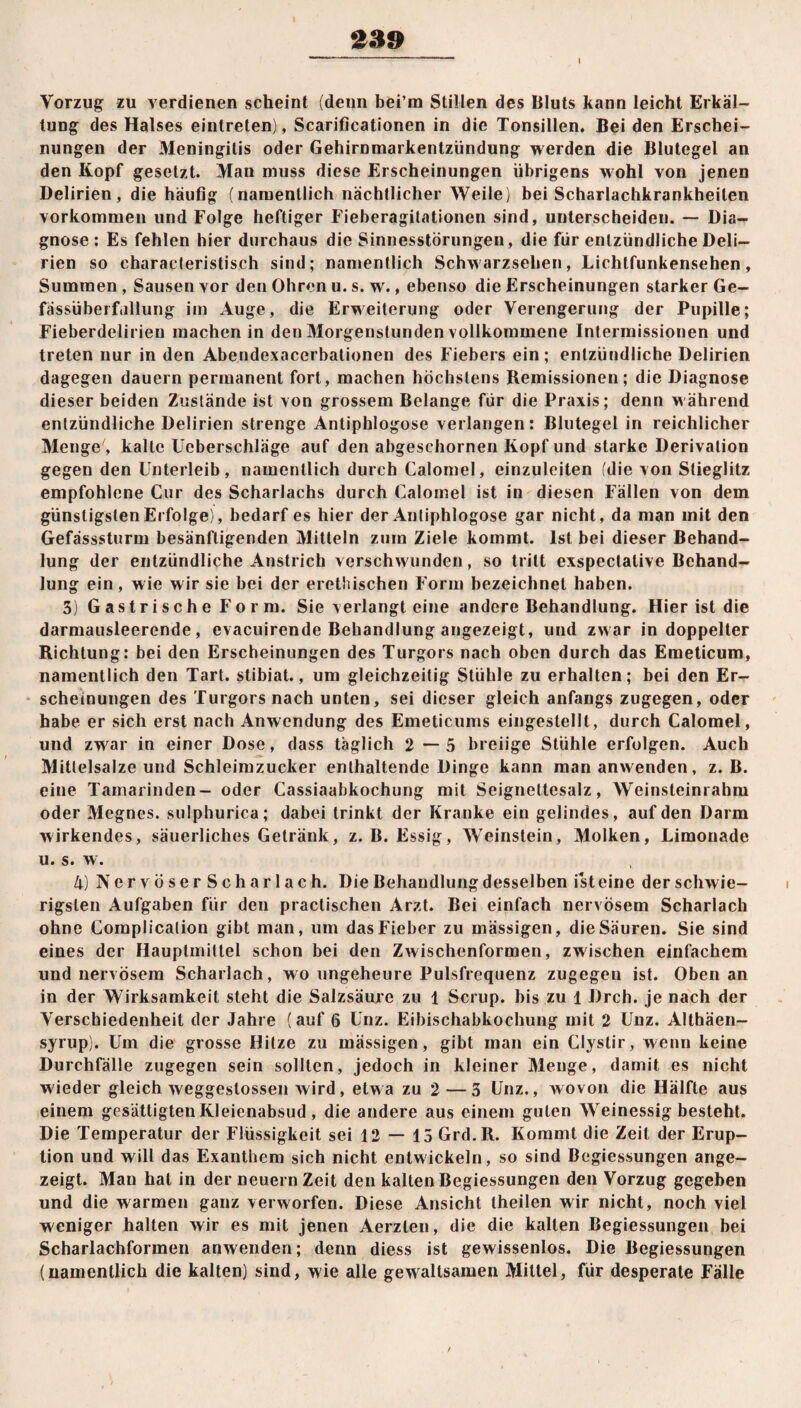 339 Vorzug zu verdienen scheint (denn bei’m Stillen des Bluts kann leicht Erkäl¬ tung des Halses eintreten), Scarificationen in die Tonsillen. Bei den Erschei¬ nungen der Meningitis oder Gehirnmarkentzündung werden die Blutegel an den Kopf gesetzt. Man muss diese Erscheinungen übrigens wohl von jenen Delirien, die häufig (namentlich nächtlicher Weile) bei Scharlachkrankheilen Vorkommen und Folge heftiger Fieberagitationen sind, unterscheiden. — Dia¬ gnose: Es fehlen hier durchaus die Sinnesstörungen, die für entzündliche Deli¬ rien so characteristisch sind; namentlich Schwarzsehen, Lichtfunkensehen, Summen , Sausen vor den Ohren u. s. w., ebenso die Erscheinungen starker Ge- fässüberfullung im Auge, die Erweiterung oder Verengerung der Pupille; Fieberdelirien machen in den Morgenstunden vollkommene Intermissionen und treten nur in den Abendexacerbationen des Fiebers ein ; entzündliche Delirien dagegen dauern permanent fort, machen höchstens Remissionen; die Diagnose dieser beiden Zustände ist von grossem Belange für die Praxis; denn während entzündliche Delirien strenge Antiphlogose verlangen: Blutegel in reichlicher Menge , kalte Ucberschläge auf den abgeschornen Kopf und starke Derivation gegen den Unterleib, namentlich durch Calomel, einzuleiten (die von Stieglitz empfohlene Cur des Scharlachs durch Calomel ist in diesen Fällen von dem günstigsten Erfolge), bedarf es hier der Antiphlogose gar nicht, da man mit den Gefässsturm besänftigenden Mitteln zum Ziele kommt. Ist bei dieser Behand¬ lung der entzündliche Anstrich verschwunden, so tritt exspectative Behand¬ lung ein, wie wir sie bei der erethischen Form bezeichnet haben. 3) Gastrische Form. Sie verlangt eine andere Behandlung. Hier ist die darmausleerende, evacuirende Behandlung angezeigt, und zwar in doppelter Richtung: bei den Erscheinungen des Turgors nach oben durch das Emeticum, namentlich den Tart. stibiat., um gleichzeitig Stühle zu erhalten; bei den Er¬ scheinungen des Turgors nach unten, sei dieser gleich anfangs zugegen, oder habe er sich erst nach Anwendung des Emeticums eingestellt, durch Calomel, und zwar in einer Dose, dass täglich 2—5 breiige Stühle erfolgen. Auch Mittelsalze und Schleimzucker enthaltende Dinge kann man anwenden, z. B. eine Tamarinden- oder Cassiaabkochung mit Seignettesalz, Weinsleinrahm oder Megnes. sulphurica; dabei trinkt der Kranke ein gelindes, auf den Darm wirkendes, säuerliches Getränk, z. B. Essig, Weinstein, Molken, Limonade u. s. w. 4) NervöserScharlach. Die Behandlung desselben ist eine der schwie¬ rigsten Aufgaben für den practischen Arzt. Bei einfach nervösem Scharlach ohne Complicalion gibt man, um das Fieber zu massigen, die Säuren. Sie sind eines der Hauptmittel schon bei den Zwischenformen, zwischen einfachem und nervösem Scharlach, wo ungeheure Pulsfrequenz zugegeu ist. Obenan in der Wirksamkeit steht die Salzsäure zu 1 Scrup. bis zu 1 Dreh, je nach der Verschiedenheit der Jahre (auf 6 Unz. Eibischabkochung mit 2 Unz. Althäen- syrup). Um die grosse Hitze zu massigen, gibt inan ein Clyslir, wenn keine Durchfälle zugegen sein sollten, jedoch in kleiner Menge, damit es nicht wieder gleich weggeslossen wird, etwa zu 2—3 Unz., wovon die Hälfte aus einem gesättigten Kleienabsud, die andere aus einem guten Weinessig besteht. Die Temperatur der Flüssigkeit sei 12 — 15 Grd.R. Kommt die Zeit der Erup¬ tion und will das Exanthem sich nicht entwickeln, so sind Begiessungen ange¬ zeigt. Man hat in der neuern Zeit den kalten Begiessungen den Vorzug gegeben und die warmen ganz verworfen. Diese Ansicht theilen wir nicht, noch viel weniger halten wir es mit jenen Aerzlen, die die kalten Begiessungen bei Scharlachformen anwenden; denn diess ist gewissenlos. Die Begiessungen (namentlich die kalten) sind, wie alle gewaltsamen Mittel, für desperate Fälle