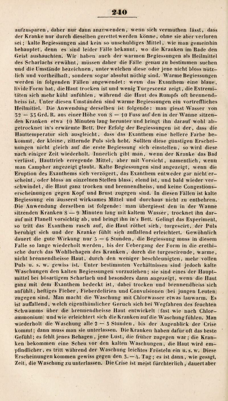 040 aufzusparen , daher nur dann anzuwenden, wenn sich vermuthen lässt, dass der Kranke nur durch dieselben gerettet werden könne, ohne sie aber verloren sei; kalte Begiessungen sind kein so unschuldiges Mittel, wie man gemeinhin behauptet, denn es sind leider Fälle bekannt, wo die Kranken im Bade den Geist aushauchlen. Wir haben auch der warmen Begiessungen als Heilmittel des Scharlachs erwähnt, müssen daher die Fälle genau zu bestimmen suchen und die Umstände bezeichnen, unter welchen diese oder jene nicht bloss nütz¬ lich und vortheilhaft, sondern sogar absolut nöthig sind. Warme Begiessungen werden in folgenden Fällen angewendet: wenn das Exanthem eine blaue, livideForm hat, die Haut trocken ist und wenig Turgescenz zeigt, die Extremi¬ täten sich mehr kühl anfühlen, während die Haut des Kumpfs oft brennend¬ heiss ist. Unter diesen Umständen sind warme Begiessungen ein vortreffliches Heilmittel. Die Anwendung derselben: ist folgende: man giesst Wasser von 32 — 53 Grd. R. aus einer Höhe von 8 — 10 Fuss auf den in der Wanne sitzen¬ den Kranken etw a 10 Minuten lang herunter und bringt ihn darauf wohl ab- gelrocknet in’s erwärmte Bett. Der Erfolg der Begiessungen ist der, dass die Hauttemperatur sich ausgleicht, dass das Exanthem eine hellere Farbe be¬ kommt, der kleine, zitternde Puls sich hebt. Sollten diese günstigen Erschei¬ nungen nicht gleich auf die erste Begiessung sich einstellen, so wird diese nach einiger Zeit wiederholt. Innerlich gibt man, wenn der Kranke das Bad verlässt, Hauttrieb erregende Mittel, aber mit Vorsicht, namentlich, wenn man Campher angezeigt glaubt. Kalte Begiessungen sind angezeigt, wenn die Eruption des Exanthems sich verzögert, das Exanthem entweder gar nicht er¬ scheint, oder bloss an einzelnen Stellen blass, elend ist, und bald wieder ver¬ schwindet, die Haut ganz trocken und brennendheiss, und keine Congestions- erscheinungen gegen Kopf und Brust zugegen sind. In diesen Fällen ist kalte Begiessung ein äusserst wirksames Mittel und durchaus nicht zu entbehren. Die Anwendung derselben ist folgende: man übergiesst den in der Wanne sitzenden Kranken 8 — 9 Minuten lang mit kaltem Wasser, trocknet ihn dar¬ auf mit Flanell vorsichtig ab, und bringt ihn in’s Bett. Gelingt das Experiment, so tritt das Exanthem rasch auf, die Haut röthet sich, turgescirt, der Puls beruhigt sich und der Kranke fühlt sich auffallend erleichtert. Gewöhnlich dauert die gute Wirkung nur 5—6 Stunden, die Begiessung muss in diesem Falle so lange wiederholt werden, bis der Uebergang der Form in die erethi- sche durch das Wohlbehagen des Kranken, durch die lurgescirende, warme, nicht brennendheisse Haut, durch den weniger beschleunigten, mehr vollen Puls u. s. w. gewiss ist. Unter bestimmten Verhältnissen sind jedoch kalte Waschungen den kalten Begiessungen vorzuziehen; sie sind eines der Haupt¬ mittel bei bösartigem Scharlach und besonders dann angezeigt, wenn die Haut ganz mit dem Exanthem bedeckt ist, dabei trocken und brennendheiss sich anfühlt, heftiges Fieber, Fieberdelirien und Convulsionen (bei jungen Leuten) zugegen sind. Man macht die Waschung mit Chlorw asser etw as lauwarm. Es ist auffallend, welch eigenlhümlicher Geruch sich bei Wegfahren des feuchten Schwamms über die brennendheisse Haut entwickelt (fast wie nach Chlor¬ ammonium) und wie erleichtert sich die Kranken auf die Waschung fühlen. Man wiederholt die Waschung alle 2 — 3 Stunden, bis der Augenblick der Crise kommt; dann muss man sie unterlassen. Die Kranken haben dafür oft das beste Gefühl; es fehlt jenes Behagen , jene Lust, die früher zugegen war; die Kran¬ ken bekommen eine Scheu vor den kalten Waschungen, die Haut wird em¬ pfindlicher, es tritt während der Waschung leichtes Frösteln ein u. s. wr. Diese Erscheinungen kommen gewiss gegen den 3.— 4. Tag; es ist dann, wie gesagt, Zeit, die Waschung zu unterlassen. Die Crise ist meist fürchterlich, dauert aber