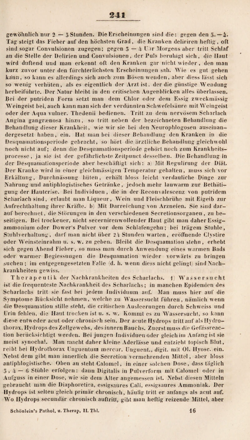 »41 gewöhnlich nur 2 — 5 Stunden. Die Erscheinungen sind die: gegen den 5.-4. Tag steigt das Fieber auf den höchsten Grad, die Kranken deliriren heftig, oft sind sogar Convulsionen zugegen; gegen 5 — 4 Unr Morgens aber tritt Schlaf an die Stelle der Delirien und Convulsionen, der Puls beruhigt sich, die Haut wird duftend und man erkennt oft den Kranken gar nicht wieder , den man kurz zuvor unter den fürchterlichsten Erscheinungen sah. Wie es gut gehen kann, so kann es allerdings sich auch zum Bösen wenden, aber dies» lässt sich so wenig verhüten, als es eigentlich der Arzt ist. der die günstige Wendung herbeiführte. Der Natur hleibt in den critischen Augenblicken alles überlassen. Bei der putriden Form setzt man dem Chlor oder dem Essig zweckmässig Weingeist bei, auch kann man sich der verdünnten Schwefelsäure mit Weingeist oder der Aqua vulner. Thedenii bedienen. Tritt zu dem nervösem Scharlach Angina gangraenosa hinzu, so tritt neben der bezeichnelen Behandlung die Behandlung dieser Krankheit, wie wir sie bei den Neurophlogosen auseinan¬ dergesetzt haben, ein. Hat man bei dieser Behandlung den Kranken in die Desquamationsperiode gebracht, so hört die ärztliche Behandlung gleichwohl noch nicht auf; denn die Desquamalionsperiode gehört noch zum Krankheils- processe , ja sie ist der gefährlichste Zeitpunct desselben. Die Behandlung in der Desquamalionsperiode aber beschäftigt sich: a) Mit Regulirung der Diät. Der Kranke wird in einer gleichmässigen Temperatur gehalten, muss sich vor Erkältung, Durchnässung hüten, erhält bloss leicht verdauliche Dinge zur Nahrung und antiphlogistisches Getränke, jedoch mehr lauwarm zur Belhäti- gung der Hautcrise. Bei Individuen, die in der Reconvalescenz von putridem Scharlach sind, erlaubt man Liqueur, Wein und Fleischbrühe mit Eigelb zur Aufrechthaltung ihrer Kräfte, b) Mit Darreichung von Arzneien. Sie sind dar¬ aufberechnet, die Störungen in den verschiedenen Secretionsorganen, zu be¬ seitigen. Bei trockener, nicht secernircnwollender Haut gibt man daher Essig¬ ammonium oder Dower’s Pulver vor dem Schlafengehn; bei trägem Stuhle, Sluhlyerhaltung, darf man nicht über 24 Stunden warten, eröffnende Clyslire oder Weinsteinrahm u. s. w7. zu geben. Bleibt die Desquamation stehn, erhebt sich gegen Abend Fieber, so muss man durch Anwendung eines warmen Bads oder warmer Begiessungen die Desquamation wieder vorwärts zu bringen suchen; im entgegengesetzten Falle {d. h. wenn diess nicht gelingt) sind Nach¬ krankheiten gewiss. Therapeutik der Nachkrankheiten des Scharlachs. \) Wassersucht ist die frequenteste Nachkrankheit des Scharlachs; in manchen Epidemien des Scharlachs tritt sie fast bei jedem Individuum auf. Man muss hier auf die Symptome Rücksicht nehmen, welche zu Wassersucht führen, nämlich wenn die Desquamation stille steht, die critischen Ausleerungen durch Schweiss und Urin fehlen, die Haut trocken ist u. s. w. Kommt es zu Wassersucht, so kann diese entw eder acut oder chronisch sein. Der acute Hydrops tritt auf als Hydro- thorax, Hydrops des Zellgew7ebs, des innern Bauchs. Zuerst muss die Gefässrcac- tion berücksichtigt werden. Bei jungen Individuen oder gleichim Anfang ist sie meist synochal. Man macht daher kleine Aderlässe und entzieht topisch Blut, reibt bei Hydrothorax Unguentum mercur. Unguent., digil. mit Ol. Ilyosc. ein. Nebst dem gibt man innerlich die Secretion vermehrenden Mittel, aber bloss antiphlogistische. Oben an steht Calomel, in einer solchen Dose, dass täglich 5 , 4 — 6 Stühle erfolgen: dann Digitalis in Pulverform mit Calomel oder in Aufguss in einer Dose, wie sie dem Aller angemessen ist. Nebst diesen Mitteln gebraucht man die Diaphoretica, essigsaures Cali, essigsaures Ammoniak. Der Hydrops ist selten gleich primär chronisch, häutig tritt er anfangs als acut auf. Wo Hydrops secundär chronisch auflritf, gibt man heftig reizende Mittel, aber Schönlein’s Pathol. u. Therap, II. Tht. 16