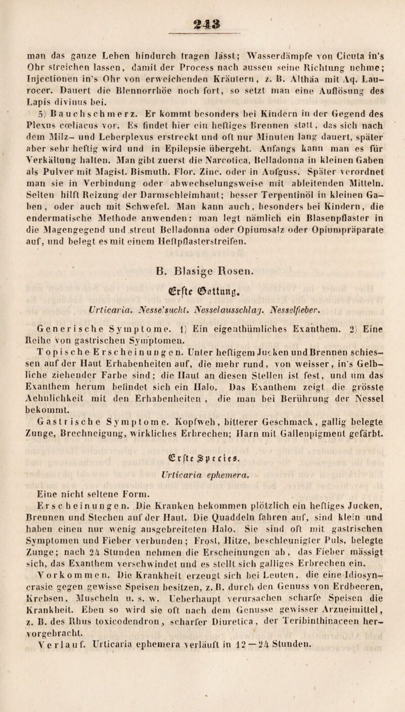 man das ganze Leben hindurch tragen lässt; Wasserdämpfe von Cicuta in’s Ohr streichen lassen, damit der Process nach aussen seine Richtung nehme; Injectionen in’s Ohr von erweichenden Kräutern, z. B. Althäa mit Aq. Lau- rocer. Dauert die Blennorrhoe noch fort, so setzt man eine Auflösung des Lapis divinus bei. 5) Bauchschmerz. Er kommt besonders hei Kindern in der Gegend des Plexus coeliacus vor. Es findet hier ein heftiges Brennen statt, das sich nach dem Milz- und Lcberple\us erstreckt und oft nur Minuten lang dauert, später aber sehr heftig wird und in Epilepsie ubergeht. Anfangs kann man es für Verkeilung halten. Man gibt zuerst die Narcotica, Belladonna in kleinen Gaben als Pulver mit Magist. Bismuth. Flor. Zinc. oder in Aufguss. Später verordnet man sie in Verbindung oder abwechselungsweise mit ableitenden Mitteln. Selten hilft Reizung der Darmschleimhaut; besser Terpentinöl in kleinen Ga¬ ben , oder auch mit Schwefel. Man kann auch, besonders bei Kindern, die endermatische Methode anwenden: man legt nämlich ein Blasenpflaster in die Magengegend und streut Belladonna oder Opiumsalz oder Opiumpräparate auf, und belegt es mit einem Heflpflasterstreifen. B. Blasige Rosen. CSrfte ©attuiRu Urticaria. Nesse1 sucht. Nesselausschlarj. Nesselfieber. Generische Symptome. 1) Ein eigenthümliches Exanthem. 2) Eine Reihe von gastrischen Symptomen. Topische Erscheinungen. Unter heftigem Jucken und Brennen schies¬ sen auf der Haut Erhabenheiten auf, die mehr rund, von weisser, ins Gelb¬ liche ziehender Farbe sind; die Haut an diesen Stellen ist fest, und um das Exanthem herum befindet sich ein Halo. Das Exanthem zeigt die grösste Aehnlichkeit mit den Erhabenheiten , die man bei Berührung der Nessel bekommt. Gastrische Symptome. Kopfweh, bitterer Geschmack, gallig belegte Zunge, Brechneigung, wirkliches Erbrechen; Harn mit Gallenpigment gefärbt. <£rftc$pccit0. Urticaria ephemera. Eine nicht seltene Form. Er sc he in ungen. Die Kranken bekommen plötzlich ein heftiges Jucken, Brennen und Stechen auf der Haut. Die Quaddeln fahren auf, sind klein und haben einen nur wenig ausgebreitelen Halo. Sic sind oft mit gastrischen Symptomen und Fieber verbunden; Frost, Hitze, beschleunigter Puls, belegte Zunge; nach 24 Stunden nehmen die Erscheinungen ab, das Fieber inässigt sich, das Exanthem verschwindet und es stellt sich galliges Erbrechen ein. Vorkommen. Die Krankheit erzeugt sich bei Leuten, die eine Idiosyn- crasie gegen gewisse Speisen besitzen, z.B. durch den Genuss von Erdbeeren, Krebsen, Muscheln u. s. w. Ueberhaupt verursachen scharfe Speisen die Krankheit. Eben so wird sie oft nach dem Genüsse gewisser Arzneimittel, z. B. des Rhus loxicodendron > scharfer üiuretica, der Tcribinthinaceen her¬ vorgebracht. Verlauf. Urticaria ephemera verläuft in 12 — 24 Stunden.