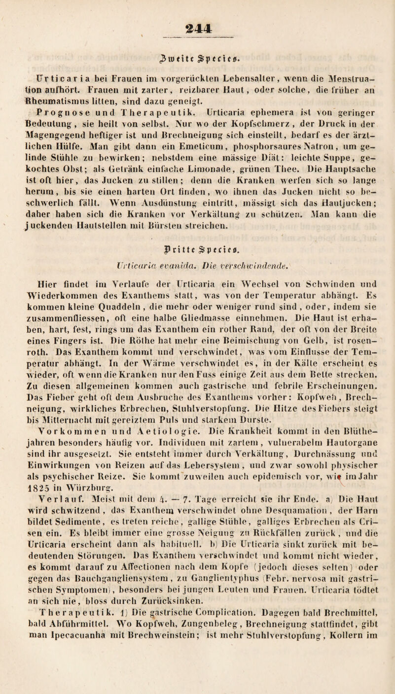 *444 $ weite Speeles. Urticaria bei Frauen im vorgerückten Lebensalter, wenn die Menstrua¬ tion anl’hört. Frauen mit zarter, reizbarer Haut, oder solche, die früher an Rheumatismus litten, sind dazu geneigt. Prognose und T h e r a p e u t i k. Urticaria ephemera ist von geringer Bedeutung, sie heilt von selbst. Nur wo der Kopfschmerz , der Druck in der Magengegend heftiger ist und Brechneigung sich einsteilt, bedarf es der ärzt¬ lichen Hülfe. Man gibt dann ein Emeticum, phosphorsaures Natron, um ge¬ linde Stühle zu bewirken; nebstdem eine massige Diät: leichte Suppe, ge¬ kochtes Obst; als Getränk einfache Limonade, grünen Thee. Die Hauptsache ist oft hier, das Jucken zu stillen ; denn die Kranken werfen sich so lange herum, bis sie einen harten Ort linden, wo ihnen das Jucken nicht so be¬ schwerlich fällt. Wenn Ausdünstung einlritt, mässigt sich das Hautjucken; daher haben sich die Kranken vor Yerkältung zu schützen. Man kann die juckenden Hautstellen mit Bürsten streichen. Prittc Yperns. Urticaria evanida. Die verschwindende. Hier findet im Verlaufe der Urticaria ein Wechsel von Schwinden und Wiederkommen des Exanthems statt, was von der Temperatur abhängt. Es kommen kleine Quaddeln , die mehr oder weniger rund sind , oder, indem sie Zusammenflüssen, oft eine halbe Gliedmasse einnchmen. Die Haut ist erha¬ ben, hart, fest, rings um das Exanthem ein rother Rand, der oft von der Breite eines Fingers ist. Die Röthe hat mehr eine Beimischung von Gelb, ist rosen- roth. Das Exanthem kommt und verschwindet, was vom Einflüsse der Tem¬ peratur abhängt. In der Warme verschwindet es, in der Kälte erscheint es w ieder, oft w enn die Kranken nurdenFuss einige Zeit aus dem Bette strecken. Zu diesen allgemeinen kommen auch gastrische und febrile Erscheinungen. Das Fieber geht oft dem Ausbruche des Exanthems vorher: Kopfweh , Brech¬ neigung, wirkliches Erbrechen, Sluhlverstopfung. Die Hitze des Fiebers steigt bis Mitternacht mit gereiztem Puls und starkem Durste. Vorkommen und Aetiologie. Die Krankheit kommt in den Blüthe- jahren besonders häufig vor. Individuen mit zartem, vulnerabelm Hautorgane sind ihr ausgesetzt. Sie entsteht immer durch Yerkältung, Durchnässung und Einw irkungen von Reizen auf das Lebersystem, und zw ar sowohl physischer als psychischer Reize. Sie kommt zuw eilen auch epidemisch vor, wi* im Jahr 1825 in Würzburg. Verlauf. Meist mit dem !\. — 7. Tage erreicht sie ihr Ende, a Die Haut wird schwitzend, das Exanthem verschw indet ohne Desquamation , der Harn bildet Sedimente, es treten reiche, gallige Stühle, galliges Erbrechen als Cri- sen ein. Es bleibt immer eine grosse Neigung zu Rückfällen zurück , und die Urticaria erscheint dann als habituell, b) Die Urticaria sinkt zurück mit be¬ deutenden Störungen. Das Exanthem verschwindet und kommt nicht wieder, es kommt darauf zu AtTectionen nach dem Kopfe (jedoch dieses selten) oder gegen das Bauchgangliensystem, zu Ganglientyphus (Febr. nervosa mit gastri¬ schen Symptomen), besonders bei jungen Leuten und Frauen. Urticaria tödtet an sich nie, bloss durch Zurücksinken. Therapeutik. 1) Die gastrische Complication. Dagegen bald Brechmittel, bald Abführmittel. Wo Kopfweh, Zungenbeleg, Brechneigung stattfindet, gibt man Ipecacuanha mit Brechweinstein; ist mehr Stuhlverstopfung, Kollern im