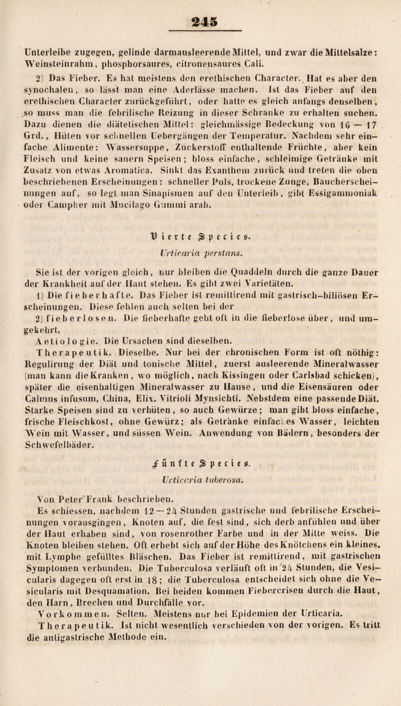 Unterleibe zugegen, gelinde darmausleerende Mittel, und zwar die Mittelsalze: Weinsteinrahm, phosphorsaures, citronensaures Cali. 2) Das Fieber. Es hat meistens den erethischen Character. Hat es aber den synochalen, so lässt man eine Aderlässe machen. Ist das Fieber auf den erethischen Character zurückgeführt, oder hatte es gleich anfangs denselben, ,so muss man die febrilische Reizung in dieser Schranke zu erhalten suchen. Dazu dienen die diätetischen Mittel: gleichmässige Bedeckung von IG — 17 Grd., Hüten vor schnellen Uebergängen der Temperatur. Nachdem sehr ein¬ fache Alimente: Wassersuppe, Zuckerstoff enthaltende Früchte, aber kein Fleisch und keine säuern Speisen; bloss einfache, schleimige Getränke mit Zusatz von etwas Aromatica. Sinkt das Exanthem zurück und treten die oben beschriebenen Erscheinungen : schneller Puls, trockene Zunge, Bauchersehei- nungen auf, so legt man Sinapismen auf den Unterleib, gibt Essigammoniak oder Campher mit Mucilago Gummi arab. D t e r t e $ p c c t e 0. Urticaria perstans. Sie ist der vorigen gleich, nur bleiben die Quaddeln durch die ganze Dauer der Krankheit auf der Haut stehen. Es gibt zwei Varietäten. 1) Die fieberhafte. Das Fieber ist remiltirend mit gastrisch-biliösen Er¬ scheinungen. Diese fehlen auch selten bei der 2) fieberlosen. Die fieberhafte geht oft in die fieberlose über, und um¬ gekehrt. Aeti o 1 o gie. Die Ursachen sind dieselben. Therapeutik. Dieselbe. Nur bei der chronischen Form ist oft nöthig: Regulirung der Diät und tonische Mittel, zuerst ausleerende Mineralwasser (man kann die Kranken, wo möglich, nach Kissingen oder Carlsbad schicken), später die eisenhaltigen Mineralwasser zu Hause , und die Eisensäuren oder Calmus infusum, China, Elix. Vilrioli Mynsichti. Nebstdem eine passende Diät. Starke Speisen sind zu verhüten, so auch Gewürze; man gibt bloss einfache, frische Fleischkost, ohne Gewürz; als Getränke einfaches Wasser, leichten Wein mit Wasser, und süssen Wein. Anwendung von Bädern, besonders der Schwefelbäder. .fünfte $ p e c 11 0. Urticaria tuberosa. Von Peter Frank beschrieben. Es schiessen, nachdem 12 — 24 Stunden gastrische und febrilische Erschei¬ nungen vorausgingen, Knoten auf, die fest sind, sich derb anfühlen und über der Haut erhaben sind, von rosenrother Farbe und in der Mitte weiss. Die Knoten bleiben stehen. Oft erhebt sich auf der Höhe des Knötchens ein kleines, mit Lymphe gefülltes Bläschen. Das Fieber ist rernittirend, mit gastrischen Symptomen verbunden. Die Tuberculosa verläuft oft in 24 Stunden, die Vesi- cularis dagegen oft erst in 18; die Tuberculosa entscheidet sich ohne die Ve— sicularis mit Desquamation. Bei beiden kommen Fiebercrisen durch die Haut, den Harn, Brechen und Durchfälle vor. Vorkommen. Sellen. Meistens nur bei Epidemien der Urticaria. Therapeutik. Ist nicht wesentlich verschieden von der vorigen. Es tritt die antigasirische Methode ein.