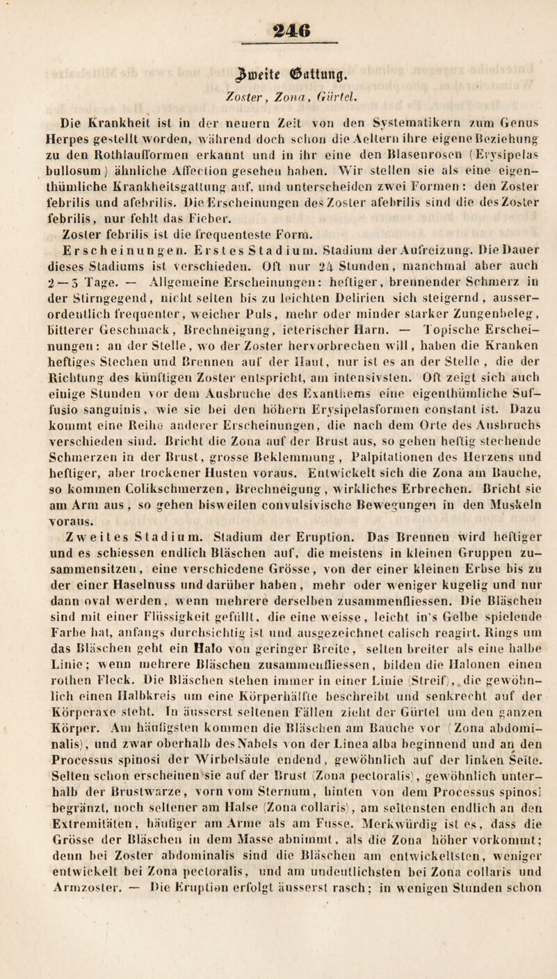 fronte (Gattung. Zoster, Zona, Gürtel. Die Krankheit ist in der neuern Zeit von den Systematikern zum Genus Herpes gestellt worden, während doch schon die Aellern ihre eigene Beziehung zu den Rothlauflormen erkannt und in ihr eine den Blasenrosen (Erysipelas bullosum) ähnliche Attention gesehen haben. Wir stellen sie als eine eigen¬ tümliche Krankheitsgallung auf, und unterscheiden zwei Formen : den Zoster febrilis und afebrilis. Die Erscheinungen des Zoster afel)rllis sind die des Zoster febrilis, nur fehlt das Fieber. Zoster febrilis ist die frequenteste Form. Erscheinungen. Erstes Stadium. Stadium der Aufreizung. Die Dauer dieses Stadiums ist verschieden. Oft nur 24 Stunden, manchmal aber auch 2 — 5 Tage. — Allgemeine Erscheinungen: heftiger, brennender Schmerz in der Stirngegend, nicht seiten bis zu leichten Delirien sich steigernd , ausser¬ ordentlich frequenter, weicher Puls, mehr oder minder starker Zungenbeleg, bitterer Geschmack, Brechneigung, icterischer Harn. — Topische Erschei¬ nungen: an der Stelle, wo der Zoster hervorbrechen will, haben die Kranken heftiges Stechen und Brennen auf der Haut, nur ist es an der Stelle , die der Richtung des künftigen Zoster entspricht, am intensivsten. Oft zeigt sich auch einige Stunden vor dem Ausbruche des Exanthems eine eigenthümliche Suf- fusio sanguinis, wie sie bei den hohem Erysipelasformen constant ist. Dazu kommt eine Reihe anderer Erscheinungen, die nach dem Orte des Ausbruchs verschieden sind. Bricht die Zona auf der Brust aus, so gehen heftig stechende Schmerzen in der Brust, grosse Beklemmung, Palpitationen des Herzens und heftiger, aber trockener Husten voraus. Entwickelt sich die Zona am Bauche, so kommen Colikschmerzen, Brechneigung, wirkliches Erbrechen. Bricht sie am Arm aus , so gehen bisweilen convulsivische Bew egungen in den Muskeln voraus. Zweites Stadium. Stadium der Eruption. Das Brennen wird heftiger und es schiessen endlich Bläschen auf, die meistens in kleinen Gruppen zu¬ sammensitzen , eine verschiedene Grösse, von der einer kleinen Erbse bis zu der einer Haselnuss und darüber haben , mehr oder w eniger kugelig und nur dann oval werden, wenn mehrere derselben zusammenfliessen. Die Bläschen sind mit einer Flüssigkeit gefüllt, die eine weisse, leicht in's Gelbe spielende Farbe hat, anfangs durchsichtig ist und ausgezeichnet calisch reagirt. Rings um das Bläschen geht ein Halo von geringer Breite, selten breiter als eine halbe Linie; wenn mehrere Bläschen zusammenfliessen, bilden die Halonen einen rolhen Fleck. Die Bläschen stehen immer in einer Linie (Streif), die gewöhn¬ lich einen Halbkreis um eine Körperhälfte beschreibt und senkrecht auf der Körperaxe steht. Tn äusserst seltenen Fällen zieht der Gürtel um den ganzen Körper. Am häufigsten kommen die Bläschen am Bauche vor (Zona abdomi¬ nalis), und zwar oberhalb des Nabels von der Linea alba beginnend und an den Processus spinosi der Wirbelsäule endend, gewöhnlich auf der linken Seite. Selten schon erscheinen sie auf der Brust (Zona pecloralis), gew öhnlich unter¬ halb der Brustwarze, vorn vom Sternum, hinten von dem Processus spinosi begränzt, noch seltener am Halse (Zona collaris), am seltensten endlich an den Extremitäten, häufiger am Arme als am Fusse. Merkwürdig ist es, dass die Grösse der Bläschen in dem Masse abnimmt, als die Zona höher vorkommt; denn bei Zoster abdominalis sind die Bläschen am entwickeltsten, weniger entwickelt bei Zona pecloralis, und am undeutlichsten bei Zona collaris und Armzosler. — Die Eruption erfolgt äusserst rasch; in wenigen Stunden schon