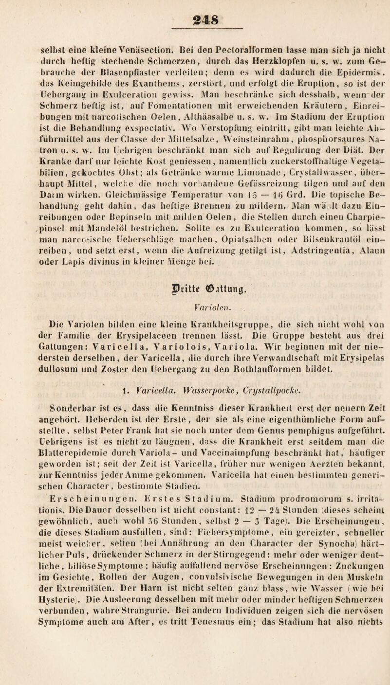 selbst eine kleine Venäsection. Bei den Pectoralformen lasse man sich ja nicht durch heftig- stechende Schmerzen, durch das Herzklopfen u. s. w. zum Ge¬ brauche der Blasenpfiasler verleiten; denn es wird dadurch die Epidermis, das Keimgebilde des Exanthems, zerstört, und erfolgt die Eruption, so ist der Uebergang in Exulccraliou gewiss. Man beschränke sich desshalb, wenn der Schmerz heftig ist, auf Fomentationen mit erweichenden Kräutern, Einrei¬ bungen mit narcotisehen Oelen, Althäasalbe u. s. w. Im Stadium der Eruption ist die Behandlung öxspcctativ. Wo Verstopfung eintritt, gibt man leichte Ab¬ führmittel aus der Gasse der Miltelsalze, Weinsteinrahm, phosphorsaures Na¬ tron u. s. w. Im fiebrigen beschränkt man sich auf Regulirung der Diät. Der Kranke darf nur leichte Kost gemessen, namentlich zuckerstoffhallige Vegeta- biiien, gekochtes Obst; als Getränke warme Limonade, Grystallwasser, über¬ haupt Mittel, welche die noch vorhandene Gefässreizung tilgen und auf den Daun wirken. Gleichmässige Temperatur von 15 — 16 Grd. Die topische Be¬ handlung geht dahin, das heftige Brennen zu mildern. Man wählt dazu Ein¬ reibungen oder Bepinseln mit milden Oelen , die Stellen durch einen Charpie- pinsel mit Mandelöl bestrichen. Sollte es zu Exuiceration kommen, so lässt man narcc,rische Ueberschlägc machen, Opiatsalben oder Biisenkrautöl ein¬ reiben, und setzt eist, wenn die Aufreizung getilgt ist, Adstringentia, Alaun oder Lapis divinus in kleiner Menge bei. JJntU Gattung. Variolen. Die Variolen bilden eine kleine Krankheitsgruppe, die sich nicht wohl von der Familie der Erysipelaceen trennen lässt. Die Gruppe besteht aus drei Gattungen: Varicella, Variolois, Variola. Wir beginnen mit der nie¬ dersten derselben, der Varicella, die durch ihre Verwandtschaft mit Erysipelas dullosum und Zoster den Uebergang zu den Rothlaufformen bildet. 1. Varicella. Wasserpocke, Crystallpocke. Sonderbar ist es, dass die Kenntnis« dieser Krankheit erst der neuern Zeit angehört. Heberden ist der Erste, der sie als eine eigenthümliche Form auf¬ stellte, selbst Peter Frank hat sie noch unter dem Genus pemphigus aufgeführt. Uebrigens ist es nicht zu läugnen, dass die Krankheit erst seitdem man die Blalterepidemie durch Variola - und Vaccinaimpfung beschränkt hat, häufiger geworden ist; seit der Zeit ist Varicella, früher nur wenigen Aerzlen bekannt, zur Kenntniss jeder Amme gekommen. Varicella hat einen bestimmten generi¬ schen Charactcr, bestimmte Stadien. Erscheinungen. Erstes Stadium. Stadium prodromorum s. irrita- tionis. Die Dauer desselben ist nicht constant: 12 — 24 Stunden (dieses scheint gewöhnlich, auch wohl 56 Stunden, selbst 2 — 3 Tage). Die Erscheinungen, die dieses Stadium ausfüllen, sind: Fiebersymptome, ein gereizter, schneller meist weicher, selten (bei Annährung an den Character der Synocha) härt- licherPuls, drückender Schmerz in derSlirngegend: mehr oder weniger deut¬ liche, biliöse Symptome ; häufig auffallend nervöse Erscheinungen: Zuckungen im Gesichte, Rollen der Augen, convulsivische Bewegungen in den Muskeln der Extremitäten. Der Harn ist nicht selten ganz blass, wie Wasser (wie bei Hysterie). Die Ausleerung desselben mit mehr oder minder heftigen Schmerzen verbunden, wahreSlrangurie. Bei andern Individuen zeigen sich die nervösen Symptome auch am After, es tritt Tenesmus ein; das Stadium hat also nichts