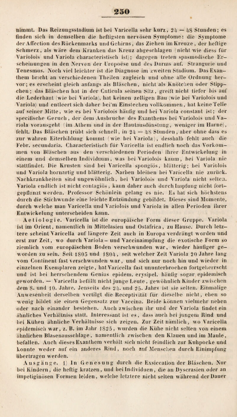 2 SO nimmt. Das Reizungsstadium ist bei Varicella sehr kurz, 24 — 48 Stunden; es finden sich in demselben die heftigsten nervösen Symptome: die Symptome der Affection des Rückenmarks und Gehirns, das Ziehen im Kreuze, der heftige Schmerz, als wäre dem Kranken das Kreuz abgeschlagen (nicht wie diess für Varioiois und Variola characteristisch ist); dagegen treten spasmodische Er¬ scheinungen in den Nerven der Uropoese und des Darms auf. Strangurie und Tenesmus. Noch viel leichter ist die Diagnose im zweiten Stadium. Das Exan¬ them bricht an verschiedenen Theilen zugleich und ohne alle Ordnung her¬ vor; es erscheint gleich anfangs als Bläschen, nicht als Knötchen oder Süpp¬ chen; das Bläschen hat in der Cuticula seinen Sitz, greift nicht tiefer bis auf die Lederhaut (wie bei Variola), hat keinen zelligen Bau (wie bei Varioiois und Variola) und entleert sich daher bei’m Einstechen vollkommen, hat keine Telle auf seiner Mille, wie es bei Varioiois häufig und bei Variola constant ist; der specifische Geruch, der dem Ausbruche des Exanthems bei Varioiois und Va¬ riola vorausgeht (im Alhem und in der Hautausdünstung, weniger im Harne), fehlt. Das Bläschen trübt sich schnell, in 24 — 48 Stunden, aber ohne dass es zur wahren Eiterbildung kommt (wie bei Variola), desshalb fehlt auch die Febr. secundaria. Characteristisch für Varicella ist endlich noch das Vorkom¬ men von Bläschen aus den verschiedenen Perioden ihrer Entwickelung in einem und demselben Individuum, was bei Varioiois kaum, bei Variola nie statttindet. Die Krusten sind bei Varicella spongiös, blätterig; bei Varioiois und Variola hornartig und blätterig. Narben bleiben bei Varicella nie zurück. Nachkrankheiten sind ungewöhnlich, bei Varioiois und Variola nicht selten. Variola endlich ist nicht contagiös, kann daher auch durch Impfung nicht fort« gepflanzt werden. Professor Schönlein gelang es nie. Es hat sich höchstens durch die Stichwunde eine leichte Entzündung gebildet. Dieses sind Momente, durch welche man Varicella und Varioiois und Variola in allen Perioden ihrer Entwickelung unterscheiden kann. Aetiologie. Varicella ist die europäische Form dieser Gruppe. Variola ist im Orient, namentlich in Mittelasien und Ostafrica, zu Hause. Durch letz¬ tere scheint Varicella auf längere Zeit auch in Europa verdrängt w orden und erst zur Zeit, wo durch Variola - und Vaccinaimpfung die exotische Form so ziemlich vom europäischen Boden verschwunden war, wieder häufiger ge¬ worden zu sein. Seit 1805 und 1804, seit welcher Zeit Variola 20 Jahre lang vom Conlinent fast verschwunden war, und sich nur noch hin und wieder in einzelnen Exemplaren zeigte, hat Varicella fast ununterbrochen fortgeherrscht und ist bei herrschendem Genius epidem. erysipel. häufig sogar epidemisch geworden. — Varicella befällt nicht junge Leute, gewöhnlich Kinder zwischen dem 8. und 10. Jahre. Jenseits des 24- und 25. Jahrs ist sie selten. Einmalige Anwesenheit derselben vertilgt die Receptivität für dieselbe nicht, eben so wenig bildet sie einen Gegensatz zur Vaccina. Beide können vielmehr neben oder nach einander bestehen. Auch zwischen ihr und der Variola findet ein ähnliches Verhältnis statt. Interessant ist es, dass auch bei jungem Rind und bei Kühen ähnliche Verhältnisse sich zeigen. Zur Zeit nämlich, wo Varicella epidemisch war, z. B. im Jahr 1825, wurden die Kühe nicht selten von einem ähnlichen Blasenausschlage, namentlich zwischen den Klauen und im Maule, befallen. Auch dieses Exanthem verhält sich nicht feindlich zur Kuhpocke und konnte weder auf ein anderes Rind , noch auf Menschen durch Einimpfung übertragen w erden, Ausgänge. 1) ln Genesung durch die Exsiccation der Bläschen. Nur bei Kindern, die heftig kratzen, und bei Individuen, die an Dyscrasien oder an impetiginösen Formen leiden, welche letztere nicht seiten während der Dauer