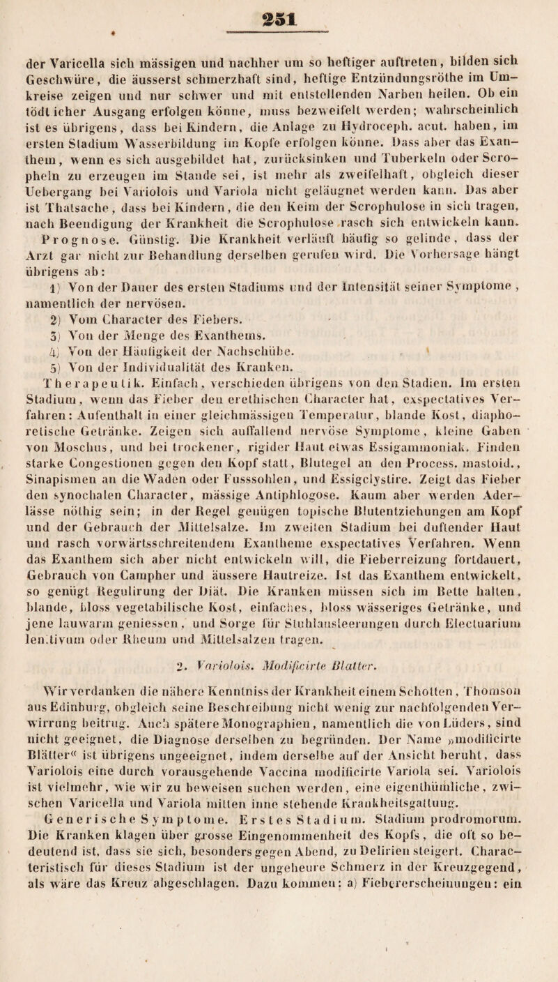 $51 der Varicella sieb massigen und nachher um so heftiger auftreten, bilden sich Geschwüre, die äusserst schmerzhaft sind, heftige Entzündungsröthe im Um¬ kreise zeigen und nur schwer und mit entstellenden Narben heilen. Ob ein tödlicher Ausgang erfolgen könne, muss bezweifelt werden; wahrscheinlich ist es übrigens, dass bei Kindern, die Anlage zu Hydroceph. acut, haben, im ersten Stadium Wasserbildung im Kopfe erfolgen könne. Dass aber das Exan¬ them, wenn es sich ausgebildet hat, zurücksinken und Tuberkeln oder Sero— phein zu erzeugen im Stande sei, ist mehr als zweifelhaft, obgleich dieser Uebergang bei Variolois und Variola nicht geläugnet werden kann. Das aber ist Thalsache, dass bei Kindern, die den Keim der Scrophulose in sich tragen, nach Beendigung der Krankheit die Scrophulose rasch sich entwickeln kaum Prognose. Günstig. Die Krankheit verläuft häufig so gelinde, dass der Arzt gar nicht zur Behandlung derselben gerufen wird, Die Vorhersage hängt übrigens ab: 1) Von der Dauer des ersten Stadiums und der Intensität seiner Symptome , namentlich der nervösen. 2) Vom Character des Fiebers. 3) Von der Menge des Exanthems. 4) Von der Häufigkeit der Nachschübe. 5) Von der Individualität des Kranken. Therapeulik. Einfach, verschieden übrigens von den Stadien. Im ersten Stadium, wenn das Fieber deu erelhischen Character hat, exspectatives Ver¬ fahren: Aufenthalt in einer gleichmässigen Temperatur, blande Kost, diapho¬ retische Getränke. Zeigen sich auffallend nervöse Symptome, kleine Gaben von Moschus, und bei trockener, rigider Haut etwas Essigammoniak. Finden starke Congestionen gegen den Kopf statt, Blutegel an den Process. inastoid., Sinapismen an die Waden oder Flusssohlen, und Essigclystire. Zeigt das Fieber den synochalen Character, massige Antiphlogose. Kaum aber werden Ader¬ lässe nölhig sein; in der Regel genügen topische ßlutentziehungen am Kopf und der Gebrauch der Mittelsalze. Im zweiten Stadium bei duftender Haut und rasch vorwärtsschreiteiidem Exantheme exspectatives Verfahren. Wenn das Exanthem sich aber nicht entwickeln will, die Fieberreizung fortdauert, Gebrauch von Campher und äussere Hautreize. Ist das Exanthem entwickelt, so genügt Regulirung der Diät. Die Kranken müssen sich im Belte hallen, blande, bloss vegetabilische Kost, einfaches, bloss wässeriges Getränke, und jene lauwarm geniessen, und Sorge für Stuhlausleerungen durch Electuarium lenitivum oder Rheum und Mittelsalzen tragen. 2. Variolois. Modificirte Matter, Wir verdanken die nähere Kennlniss der Krankheit einem Schotten, Thomson ausEdinburg, obgleich seine Beschreibung nicht wenig zur nachfolgenden Ver¬ wirrung beitrug. Audi spätere Monographien, namentlich die vonLüders, sind nicht geeignet, die Diagnose derselben zu begründen. Der Name »modificirte Blätter« ist übrigens ungeeignet, indem derselbe auf der Ansicht beruht, dass Variolois eine durch vorausgehende Vaccina modificirte Variola sei. Variolois ist vielmehr, wie wir zu beweisen suchen werden, eine eigenlhümliche, zwi¬ schen Varicella und Variola mitten innc stehende Krankheitsgatluug. Generische Symptome. Erstes S t a d i u m. Stadium prodromorum. Die Kranken klagen über gj osse Eingenommenheit des Kopfs, die oft so be¬ deutend ist, dass sie sich, besonders gegen Abend, zu Delirien steigert. Charac- teristisch für dieses Stadium ist der ungeheure Schmerz in der Kreuzgegend, als wäre das Kreuz abgeschlagen. Dazu kommen: a) Fiebererscheinungen: ein