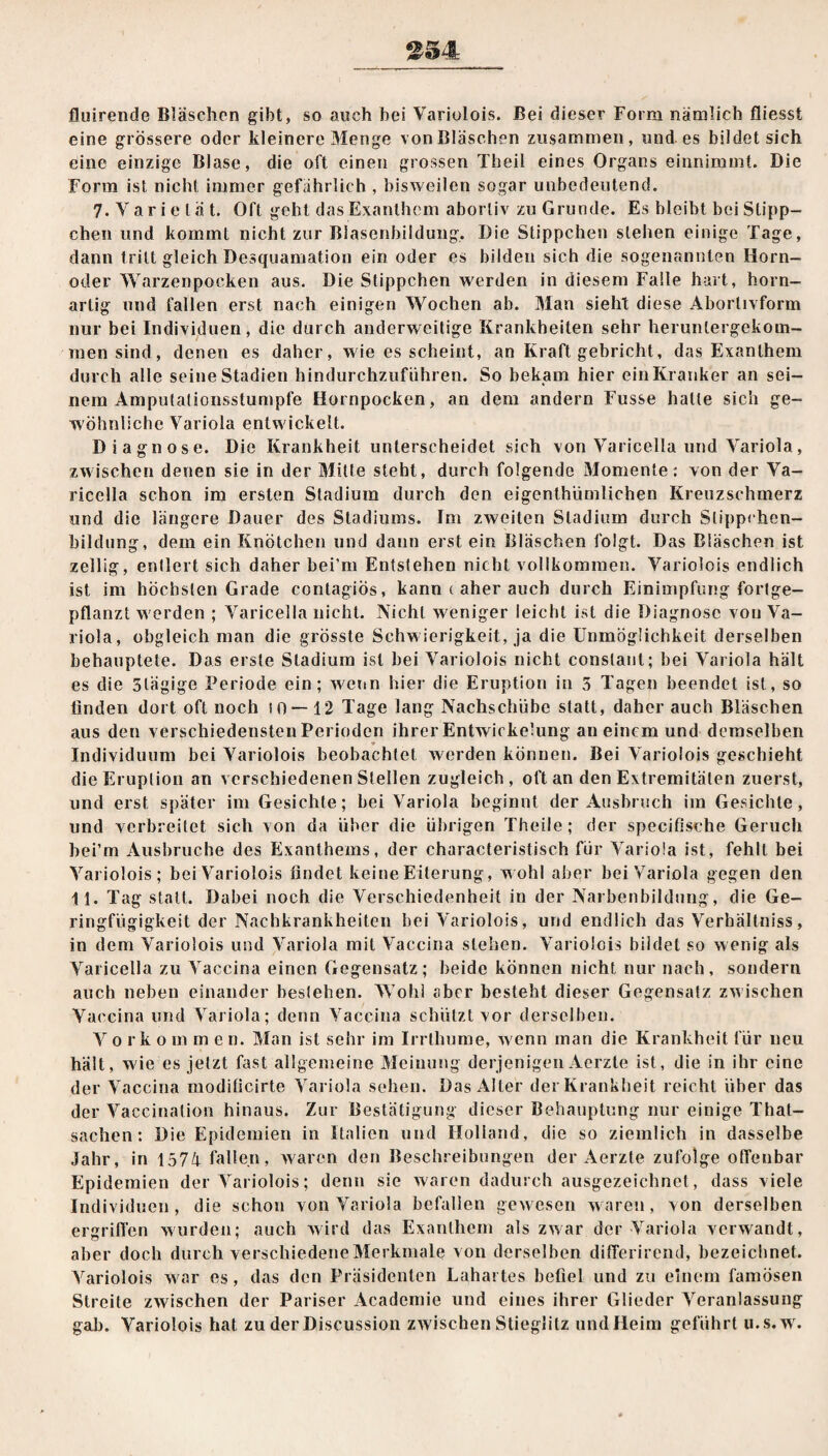 fluirende Bläschen gibt, so auch bei Variolois. Bei dieser Form nämlich fliesst eine grössere oder kleinere Menge vonBläschen zusammen, und.es bildet sich eine einzige Blase, die oft einen grossen Theil eines Organs einnimmt. Die Form ist nicht immer gefährlich , bisweilen sogar unbedeutend. 7. Y a r i e l ä t. Oft geht das Exanthem abortiv zu Grunde. Es bleibt bei Süpp¬ chen und kommt nicht zur Blasenbildung, Die Süppchen stehen einige Tage, dann tritt gleich Desquamation ein oder es bilden sich die sogenannten Horn¬ oder Warzenpocken aus. Die Stippchen werden in diesem Falle hart, horn¬ artig und fallen erst nach einigen Wochen ab. Man sieht diese Abortivform nur bei Individuen, die durch anderweitige Krankheiten sehr heruntergekom¬ men sind, denen es daher, wie es scheint, an Kraft gebricht, das Exanthem durch alle seine Stadien hindurchzuführen. So bekam hier ein Kranker an sei¬ nem Amputalionsstumpfe Hornpocken, an dem andern Fusse hatte sich ge¬ wöhnliche Variola entw ickelt. Diagnose. Die Krankheit unterscheidet sich von Varicella und Variola, zwischen denen sie in der Mitte steht, durch folgende Momente: von der Va¬ ricella schon im ersten Stadium durch den eigenthümlichen Kreuzschmerz und die längere Dauer des Stadiums. Im zweiten Stadium durch Slippchen- bildung, dem ein Knötchen und dann erst ein Bläschen folgt. Das Bläschen ist zellig, enllert sich daher bei’m Entstehen nicht vollkommen. Variolois endlich ist im höchsten Grade contagiös, kann ( aher auch durch Einimpfung fortge¬ pflanzt w erden ; Varicella nicht. Nicht weniger leicht ist die Diagnose von Va¬ riola, obgleich man die grösste Schw ierigkeit, ja die Unmöglichkeit derselben behauptete. Das erste Stadium ist bei Variolois nicht conslant; bei Variola hält es die Slägige Periode ein; wenn hier die Eruption in 5 Tagen beendet ist, so linden dort oft noch io — 12 Tage lang Nachschübe statt, daher auch Bläschen aus den verschiedensten Perioden ihrer Entwickelung an einem und demselben * Individuum bei Variolois beobachtet werden können. Bei Variolois geschieht die Eruption an verschiedenen Stellen zugleich , oft an den Extremitäten zuerst, und erst später im Gesichte; bei Variola beginnt der Ausbruch im Gesichte, und verbreitet sich von da über die übrigen Theile; der specifisehe Geruch bei’m Ausbruche des Exanthems, der characteristisch für Variola ist, fehlt bei Variolois; beiVariolois findet keine Eiterung, wohl aber bei Variola gegen den II. Tag statt. Dabei noch die Verschiedenheit in der Narbenbildung, die Ge¬ ringfügigkeit der Nachkrankheiten bei Variolois, und endlich das Verhältniss, in dem Variolois und Variola mit Vaceina stehen. Variolois bildet so wenig als Varicella zu Vaccina einen Gegensatz; beide können nicht nur nach, sondern auch neben einander bestehen. Wohl aber besteht dieser Gegensatz zwischen Vaccina und Variola; denn Vaccina schützt vor derselben. V orko m m e n. Man ist sehr im Irrthume, wenn man die Krankheit für neu hält, wie es jetzt fast allgemeine Meinung derjenigen Aerzte ist, die in ihr eine der Vaccina modificirte Variola sehen. Das Alter der Krankheit reicht über das der Vaccinalion hinaus. Zur Bestätigung dieser Behauptung nur einige That- sachen: Die Epidemien in Italien und Holland, die so ziemlich in dasselbe Jahr, in 1574 fallen, waren den Beschreibungen der Aerzte zufolge offenbar Epidemien der Variolois; denn sie waren dadurch ausgezeichnet, dass viele Individuen, die schon von Variola befallen gewesen waren, von derselben ergriffen wurden; auch wird das Exanthem als zwar der Variola verwandt, aber doch durch verschiedene Merkmale von derselben differirend, bezeichnet. Variolois war es, das den Präsidenten Lahartes befiel und zu einem famosen Streite zwischen der Pariser Acadcmie und eines ihrer Glieder Veranlassung gab. Variolois hat zu der Discussion zwischen Stieglitz und Heim geführt u.s.wr.