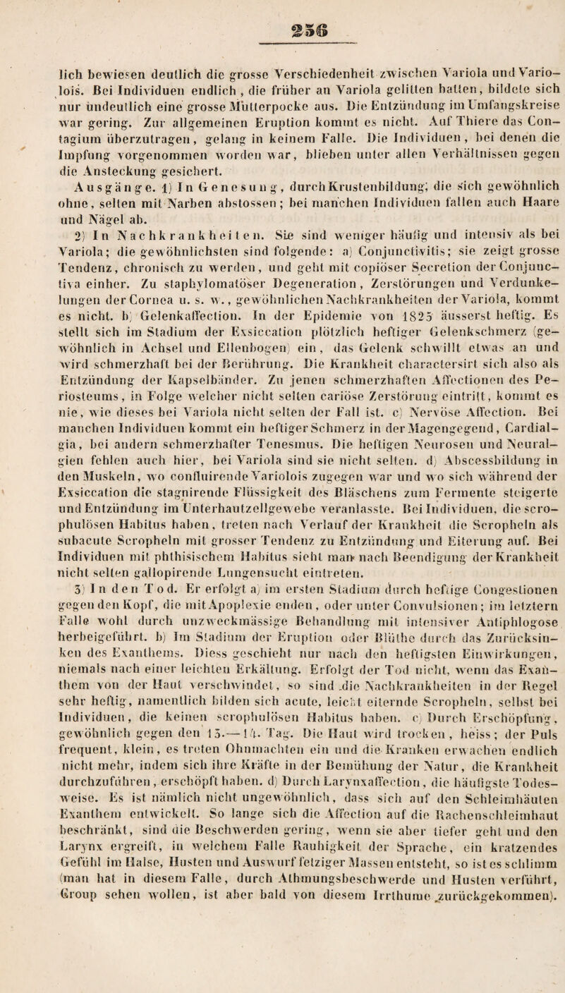 lieh bewiesen deutlich die grosse Verschiedenheit zwischen Variola und Vario- lois. Bei Individuen endlich , die früher an Variola gelitten halten, bildete sich nur undeutlich eine grosse Müllerpocke aus. Die Entzündung im Umfangskreise war gering. Zur allgemeinen Eruption kommt es nicht. Auf Thiere das Con- tagium überzutragen, gelang in keinem Falle. Die Individuen, bei denen die Impfung vorgenommen worden war, blieben unter allen Verhältnissen gegen die Ansteckung gesichert. Ausgänge. 1) In Genesung, durch Krustenbildung; die sich gewöhnlich ohne, selten mit Narben abstossen; bei manchen Individuen fallen auch Haare und Nägel ab. stellt sich im Stadium der Exsiccation plötzlich heftiger Gelenkschmerz wohnlich in Achsel und Ellenbogen) 2) In Nachkrankheiten. Sie sind weniger häutig und intensiv als bei Variola; die gewöhnlichsten sind folgende: a) Conjunctivitis; sie zeigt grosse Tendenz, chronisch zu werden, und geht mit copiöser Secretion derConjunc- tiva einher. Zu staphylomatöser Degeneration, Zerstörungen und Verdunke¬ lungen der Cornea u. s. w., gewöhnlichen Nachkrankheiten der Variola, kommt es nicht, b) Gelenkaßection. In der Epidemie von 1825 äusserst heftig. Es (ge- , ein , das Gelenk schw illt etw as an und wird schmerzhaft bei der Berührung. Die Krankheit charactersirt sich also als Entzündung der Kapselbänder. Zu jenen schmerzhaften Affectionen des Pe- riosteums, in Folge welcher nicht seilen cariöse Zerstörung eintritt, kommt es nie , wie dieses bei Variola nicht selten der Fall ist. c) Nervöse Affection. Bei manchen Individuen kommt ein heftiger Schmerz in der Magengegend , Cardial- gia, bei andern schmerzhafter Tenesmus. Die heftigen Neurosen und Neural¬ gien fehlen auch hier, bei Variola sind sie nicht selten, d) Abscessbildung in den Muskeln, wo confluirende Variolois zugegen war und wo sich während der Exsiccation die stagnirende Flüssigkeit des Bläschens zum Fermente steigerte und Entzündung im Unterhautzellgewebe veranlasste. Bei Individuen, diescro- phulösen Habitus haben, treten nach Verlauf der Krankheit die Scropheln als subacute Scropheln mit grosser Tendenz zu Entzündung und Eiterung auf. Bei Individuen mit phlhisischem Habitus sieht man* nach Beendigung der Krankheit nicht selten gallopirende Lungensucht eintreten. 3) l n den T o d. Er erfolgt a) im ersten Stadium durch heftige Congestionen gegen den Kopf, die mit Apoplexie enden, oder unter Convulsionen; im letztem Falle wohl durch unzweckmässige Behandlung mit intensiver Antiphlogose herbeigeführt, b) Im Stadium der Eruption oder Blülhe durch das Zurücksin¬ ken des Exanthems. Diess geschieht nur nach den heftigsten Einwirkungen, niemals nach einer leichten Erkältung. Erfolgt der Tod nicht, wenn das Exan¬ them von der Haut verschwindet, so sind ,die Nachkrankheiten in der Regel sehr heftig, namentlich bilden sich acute, leicht eiternde Scropheln, seihst bei Individuen, die keinen scrophulösen Habitus haben, c) Durch Erschöpfung, gewöhnlich gegen den 15.—14. Tag. Die Haut wird trocken, heiss; der Puls frequent, klein, es treten Ohnmächten ein und die Kranken erwachen endlich nicht mehr, indem sich ihre Kräfte in der Bemühung der Natur, die Krankheit durchzuführen, erschöpft haben, d) DurchLarynxaffection, die häufigste Todes¬ weise. Es ist nämlich nicht ungewöhnlich, dass sich auf den Schleimhäuten Exanthem entwickelt. So lange sich die Affection auf die Rachenschleimhaut beschränkt, sind die Beschwerden gering, wenn sie aber tiefer geht und den Larynx ergreift, in welchem Falle Rauhigkeit der Sprache, ein kratzendes Gefühl im Halse, Husten und Ausw urf fetziger Massen entsteht, so ist es schlimm (man hat in diesem Falle, durch Alhinungsbeschwerde und Husten verführt, Group sehen wollen, ist aber bald von diesem Irrthume .zurückgekommen).