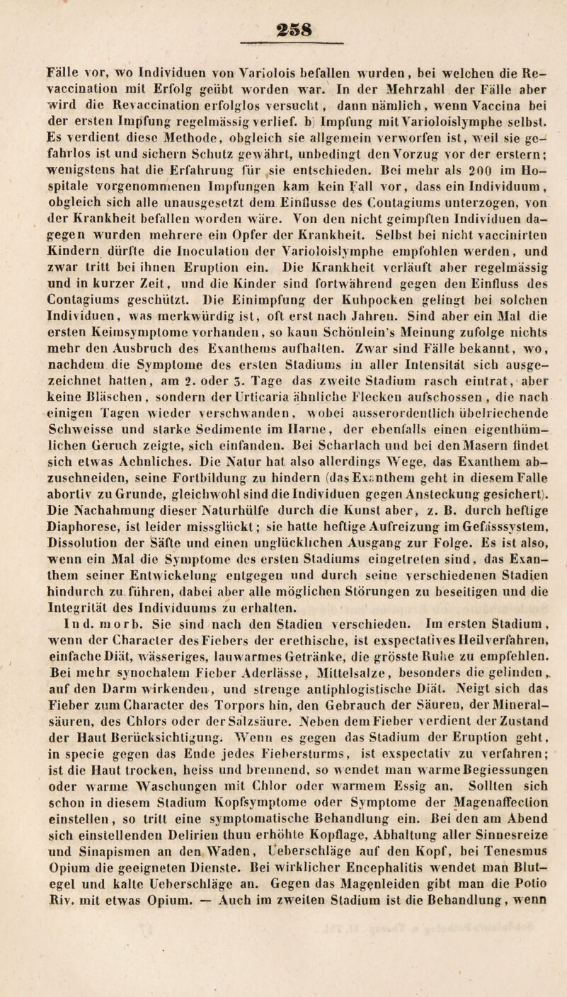 Fälle vor, wo Individuen von Variolois befallen wurden, bei welchen die Re- vaccination mit Erfolg geübt worden war. In der Mehrzahl der Fälle aber wird die Revaccination erfolglos versucht, dann nämlich, wenn Vaccina bei der ersten Impfung regelmässig verlief, b) Impfung mit Yarioloislymphe selbst. Es verdient diese Methode, obgleich sie allgemein verworfen ist, weil sie ge¬ fahrlos ist und sichern Schutz gewährt, unbedingt den Vorzug vor der erstem; wenigstens hat die Erfahrung für sie entschieden. Rei mehr als 200 im Ho¬ spitale vorgenommenen Impfungen kam kein Fall vor, dass ein Individuum, obgleich sich alle unausgesetzt dem Einflüsse des Contagiums unterzogen, von der Krankheit befallen worden wäre. Von den nicht geimpften Individuen da¬ gegen w urden mehrere ein Opfer der Krankheit. Selbst bei nicht vaccinirten Kindern dürfte die lnoculation der Varioloislymphe empfohlen werden, und zwar tritt bei ihnen Eruption ein. Die Krankheit verläuft aber regelmässig und in kurzer Zeit, und die Kinder sind fortwährend gegen den Einfluss des Contagiums geschützt. Die Einimpfung der Kuhpocken gelingt bei solchen Individuen, was merkwürdig ist, oft erst nach Jahren. Sind aber ein Mal die ersten Keimsymplome vorhanden, so kann Schönlein’s Meinung zufolge nichts mehr den Ausbruch des Exanthems aufhalten. Zwar sind Fälle bekannt, wo, nachdem die Symptome des ersten Stadiums in aller Intensität sich ausge¬ zeichnet hatten, am 2. oder 3. Tage das zweite Stadium rasch eintrat, aber keine Bläschen, sondern der Urticaria ähnliche Flecken aufschossen , die nach einigen Tagen wieder verschwanden, wobei ausserordentlich übelriechende Schweisse und starke Sedimente im Harne, der ebenfalls einen eigenthüm- lichen Geruch zeigte, sich einfanden. Bei Scharlach und bei den Masern findet sich etwas Aehnliches. Die Natur hat also allerdings Wege, das Exanthem ab¬ zuschneiden, seine Fortbildung zu hindern (das Exanthem geht in diesem Falle abortiv zu Grunde, gleichwohl sind die Individuen gegen Ansteckung gesichert). Die Nachahmung dieser Naturhülfe durch die Kunst aber, z. B. durch heftige Diaphorese, ist leider missglückt; sie hatte heftige Aufreizung im Gefässsyslem, Dissolution der Säfte und einen unglücklichen Ausgang zur Folge. Es ist also, wenn ein Mal die Symptome des ersten Stadiums eingetreten sind, das Exan¬ them seiner Entw ickelung entgegen und durch seine verschiedenen Stadien hindurch zu führen, dabei aber alle möglichen Störungen zu beseitigen und die Integrität des Individuums zu erhalten. Ind. morb. Sie sind nach den Stadien verschieden. Im ersten Stadium, w enn der Characler des Fiebers der erethische, ist exspectatives Heilverfahren, einfache Diät, w ässeriges, lauwarmes Getränke, die grösste Ruhe zu empfehlen. Bei mehr synochalem Fieber Aderlässe, Miltelsalze, besonders die gelinden„ auf den Darm wirkenden, und strenge antiphlogistische Diät. Neigt sich das Fieber zumCharacter des Torpors hin, den Gebrauch der Säuren, der Mineral¬ säuren, des Chlors oder der Salzsäure. Neben dem Fieber verdient der Zustand der Haut Berücksichtigung. Wenn es gegen das Stadium der Eruption geht, in specie gegen das Ende jedes Fiehersturms, ist exspectativ zu verfahren; ist die Haut trocken, heiss und brennend, so w endet man w armeBegiessungen oder warme Waschungen mit Chlor oder warmem Essig an. Sollten sich schon in diesem Stadium Kopfsymptome oder Symptome der Magenaffeclion einstellen, so tritt eine symptomatische Behandlung ein. Bei den am Abend sich einstellenden Delirien thuu erhöhte Kopflage, Abhaltung aller Sinnesreize und Sinapismen an den Waden, Ueberschläge auf den Kopf, bei Tenesmus Opium die geeigneten Dienste. Bei wirklicher Encephalitis w endet man Blut¬ egel und kalte Ueberschläge an. Gegen das Magenleiden gibt man die Polio Riv. mit etwas Opium. — Auch im zweiten Stadium ist die Behandlung, wenn