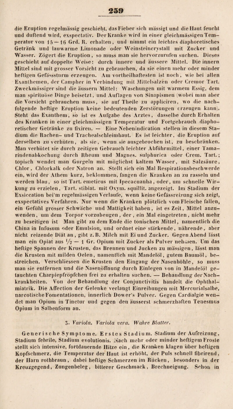 die Eruption regelmässig geschieht, das Fieber sich mässigt und die Haut feucht und duftend wird, exspectativ. Der Kranke wird in einer gleichmässigen Tem¬ peratur von 15 — 16 Grd. R. erhallen, und nimmt ein leichtes diaphoretisches Getränk und lauwarme Limonade oder Weinsteincrystall mit Zucker und Wasser. Zögert die Eruption , so muss man sie hervorzurufen suchen. Dieses geschieht auf doppelte Weise: durch innere und äussere Mittel. Die innern Mittel sind mit grosser Vorsicht zu gebrauchen, da sie einen mehr oder minder heftigen Gefässsturm erzeugen. Am vortheilhaftesten ist noch, wie bei allen Exanthemen, der Campher in Verbindung mit Milteisalzen oder Cremor Tart. Zweckmässiger sind die äussern Mittel: Waschungen mit warmem Essig, dem man spirituose Dinge beisetzt , und Auflagen von Sinapismen (wobei man aber die Vorsicht gebrauchen muss, sie auf Theile zu appliciren, wo die nach¬ folgende heftige Eruption keine bedeutenden Zerstörungen erzeugen kann). Steht das Exanthem, so ist es Aufgabe des Arztes, dasselbe durch Erhalten des Kranken in einer gleichmässigen Temperatur und Fortgebrauch diapho¬ retischer Getränke zu fixiren. — Eine Nebenindication stellen in diesem Sta¬ dium die Rachen- und Trachealschleimhaut. Es ist leichter, die Eruption auf derselben zu verhüten, als sie, wenn.sie ausgebrochen ist, zu beschränken. Man verhütet sie durch zeitigen Gebrauch leichter Abführmittel, einer Tama¬ rindenabkochung durch Rheuin und Magnes. sulphurica oder Crem. Tart.; topisch wendet man Gurgeln mit möglichst kaltem Wasser, mit Salzsäure, Chlor, Chlorkalk oder Natron an. Stellt sich ein Mal Respirationsbeschwerde ein, wird der Athem kurz, beklommen, fangen die Kranken an zu rasseln und werden blau, so ist Tart. emeticus mit Ipecacuanha, oder, um schnelle Wir¬ kung zu erzielen, Tart. slibiat. mit Oxym. squillit. angezeigt. Im Stadium der Exsiccation bei’m regelmässigen Verlaufe, w enn keine Gefässreizung sich zeigt, exspectatives Verfahren. Nur w enn die Kranken plötzlich vom Fleische fallen, ein Gefühl grosser Schwäche und Mattigkeit haben, ist es Zeit, Mittel anzu¬ wenden, um dem Torpor vorzubeugen , der , ein Mal eingetreten , nicht mehr zu beseitigen ist Man gibt zu dem Ende die tonischen Mittel, namentlich die China in Infusum oder Emulsion, und ordnet eine stärkende, nährende, aber nicht reizende Diät an, gibt z.B. Milch mit Ei und Zucker. Gegen Abend lässt man ein Opiat aus l/2 — 1 Gr. Opium mit Zucker als Pulver nehmen. Um das heftige Spannen der Krusten, das Brennen und Jucken zu mässigen, lässt man die Krusten mit milden Oelen, namentlich mit Mandelöl, gutem Baumöl, be¬ streichen. Verschliessen die Krusten den Eingang der Nasenhöhle, so muss man sie entfernen und die NasenÖffnung durch Einlegen von in Mandelöl ge¬ tauchten Charpiepfröpfchen frei zu erhallen suchen. — Behandlung derNach- krankheiten. Von der Behandlung der Conjunctivitis handelt die Ophthal- miatrik. Die Affcction der Gelenke verlangt Einreibungen mit Mercurialsalbe, narcotischeFomentationcn, innerlich Dower’s Pulver. Gegen Cardialgie wen¬ det man Opium in Tinctur uud gegen den äusserst schmerzhaften Tenesmus Opium in Salbenform an. 5. Variola. Variola vera. Wahre Blatter. Generische Symptome. Erstes Stadium. Stadium der Aufreizung, Stadium febrile, Stadium evolutionis. Nach mehr oder minder heftigem Froste stellt sich intensive, fortdauernde Hitze ein, die Kranken klagen über heftigen Kopfschmerz, die Temperatur der Haut ist erhöht, der Puls schnell fibrirend, der Harn rothbraun, dabei heftige Schmerzen im Rücken, besonders in der Kreuzgegend, Zungenbeleg, bitterer Geschmack, Brechneigung. Schon in